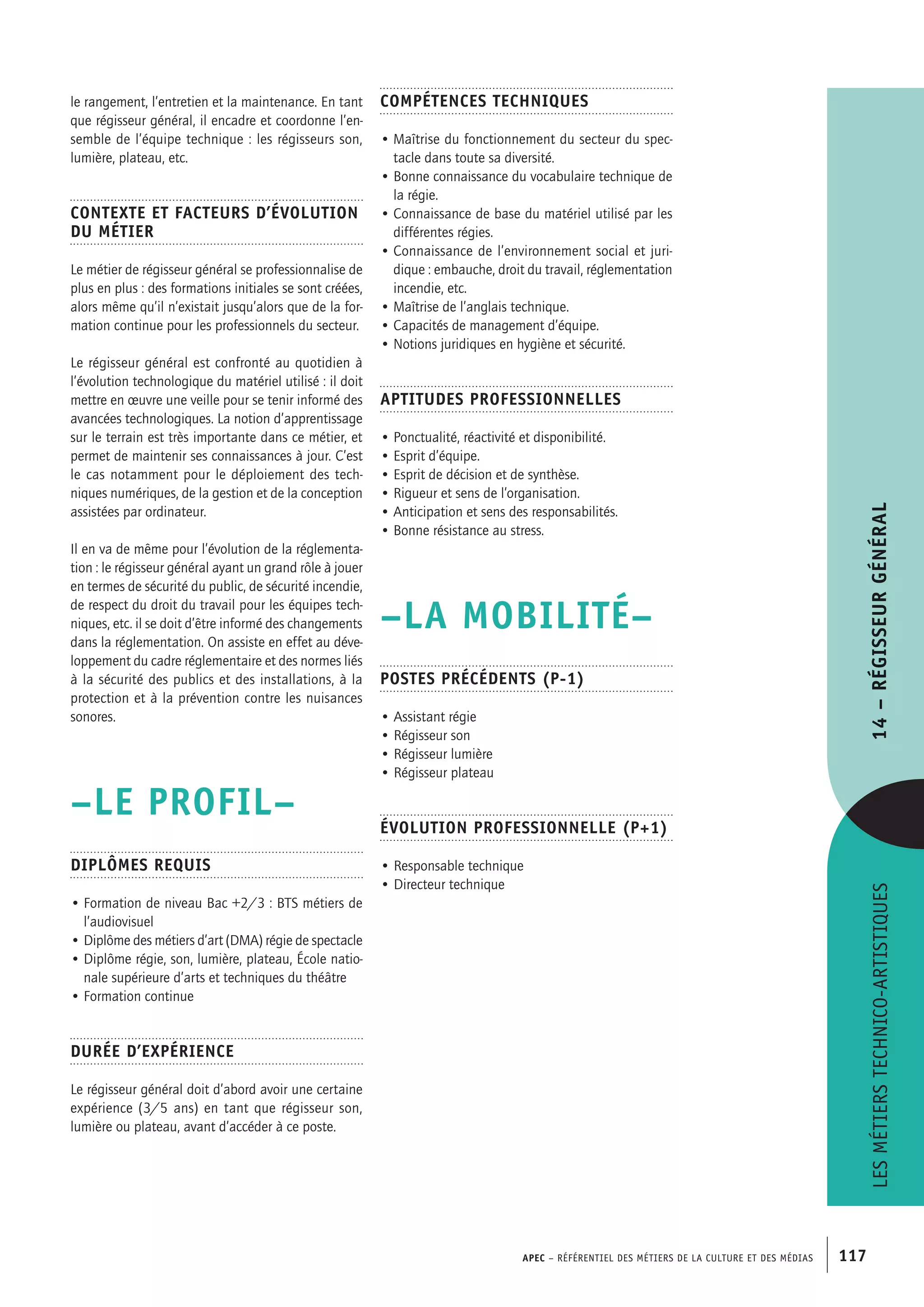 APEC – Référentiel des métiers de la culture et des médias 117
Compétences techniques
• Maîtrise du fonctionnement du secteur du spec-
tacle dans toute sa diversité.
• Bonne connaissance du vocabulaire technique de
la régie.
• Connaissance de base du matériel utilisé par les
différentes régies.
• Connaissance de l’environnement social et juri-
dique : embauche, droit du travail, réglementation
incendie, etc.
• Maîtrise de l’anglais technique.
• Capacités de management d’équipe.
• Notions juridiques en hygiène et sécurité.
Aptitudes professionnelles
• Ponctualité, réactivité et disponibilité.
• Esprit d’équipe.
• Esprit de décision et de synthèse.
• Rigueur et sens de l’organisation.
• Anticipation et sens des responsabilités.
• Bonne résistance au stress.
–LA MOBILITÉ–
Postes précédents (P-1)
• Assistant régie
• Régisseur son
• Régisseur lumière
• Régisseur plateau
Évolution professionnelle (P+1)
• Responsable technique
• Directeur technique
le rangement, l’entretien et la maintenance. En tant
que régisseur général, il encadre et coordonne l’en-
semble de l’équipe technique : les régisseurs son,
lumière, plateau, etc.
Contexte et facteurs d’évolution
du métier
Le métier de régisseur général se professionnalise de
plus en plus : des formations initiales se sont créées,
alors même qu’il n’existait jusqu’alors que de la for-
mation continue pour les professionnels du secteur.
Le régisseur général est confronté au quotidien à
l’évolution technologique du matériel utilisé : il doit
mettre en œuvre une veille pour se tenir informé des
avancées technologiques. La notion d’apprentissage
sur le terrain est très importante dans ce métier, et
permet de maintenir ses connaissances à jour. C’est
le cas notamment pour le déploiement des tech-
niques numériques, de la gestion et de la conception
assistées par ordinateur.
Il en va de même pour l’évolution de la réglementa-
tion : le régisseur général ayant un grand rôle à jouer
en termes de sécurité du public, de sécurité incendie,
de respect du droit du travail pour les équipes tech-
niques, etc. il se doit d’être informé des changements
dans la réglementation. On assiste en effet au déve-
loppement du cadre réglementaire et des normes liés
à la sécurité des publics et des installations, à la
protection et à la prévention contre les nuisances
sonores.
–LE PROFIL–
Diplômes requis
• Formation de niveau Bac +2/3 : BTS métiers de
l’audiovisuel
• Diplôme des métiers d’art (DMA) régie de spectacle
• Diplôme régie, son, lumière, plateau, École natio-
nale supérieure d’arts et techniques du théâtre
• Formation continue
Durée d’expérience
Le régisseur général doit d’abord avoir une certaine
expérience (3/5 ans) en tant que régisseur son,
lumière ou plateau, avant d’accéder à ce poste.
Lesmétierstechnico-artistiques14–Régisseurgénéral
 