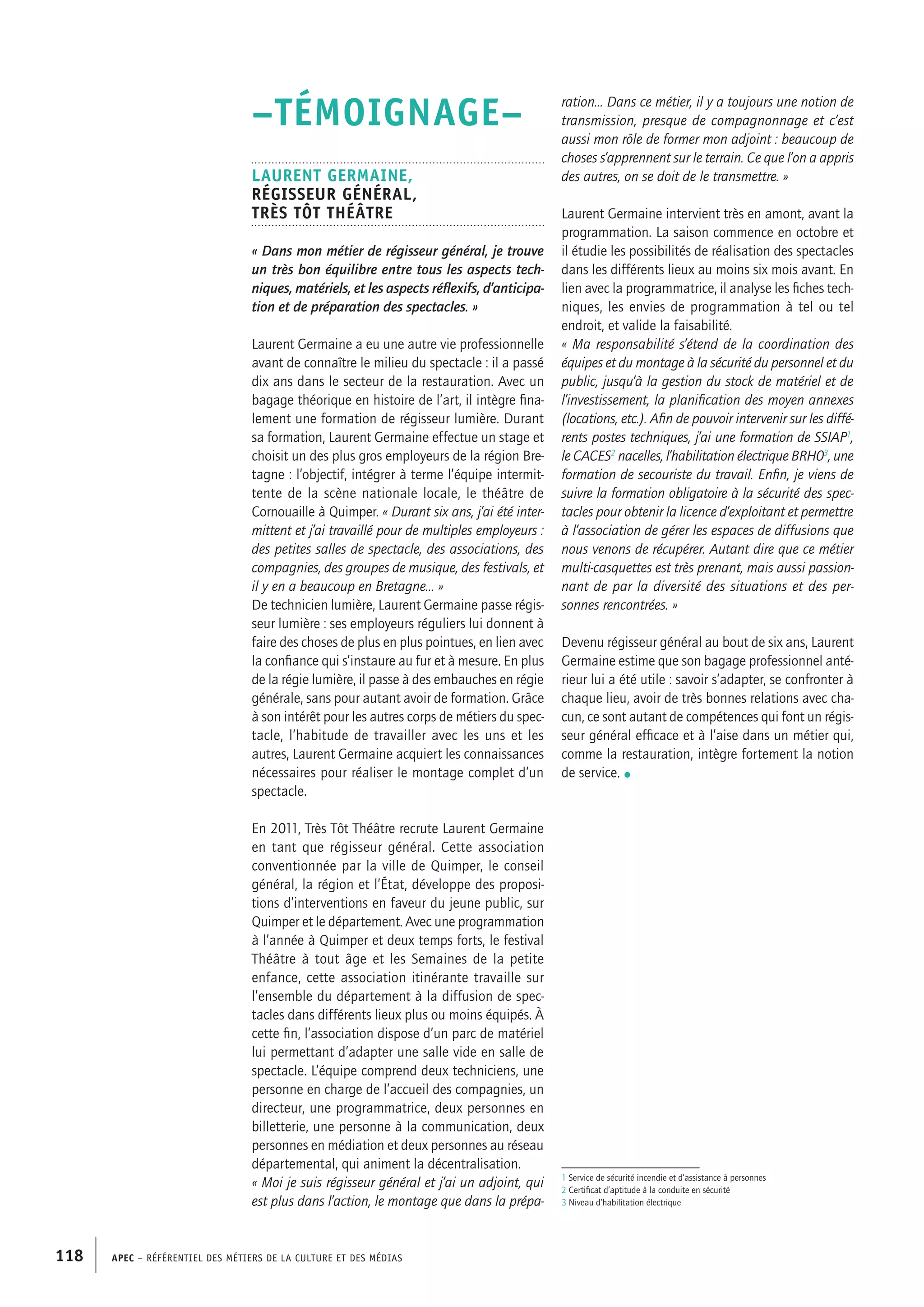 APEC – Référentiel des métiers de la culture et des médias118
ration… Dans ce métier, il y a toujours une notion de
transmission, presque de compagnonnage et c’est
aussi mon rôle de former mon adjoint : beaucoup de
choses s’apprennent sur le terrain. Ce que l’on a appris
des autres, on se doit de le transmettre. »
Laurent Germaine intervient très en amont, avant la
programmation. La saison commence en octobre et
il étudie les possibilités de réalisation des spectacles
dans les différents lieux au moins six mois avant. En
lien avec la programmatrice, il analyse les fiches tech-
niques, les envies de programmation à tel ou tel
endroit, et valide la faisabilité.
« Ma responsabilité s’étend de la coordination des
équipes et du montage à la sécurité du personnel et du
public, jusqu’à la gestion du stock de matériel et de
l’investissement, la planification des moyen annexes
(locations, etc.). Afin de pouvoir intervenir sur les diffé-
rents postes techniques, j’ai une formation de SSIAP1
,
le CACES2
nacelles, l’habilitation électrique BRH03
, une
formation de secouriste du travail. Enfin, je viens de
suivre la formation obligatoire à la sécurité des spec-
tacles pour obtenir la licence d’exploitant et permettre
à l’association de gérer les espaces de diffusions que
nous venons de récupérer. Autant dire que ce métier
multi-casquettes est très prenant, mais aussi passion-
nant de par la diversité des situations et des per-
sonnes rencontrées. »
Devenu régisseur général au bout de six ans, Laurent
Germaine estime que son bagage professionnel anté-
rieur lui a été utile : savoir s’adapter, se confronter à
chaque lieu, avoir de très bonnes relations avec cha-
cun, ce sont autant de compétences qui font un régis-
seur général efficace et à l’aise dans un métier qui,
comme la restauration, intègre fortement la notion
de service. •
–TÉMOIGNAGE–
Laurent GERMAINE,
Régisseur général,
Très Tôt Théâtre
« Dans mon métier de régisseur général, je trouve
un très bon équilibre entre tous les aspects tech-
niques, matériels, et les aspects réflexifs, d’anticipa-
tion et de préparation des spectacles. »
Laurent Germaine a eu une autre vie professionnelle
avant de connaître le milieu du spectacle : il a passé
dix ans dans le secteur de la restauration. Avec un
bagage théorique en histoire de l’art, il intègre fina-
lement une formation de régisseur lumière. Durant
sa formation, Laurent Germaine effectue un stage et
choisit un des plus gros employeurs de la région Bre-
tagne : l’objectif, intégrer à terme l’équipe intermit-
tente de la scène nationale locale, le théâtre de
Cornouaille à Quimper. « Durant six ans, j’ai été inter-
mittent et j’ai travaillé pour de multiples employeurs :
des petites salles de spectacle, des associations, des
compagnies, des groupes de musique, des festivals, et
il y en a beaucoup en Bretagne… »
De technicien lumière, Laurent Germaine passe régis-
seur lumière : ses employeurs réguliers lui donnent à
faire des choses de plus en plus pointues, en lien avec
la confiance qui s’instaure au fur et à mesure. En plus
de la régie lumière, il passe à des embauches en régie
générale, sans pour autant avoir de formation. Grâce
à son intérêt pour les autres corps de métiers du spec-
tacle, l’habitude de travailler avec les uns et les
autres, Laurent Germaine acquiert les connaissances
nécessaires pour réaliser le montage complet d’un
spectacle.
En 2011, Très Tôt Théâtre recrute Laurent Germaine
en tant que régisseur général. Cette association
conventionnée par la ville de Quimper, le conseil
général, la région et l’État, développe des proposi-
tions d’interventions en faveur du jeune public, sur
Quimper et le département. Avec une programmation
à l’année à Quimper et deux temps forts, le festival
Théâtre à tout âge et les Semaines de la petite
enfance, cette association itinérante travaille sur
l’ensemble du département à la diffusion de spec-
tacles dans différents lieux plus ou moins équipés. À
cette fin, l’association dispose d’un parc de matériel
lui permettant d’adapter une salle vide en salle de
spectacle. L’équipe comprend deux techniciens, une
personne en charge de l’accueil des compagnies, un
directeur, une programmatrice, deux personnes en
billetterie, une personne à la communication, deux
personnes en médiation et deux personnes au réseau
départemental, qui animent la décentralisation.
« Moi je suis régisseur général et j’ai un adjoint, qui
est plus dans l’action, le montage que dans la prépa-
1 Service de sécurité incendie et d’assistance à personnes
2 Certificat d’aptitude à la conduite en sécurité
3 Niveau d’habilitation électrique
 