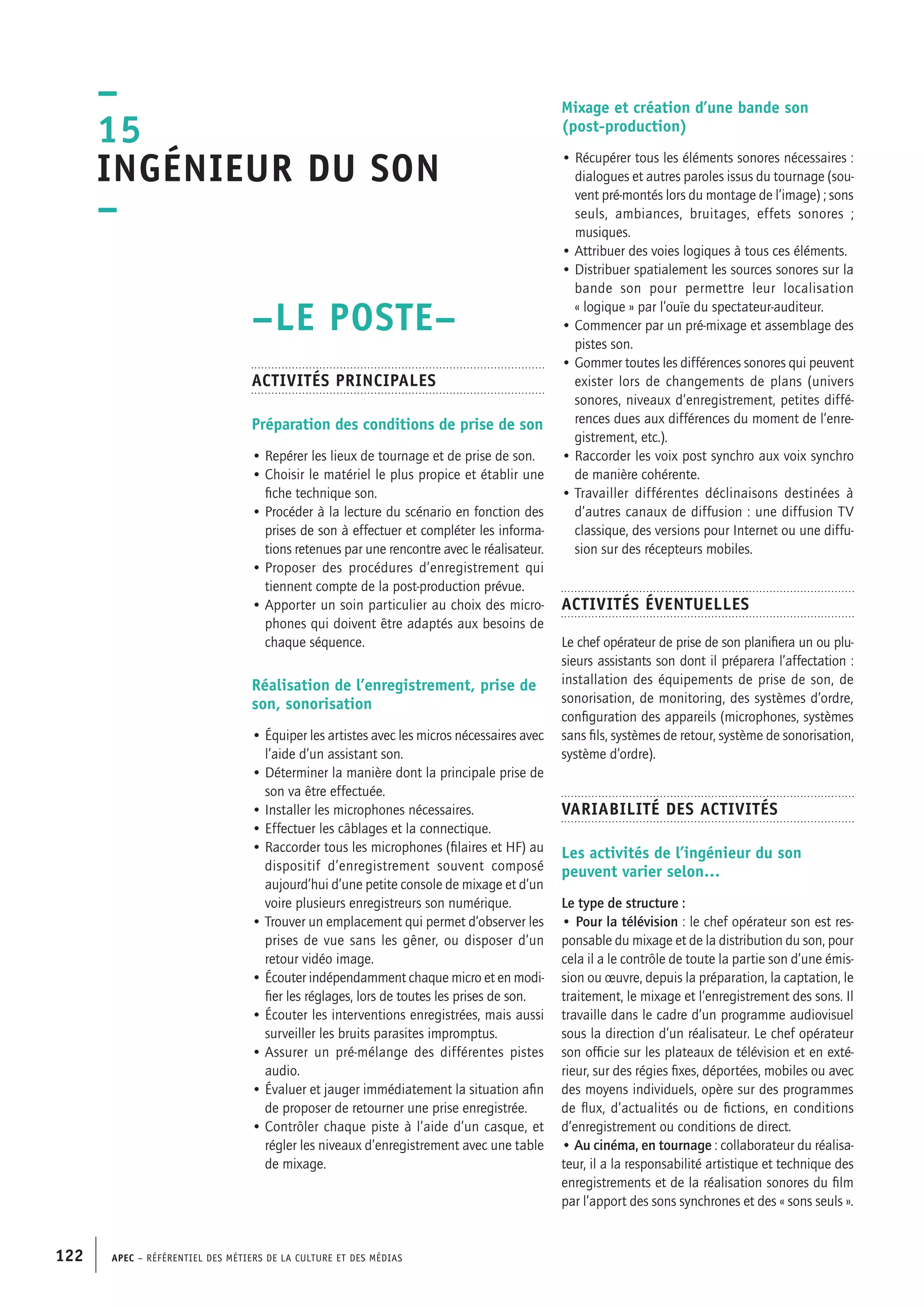 APEC – Référentiel des métiers de la culture et des médias122
Mixage et création d’une bande son
(post-production)
• Récupérer tous les éléments sonores nécessaires :
dialogues et autres paroles issus du tournage (sou-
vent pré-montés lors du montage de l’image) ; sons
seuls, ambiances, bruitages, effets sonores ;
musiques.
• Attribuer des voies logiques à tous ces éléments.
• Distribuer spatialement les sources sonores sur la
bande son pour permettre leur localisation
« logique » par l’ouïe du spectateur-auditeur.
• Commencer par un pré-mixage et assemblage des
pistes son.
• Gommer toutes les différences sonores qui peuvent
exister lors de changements de plans (univers
sonores, niveaux d’enregistrement, petites diffé-
rences dues aux différences du moment de l’enre-
gistrement, etc.).
• Raccorder les voix post synchro aux voix synchro
de manière cohérente.
• Travailler différentes déclinaisons destinées à
d’autres canaux de diffusion : une diffusion TV
classique, des versions pour Internet ou une diffu-
sion sur des récepteurs mobiles.
Activités éventuelles
Le chef opérateur de prise de son planifiera un ou plu-
sieurs assistants son dont il préparera l’affectation :
installation des équipements de prise de son, de
sonorisation, de monitoring, des systèmes d’ordre,
configuration des appareils (microphones, systèmes
sans fils, systèmes de retour, système de sonorisation,
système d’ordre).
Variabilité des activités
Les activités de l’ingénieur du son
peuvent varier selon…
Le type de structure :
• Pour la télévision : le chef opérateur son est res-
ponsable du mixage et de la distribution du son, pour
cela il a le contrôle de toute la partie son d’une émis-
sion ou œuvre, depuis la préparation, la captation, le
traitement, le mixage et l’enregistrement des sons. Il
travaille dans le cadre d’un programme audiovisuel
sous la direction d’un réalisateur. Le chef opérateur
son officie sur les plateaux de télévision et en exté-
rieur, sur des régies fixes, déportées, mobiles ou avec
des moyens individuels, opère sur des programmes
de flux, d’actualités ou de fictions, en conditions
d’enregistrement ou conditions de direct.
• Au cinéma, en tournage : collaborateur du réalisa-
teur, il a la responsabilité artistique et technique des
enregistrements et de la réalisation sonores du film
par l’apport des sons synchrones et des « sons seuls ».
–LE POSTE–
Activités principales
Préparation des conditions de prise de son
• Repérer les lieux de tournage et de prise de son.
• Choisir le matériel le plus propice et établir une
fiche technique son.
• Procéder à la lecture du scénario en fonction des
prises de son à effectuer et compléter les informa-
tions retenues par une rencontre avec le réalisateur.
• Proposer des procédures d’enregistrement qui
tiennent compte de la post-production prévue.
• Apporter un soin particulier au choix des micro-
phones qui doivent être adaptés aux besoins de
chaque séquence.
Réalisation de l’enregistrement, prise de
son, sonorisation
• Équiper les artistes avec les micros nécessaires avec
l’aide d’un assistant son.
• Déterminer la manière dont la principale prise de
son va être effectuée.
• Installer les microphones nécessaires.
• Effectuer les câblages et la connectique.
• Raccorder tous les microphones (filaires et HF) au
dispositif d’enregistrement souvent composé
aujourd’hui d’une petite console de mixage et d’un
voire plusieurs enregistreurs son numérique.
• Trouver un emplacement qui permet d’observer les
prises de vue sans les gêner, ou disposer d’un
retour vidéo image.
• Écouter indépendamment chaque micro et en modi-
fier les réglages, lors de toutes les prises de son.
• Écouter les interventions enregistrées, mais aussi
surveiller les bruits parasites impromptus.
• Assurer un pré-mélange des différentes pistes
audio.
• Évaluer et jauger immédiatement la situation afin
de proposer de retourner une prise enregistrée.
• Contrôler chaque piste à l’aide d’un casque, et
régler les niveaux d’enregistrement avec une table
de mixage.
–
15
Ingénieur du son
–
 