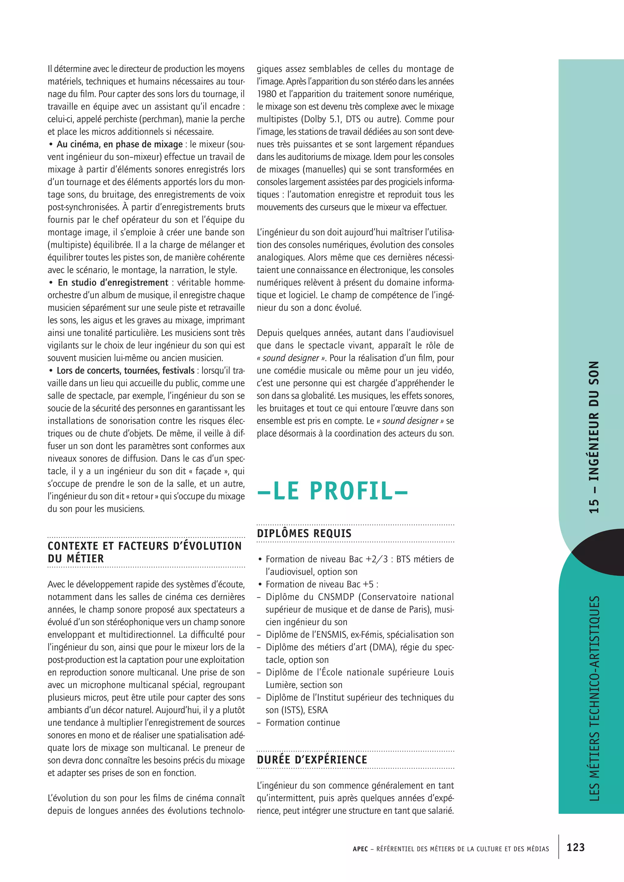 APEC – Référentiel des métiers de la culture et des médias 123
giques assez semblables de celles du montage de
l’image.Aprèsl’apparitiondusonstéréodanslesannées
1980 et l’apparition du traitement sonore numérique,
le mixage son est devenu très complexe avec le mixage
multipistes (Dolby 5.1, DTS ou autre). Comme pour
l’image, les stations de travail dédiées au son sont deve-
nues très puissantes et se sont largement répandues
dans les auditoriums de mixage. Idem pour les consoles
de mixages (manuelles) qui se sont transformées en
consoles largement assistées par des progiciels informa-
tiques : l’automation enregistre et reproduit tous les
mouvements des curseurs que le mixeur va effectuer.
L’ingénieur du son doit aujourd’hui maîtriser l’utilisa-
tion des consoles numériques, évolution des consoles
analogiques. Alors même que ces dernières nécessi-
taient une connaissance en électronique, les consoles
numériques relèvent à présent du domaine informa-
tique et logiciel. Le champ de compétence de l’ingé-
nieur du son a donc évolué.
Depuis quelques années, autant dans l’audiovisuel
que dans le spectacle vivant, apparaît le rôle de
« sound designer ». Pour la réalisation d’un film, pour
une comédie musicale ou même pour un jeu vidéo,
c’est une personne qui est chargée d’appréhender le
son dans sa globalité. Les musiques, les effets sonores,
les bruitages et tout ce qui entoure l’œuvre dans son
ensemble est pris en compte. Le « sound designer » se
place désormais à la coordination des acteurs du son.
–LE PROFIL–
Diplômes requis
• Formation de niveau Bac +2/3 : BTS métiers de
l’audiovisuel, option son
• Formation de niveau Bac +5 :
–  Diplôme du CNSMDP (Conservatoire national
supérieur de musique et de danse de Paris), musi-
cien ingénieur du son
–  Diplôme de l’ENSMIS, ex-Fémis, spécialisation son
–  Diplôme des métiers d’art (DMA), régie du spec-
tacle, option son
–  Diplôme de l’École nationale supérieure Louis
Lumière, section son
–  Diplôme de l’Institut supérieur des techniques du
son (ISTS), ESRA
–  Formation continue
Durée d’expérience
L’ingénieur du son commence généralement en tant
qu’intermittent, puis après quelques années d’expé-
rience, peut intégrer une structure en tant que salarié.
Il détermine avec le directeur de production les moyens
matériels, techniques et humains nécessaires au tour-
nage du film. Pour capter des sons lors du tournage, il
travaille en équipe avec un assistant qu’il encadre :
celui-ci, appelé perchiste (perchman), manie la perche
et place les micros additionnels si nécessaire.
• Au cinéma, en phase de mixage : le mixeur (sou-
vent ingénieur du son–mixeur) effectue un travail de
mixage à partir d’éléments sonores enregistrés lors
d’un tournage et des éléments apportés lors du mon-
tage sons, du bruitage, des enregistrements de voix
post-synchronisées. À partir d’enregistrements bruts
fournis par le chef opérateur du son et l’équipe du
montage image, il s’emploie à créer une bande son
(multipiste) équilibrée. Il a la charge de mélanger et
équilibrer toutes les pistes son, de manière cohérente
avec le scénario, le montage, la narration, le style.
• En studio d’enregistrement : véritable homme-
orchestre d’un album de musique, il enregistre chaque
musicien séparément sur une seule piste et retravaille
les sons, les aigus et les graves au mixage, imprimant
ainsi une tonalité particulière. Les musiciens sont très
vigilants sur le choix de leur ingénieur du son qui est
souvent musicien lui-même ou ancien musicien.
• Lors de concerts, tournées, festivals : lorsqu’il tra-
vaille dans un lieu qui accueille du public, comme une
salle de spectacle, par exemple, l’ingénieur du son se
soucie de la sécurité des personnes en garantissant les
installations de sonorisation contre les risques élec-
triques ou de chute d’objets. De même, il veille à dif-
fuser un son dont les paramètres sont conformes aux
niveaux sonores de diffusion. Dans le cas d’un spec-
tacle, il y a un ingénieur du son dit « façade », qui
s’occupe de prendre le son de la salle, et un autre,
l’ingénieur du son dit « retour » qui s’occupe du mixage
du son pour les musiciens.
Contexte et facteurs d’évolution
du métier
Avec le développement rapide des systèmes d’écoute,
notamment dans les salles de cinéma ces dernières
années, le champ sonore proposé aux spectateurs a
évolué d’un son stéréophonique vers un champ sonore
enveloppant et multidirectionnel. La difficulté pour
l’ingénieur du son, ainsi que pour le mixeur lors de la
post-production est la captation pour une exploitation
en reproduction sonore multicanal. Une prise de son
avec un microphone multicanal spécial, regroupant
plusieurs micros, peut être utile pour capter des sons
ambiants d’un décor naturel. Aujourd’hui, il y a plutôt
une tendance à multiplier l’enregistrement de sources
sonores en mono et de réaliser une spatialisation adé-
quate lors de mixage son multicanal. Le preneur de
son devra donc connaître les besoins précis du mixage
et adapter ses prises de son en fonction.
L’évolution du son pour les films de cinéma connaît
depuis de longues années des évolutions technolo-
Lesmétierstechnico-artistiques15–Ingénieurduson
 
