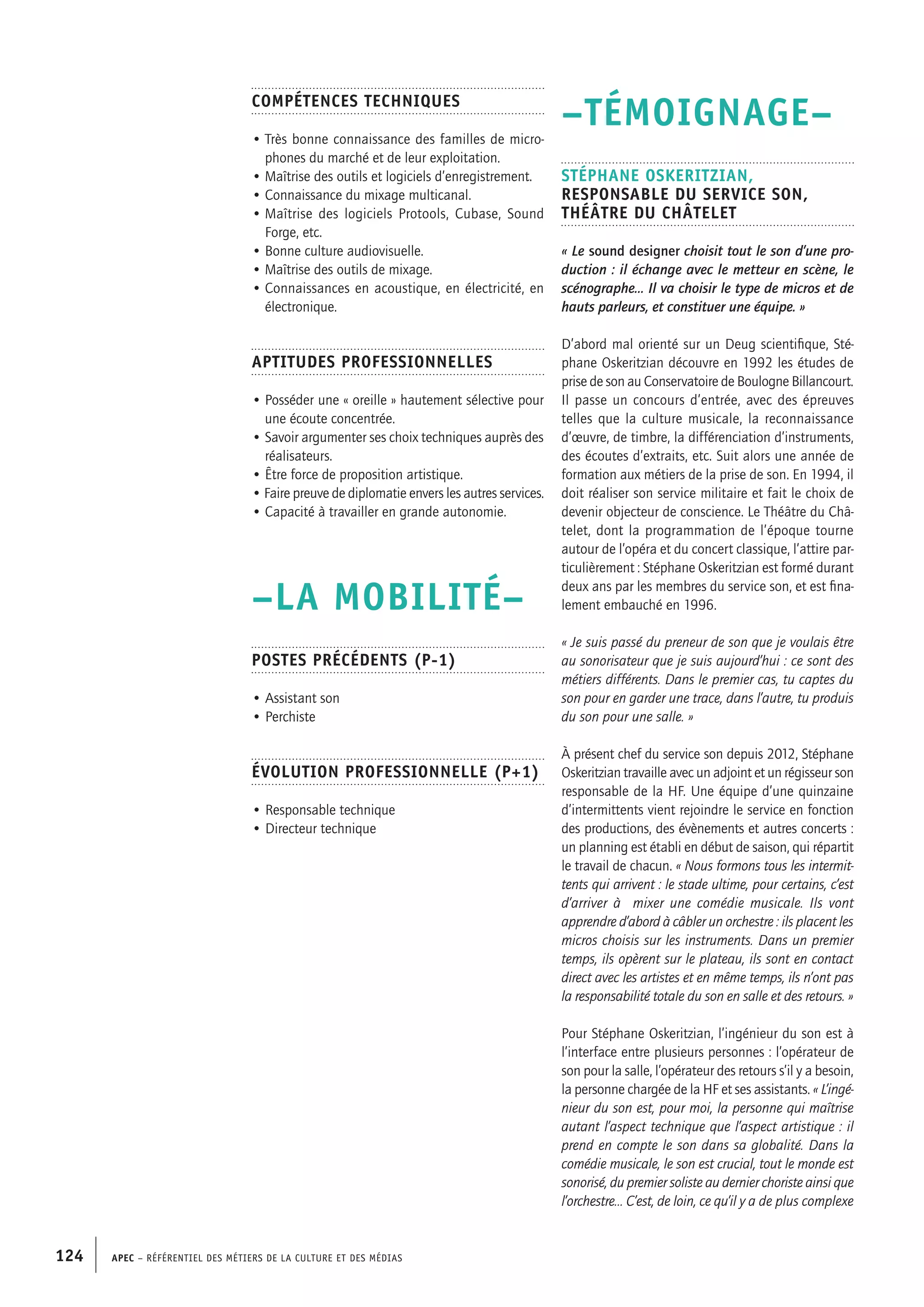 APEC – Référentiel des métiers de la culture et des médias124
–TÉMOIGNAGE–
Stéphane OSKERITZIAN,
Responsable du service son,
Théâtre du Châtelet
« Le sound designer choisit tout le son d’une pro-
duction : il échange avec le metteur en scène, le
scénographe… Il va choisir le type de micros et de
hauts parleurs, et constituer une équipe. »
D’abord mal orienté sur un Deug scientifique, Sté-
phane Oskeritzian découvre en 1992 les études de
prise de son au Conservatoire de Boulogne Billancourt.
Il passe un concours d’entrée, avec des épreuves
telles que la culture musicale, la reconnaissance
d’œuvre, de timbre, la différenciation d’instruments,
des écoutes d’extraits, etc. Suit alors une année de
formation aux métiers de la prise de son. En 1994, il
doit réaliser son service militaire et fait le choix de
devenir objecteur de conscience. Le Théâtre du Châ-
telet, dont la programmation de l’époque tourne
autour de l’opéra et du concert classique, l’attire par-
ticulièrement : Stéphane Oskeritzian est formé durant
deux ans par les membres du service son, et est fina-
lement embauché en 1996.
« Je suis passé du preneur de son que je voulais être
au sonorisateur que je suis aujourd’hui : ce sont des
métiers différents. Dans le premier cas, tu captes du
son pour en garder une trace, dans l’autre, tu produis
du son pour une salle. »
À présent chef du service son depuis 2012, Stéphane
Oskeritzian travaille avec un adjoint et un régisseur son
responsable de la HF. Une équipe d’une quinzaine
d’intermittents vient rejoindre le service en fonction
des productions, des évènements et autres concerts :
un planning est établi en début de saison, qui répartit
le travail de chacun. « Nous formons tous les intermit-
tents qui arrivent : le stade ultime, pour certains, c’est
d’arriver à mixer une comédie musicale. Ils vont
apprendre d’abord à câbler un orchestre : ils placent les
micros choisis sur les instruments. Dans un premier
temps, ils opèrent sur le plateau, ils sont en contact
direct avec les artistes et en même temps, ils n’ont pas
la responsabilité totale du son en salle et des retours. »
Pour Stéphane Oskeritzian, l’ingénieur du son est à
l’interface entre plusieurs personnes : l’opérateur de
son pour la salle, l’opérateur des retours s’il y a besoin,
la personne chargée de la HF et ses assistants. « L’ingé-
nieur du son est, pour moi, la personne qui maîtrise
autant l’aspect technique que l’aspect artistique : il
prend en compte le son dans sa globalité. Dans la
comédie musicale, le son est crucial, tout le monde est
sonorisé, du premier soliste au dernier choriste ainsi que
l’orchestre… C’est, de loin, ce qu’il y a de plus complexe
Compétences techniques
• Très bonne connaissance des familles de micro-
phones du marché et de leur exploitation.
• Maîtrise des outils et logiciels d’enregistrement.
• Connaissance du mixage multicanal.
• Maîtrise des logiciels Protools, Cubase, Sound
Forge, etc.
• Bonne culture audiovisuelle.
• Maîtrise des outils de mixage.
• Connaissances en acoustique, en électricité, en
électronique.
Aptitudes professionnelles
• Posséder une « oreille » hautement sélective pour
une écoute concentrée.
• Savoir argumenter ses choix techniques auprès des
réalisateurs.
• Être force de proposition artistique.
• Faire preuve de diplomatie envers les autres services.
• Capacité à travailler en grande autonomie.
–LA MOBILITÉ–
Postes précédents (P-1)
• Assistant son
• Perchiste
Évolution professionnelle (P+1)
• Responsable technique
• Directeur technique
 