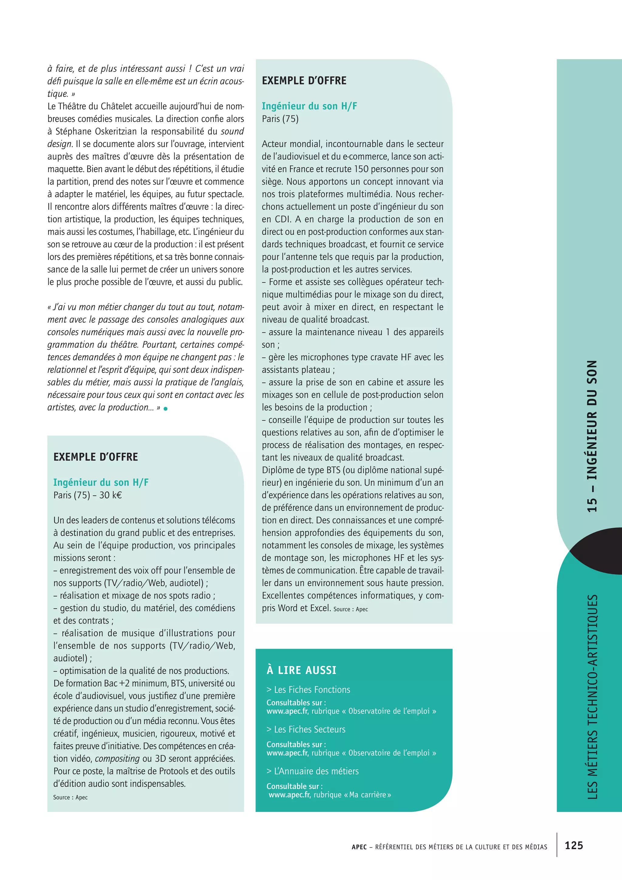 APEC – Référentiel des métiers de la culture et des médias 125
à faire, et de plus intéressant aussi ! C’est un vrai
défi puisque la salle en elle-même est un écrin acous-
tique. »
Le Théâtre du Châtelet accueille aujourd’hui de nom-
breuses comédies musicales. La direction confie alors
à Stéphane Oskeritzian la responsabilité du sound
design. Il se documente alors sur l’ouvrage, intervient
auprès des maîtres d’œuvre dès la présentation de
maquette. Bien avant le début des répétitions, il étudie
la partition, prend des notes sur l’œuvre et commence
à adapter le matériel, les équipes, au futur spectacle.
Il rencontre alors différents maîtres d’œuvre : la direc-
tion artistique, la production, les équipes techniques,
mais aussi les costumes, l’habillage, etc. L’ingénieur du
son se retrouve au cœur de la production : il est présent
lors des premières répétitions, et sa très bonne connais-
sance de la salle lui permet de créer un univers sonore
le plus proche possible de l’œuvre, et aussi du public.
« J’ai vu mon métier changer du tout au tout, notam-
ment avec le passage des consoles analogiques aux
consoles numériques mais aussi avec la nouvelle pro-
grammation du théâtre. Pourtant, certaines compé-
tences demandées à mon équipe ne changent pas : le
relationnel et l’esprit d’équipe, qui sont deux indispen-
sables du métier, mais aussi la pratique de l’anglais,
nécessaire pour tous ceux qui sont en contact avec les
artistes, avec la production… » •
exemple d’offre
Ingénieur du son H/F
Paris (75)
Acteur mondial, incontournable dans le secteur
de l’audiovisuel et du e-commerce, lance son acti-
vité en France et recrute 150 personnes pour son
siège. Nous apportons un concept innovant via
nos trois plateformes multimédia. Nous recher-
chons actuellement un poste d’ingénieur du son
en CDI. A en charge la production de son en
direct ou en post-production conformes aux stan-
dards techniques broadcast, et fournit ce service
pour l’antenne tels que requis par la production,
la post-production et les autres services.
– Forme et assiste ses collègues opérateur tech-
nique multimédias pour le mixage son du direct,
peut avoir à mixer en direct, en respectant le
niveau de qualité broadcast.
– assure la maintenance niveau 1 des appareils
son ;
– gère les microphones type cravate HF avec les
assistants plateau ;
– assure la prise de son en cabine et assure les
mixages son en cellule de post-production selon
les besoins de la production ;
– conseille l’équipe de production sur toutes les
questions relatives au son, afin de d’optimiser le
process de réalisation des montages, en respec-
tant les niveaux de qualité broadcast.
Diplôme de type BTS (ou diplôme national supé-
rieur) en ingénierie du son. Un minimum d’un an
d’expérience dans les opérations relatives au son,
de préférence dans un environnement de produc-
tion en direct. Des connaissances et une compré-
hension approfondies des équipements du son,
notamment les consoles de mixage, les systèmes
de montage son, les microphones HF et les sys-
tèmes de communication. Être capable de travail-
ler dans un environnement sous haute pression.
Excellentes compétences informatiques, y com-
pris Word et Excel. Source : Apec
exemple d’offre
Ingénieur du son H/F
Paris (75) – 30 k€
Un des leaders de contenus et solutions télécoms
à destination du grand public et des entreprises.
Au sein de l’équipe production, vos principales
missions seront :
– enregistrement des voix off pour l’ensemble de
nos supports (TV/radio/Web, audiotel) ;
– réalisation et mixage de nos spots radio ;
– gestion du studio, du matériel, des comédiens
et des contrats ;
– réalisation de musique d’illustrations pour
l’ensemble de nos supports (TV/radio/Web,
audiotel) ;
– optimisation de la qualité de nos productions.
De formation Bac +2 minimum, BTS, université ou
école d’audiovisuel, vous justifiez d’une première
expérience dans un studio d’enregistrement, socié-
té de production ou d’un média reconnu. Vous êtes
créatif, ingénieux, musicien, rigoureux, motivé et
faites preuve d’initiative. Des compétences en créa-
tion vidéo, compositing ou 3D seront appréciées.
Pour ce poste, la maîtrise de Protools et des outils
d’édition audio sont indispensables.
Source : Apec
À LIRE aussi
 Les Fiches Fonctions
Consultables sur :
www.apec.fr, rubrique « Observatoire de l’emploi »
 Les Fiches Secteurs
Consultables sur :
www.apec.fr, rubrique « Observatoire de l’emploi »
 L’Annuaire des métiers
Consultable sur :
www.apec.fr, rubrique « Ma carrière »
Lesmétierstechnico-artistiques15–Ingénieurduson
 