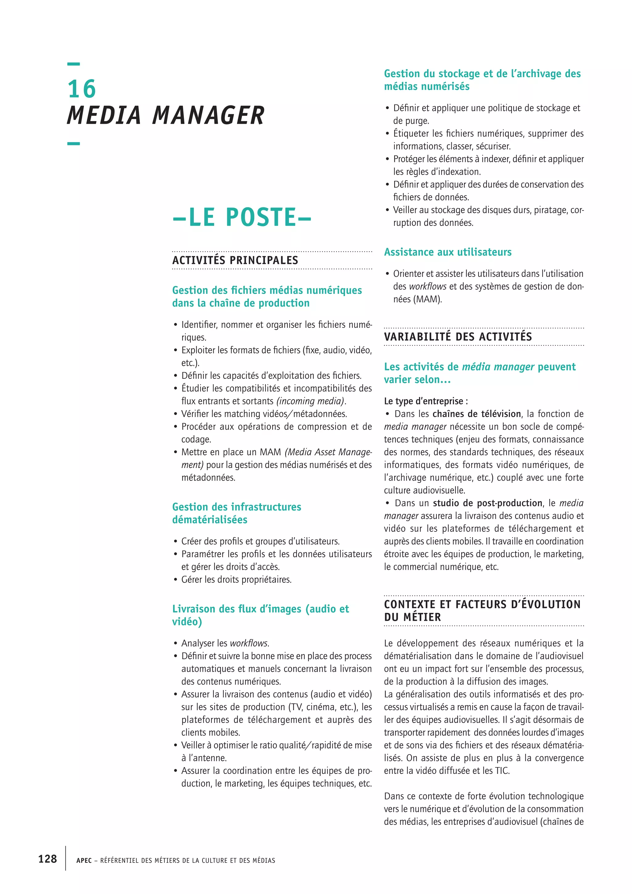 APEC – Référentiel des métiers de la culture et des médias128
Gestion du stockage et de l’archivage des
médias numérisés
• Définir et appliquer une politique de stockage et
de purge.
• Étiqueter les fichiers numériques, supprimer des
informations, classer, sécuriser.
• Protéger les éléments à indexer, définir et appliquer
les règles d’indexation.
• Définir et appliquer des durées de conservation des
fichiers de données.
• Veiller au stockage des disques durs, piratage, cor-
ruption des données.
Assistance aux utilisateurs
• Orienter et assister les utilisateurs dans l’utilisation
des workflows et des systèmes de gestion de don-
nées (MAM).
Variabilité des activités
Les activités de média manager peuvent
varier selon…
Le type d’entreprise :
• Dans les chaînes de télévision, la fonction de
media manager nécessite un bon socle de compé-
tences techniques (enjeu des formats, connaissance
des normes, des standards techniques, des réseaux
informatiques, des formats vidéo numériques, de
l’archivage numérique, etc.) couplé avec une forte
culture audiovisuelle.
• Dans un studio de post-production, le media
manager assurera la livraison des contenus audio et
vidéo sur les plateformes de téléchargement et
auprès des clients mobiles. Il travaille en coordination
étroite avec les équipes de production, le marketing,
le commercial numérique, etc.
Contexte et facteurs d’évolution
du métier
Le développement des réseaux numériques et la
dématérialisation dans le domaine de l’audiovisuel
ont eu un impact fort sur l’ensemble des processus,
de la production à la diffusion des images.
La généralisation des outils informatisés et des pro-
cessus virtualisés a remis en cause la façon de travail-
ler des équipes audiovisuelles. Il s’agit désormais de
transporter rapidement des données lourdes d’images
et de sons via des fichiers et des réseaux dématéria-
lisés. On assiste de plus en plus à la convergence
entre la vidéo diffusée et les TIC.
Dans ce contexte de forte évolution technologique
vers le numérique et d’évolution de la consommation
des médias, les entreprises d’audiovisuel (chaînes de
–LE POSTE–
Activités principales
Gestion des fichiers médias numériques
dans la chaîne de production
• Identifier, nommer et organiser les fichiers numé-
riques.
• Exploiter les formats de fichiers (fixe, audio, vidéo,
etc.).
• Définir les capacités d’exploitation des fichiers.
• Étudier les compatibilités et incompatibilités des
flux entrants et sortants (incoming media).
• Vérifier les matching vidéos/métadonnées.
• Procéder aux opérations de compression et de
codage.
• Mettre en place un MAM (Media Asset Manage-
ment) pour la gestion des médias numérisés et des
métadonnées.
Gestion des infrastructures
dématérialisées
• Créer des profils et groupes d’utilisateurs.
• Paramétrer les profils et les données utilisateurs
et gérer les droits d’accès.
• Gérer les droits propriétaires.
Livraison des flux d’images (audio et
vidéo)
• Analyser les workflows.
• Définir et suivre la bonne mise en place des process
automatiques et manuels concernant la livraison
des contenus numériques.
• Assurer la livraison des contenus (audio et vidéo)
sur les sites de production (TV, cinéma, etc.), les
plateformes de téléchargement et auprès des
clients mobiles.
• Veiller à optimiser le ratio qualité/rapidité de mise
à l’antenne.
• Assurer la coordination entre les équipes de pro-
duction, le marketing, les équipes techniques, etc.
–
16
Media manager
–
 