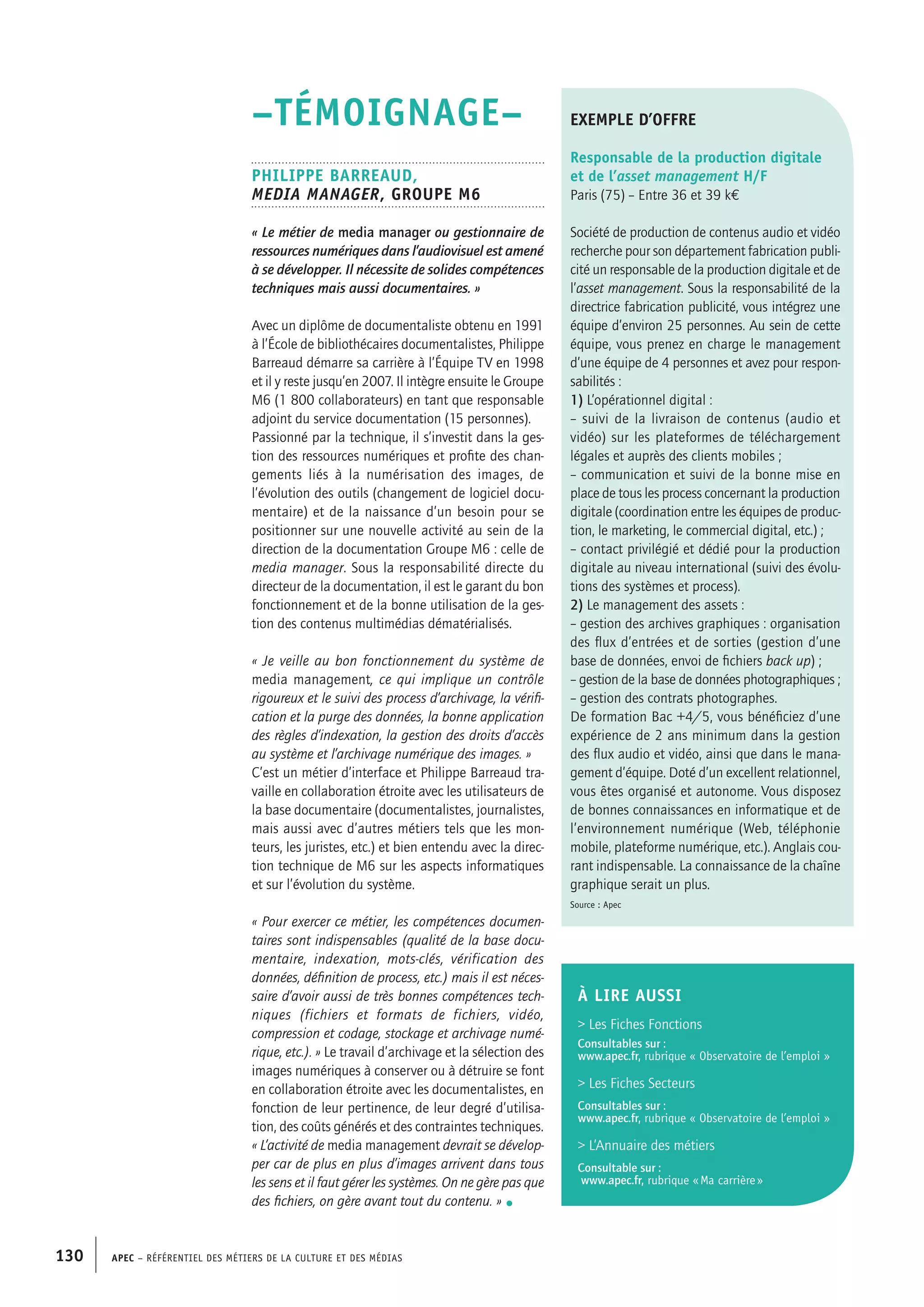 APEC – Référentiel des métiers de la culture et des médias130
–TÉMOIGNAGE–
Philippe BARREAUD,
Media manager, Groupe M6
« Le métier de media manager ou gestionnaire de
ressources numériques dans l’audiovisuel est amené
à se développer. Il nécessite de solides compétences
techniques mais aussi documentaires. »
Avec un diplôme de documentaliste obtenu en 1991
à l’École de bibliothécaires documentalistes, Philippe
Barreaud démarre sa carrière à l’Équipe TV en 1998
et il y reste jusqu’en 2007. Il intègre ensuite le Groupe
M6 (1 800 collaborateurs) en tant que responsable
adjoint du service documentation (15 personnes).
Passionné par la technique, il s’investit dans la ges-
tion des ressources numériques et profite des chan-
gements liés à la numérisation des images, de
l’évolution des outils (changement de logiciel docu-
mentaire) et de la naissance d’un besoin pour se
positionner sur une nouvelle activité au sein de la
direction de la documentation Groupe M6 : celle de
media manager. Sous la responsabilité directe du
directeur de la documentation, il est le garant du bon
fonctionnement et de la bonne utilisation de la ges-
tion des contenus multimédias dématérialisés.
« Je veille au bon fonctionnement du système de
media management, ce qui implique un contrôle
rigoureux et le suivi des process d’archivage, la vérifi-
cation et la purge des données, la bonne application
des règles d’indexation, la gestion des droits d’accès
au système et l’archivage numérique des images. »
C’est un métier d’interface et Philippe Barreaud tra-
vaille en collaboration étroite avec les utilisateurs de
la base documentaire (documentalistes, journalistes,
mais aussi avec d’autres métiers tels que les mon-
teurs, les juristes, etc.) et bien entendu avec la direc-
tion technique de M6 sur les aspects informatiques
et sur l’évolution du système.
« Pour exercer ce métier, les compétences documen-
taires sont indispensables (qualité de la base docu-
mentaire, indexation, mots-clés, vérification des
données, définition de process, etc.) mais il est néces-
saire d’avoir aussi de très bonnes compétences tech-
niques (fichiers et formats de fichiers, vidéo,
compression et codage, stockage et archivage numé-
rique, etc.). » Le travail d’archivage et la sélection des
images numériques à conserver ou à détruire se font
en collaboration étroite avec les documentalistes, en
fonction de leur pertinence, de leur degré d’utilisa-
tion, des coûts générés et des contraintes techniques.
« L’activité de media management devrait se dévelop-
per car de plus en plus d’images arrivent dans tous
les sens et il faut gérer les systèmes. On ne gère pas que
des fichiers, on gère avant tout du contenu. » •
exemple d’offre
Responsable de la production digitale
et de l’asset management H/F
Paris (75) – Entre 36 et 39 k€
Société de production de contenus audio et vidéo
recherche pour son département fabrication publi-
cité un responsable de la production digitale et de
l’asset management. Sous la responsabilité de la
directrice fabrication publicité, vous intégrez une
équipe d’environ 25 personnes. Au sein de cette
équipe, vous prenez en charge le management
d’une équipe de 4 personnes et avez pour respon-
sabilités :
1) L’opérationnel digital :
– suivi de la livraison de contenus (audio et
vidéo) sur les plateformes de téléchargement
légales et auprès des clients mobiles ;
– communication et suivi de la bonne mise en
place de tous les process concernant la production
digitale (coordination entre les équipes de produc-
tion, le marketing, le commercial digital, etc.) ;
– contact privilégié et dédié pour la production
digitale au niveau international (suivi des évolu-
tions des systèmes et process).
2) Le management des assets :
– gestion des archives graphiques : organisation
des flux d’entrées et de sorties (gestion d’une
base de données, envoi de fichiers back up) ;
– gestion de la base de données photographiques ;
– gestion des contrats photographes.
De formation Bac +4/5, vous bénéficiez d’une
expérience de 2 ans minimum dans la gestion
des flux audio et vidéo, ainsi que dans le mana-
gement d’équipe. Doté d’un excellent relationnel,
vous êtes organisé et autonome. Vous disposez
de bonnes connaissances en informatique et de
l’environnement numérique (Web, téléphonie
mobile, plateforme numérique, etc.). Anglais cou-
rant indispensable. La connaissance de la chaîne
graphique serait un plus.
Source : Apec
À LIRE aussi
 Les Fiches Fonctions
Consultables sur :
www.apec.fr, rubrique « Observatoire de l’emploi »
 Les Fiches Secteurs
Consultables sur :
www.apec.fr, rubrique « Observatoire de l’emploi »
 L’Annuaire des métiers
Consultable sur :
www.apec.fr, rubrique « Ma carrière »
 