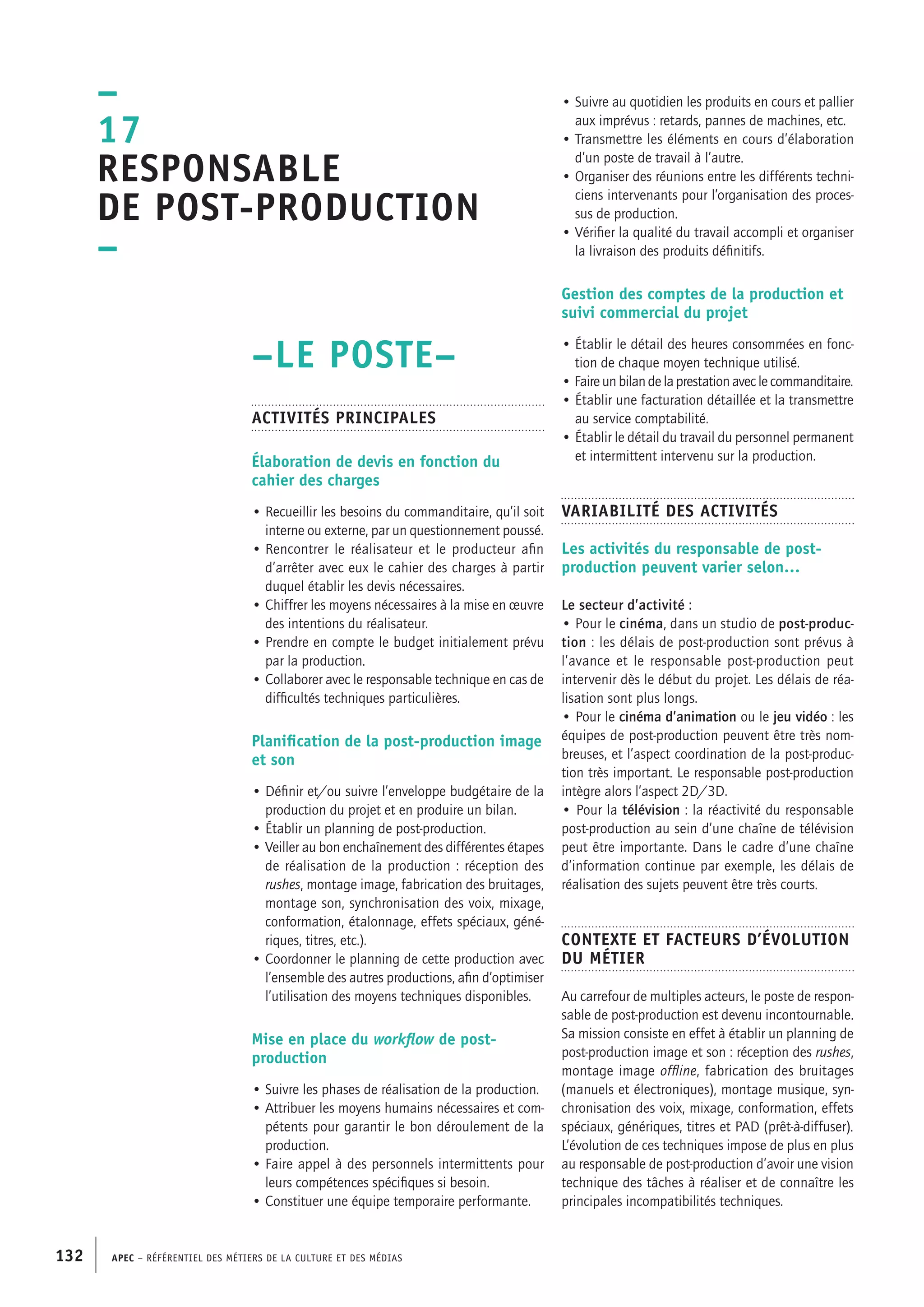 APEC – Référentiel des métiers de la culture et des médias132
• Suivre au quotidien les produits en cours et pallier
aux imprévus : retards, pannes de machines, etc.
• Transmettre les éléments en cours d’élaboration
d’un poste de travail à l’autre.
• Organiser des réunions entre les différents techni-
ciens intervenants pour l’organisation des proces-
sus de production.
• Vérifier la qualité du travail accompli et organiser
la livraison des produits définitifs.
Gestion des comptes de la production et
suivi commercial du projet
• Établir le détail des heures consommées en fonc-
tion de chaque moyen technique utilisé.
• Faire un bilan de la prestation avec le commanditaire.
• Établir une facturation détaillée et la transmettre
au service comptabilité.
• Établir le détail du travail du personnel permanent
et intermittent intervenu sur la production.
Variabilité des activités
Les activités du responsable de post-
production peuvent varier selon…
Le secteur d’activité :
• Pour le cinéma, dans un studio de post-produc-
tion : les délais de post-production sont prévus à
l’avance et le responsable post-production peut
intervenir dès le début du projet. Les délais de réa-
lisation sont plus longs.
• Pour le cinéma d’animation ou le jeu vidéo : les
équipes de post-production peuvent être très nom-
breuses, et l’aspect coordination de la post-produc-
tion très important. Le responsable post-production
intègre alors l’aspect 2D/3D.
• Pour la télévision : la réactivité du responsable
post-production au sein d’une chaîne de télévision
peut être importante. Dans le cadre d’une chaîne
d’information continue par exemple, les délais de
réalisation des sujets peuvent être très courts.
Contexte et facteurs d’évolution
du métier
Au carrefour de multiples acteurs, le poste de respon-
sable de post-production est devenu incontournable.
Sa mission consiste en effet à établir un planning de
post-production image et son : réception des rushes,
montage image offline, fabrication des bruitages
(manuels et électroniques), montage musique, syn-
chronisation des voix, mixage, conformation, effets
spéciaux, génériques, titres et PAD (prêt-à-diffuser).
L’évolution de ces techniques impose de plus en plus
au responsable de post-production d’avoir une vision
technique des tâches à réaliser et de connaître les
principales incompatibilités techniques.
–LE POSTE–
Activités principales
Élaboration de devis en fonction du
cahier des charges
• Recueillir les besoins du commanditaire, qu’il soit
interne ou externe, par un questionnement poussé.
• Rencontrer le réalisateur et le producteur afin
d’arrêter avec eux le cahier des charges à partir
duquel établir les devis nécessaires.
• Chiffrer les moyens nécessaires à la mise en œuvre
des intentions du réalisateur.
• Prendre en compte le budget initialement prévu
par la production.
• Collaborer avec le responsable technique en cas de
difficultés techniques particulières.
Planification de la post-production image
et son
• Définir et/ou suivre l’enveloppe budgétaire de la
production du projet et en produire un bilan.
• Établir un planning de post-production.
• Veiller au bon enchaînement des différentes étapes
de réalisation de la production : réception des
rushes, montage image, fabrication des bruitages,
montage son, synchronisation des voix, mixage,
conformation, étalonnage, effets spéciaux, géné-
riques, titres, etc.).
• Coordonner le planning de cette production avec
l’ensemble des autres productions, afin d’optimiser
l’utilisation des moyens techniques disponibles.
Mise en place du workflow de post-
production
• Suivre les phases de réalisation de la production.
• Attribuer les moyens humains nécessaires et com-
pétents pour garantir le bon déroulement de la
production.
• Faire appel à des personnels intermittents pour
leurs compétences spécifiques si besoin.
• Constituer une équipe temporaire performante.
–
17
Responsable
de post-production
–
 