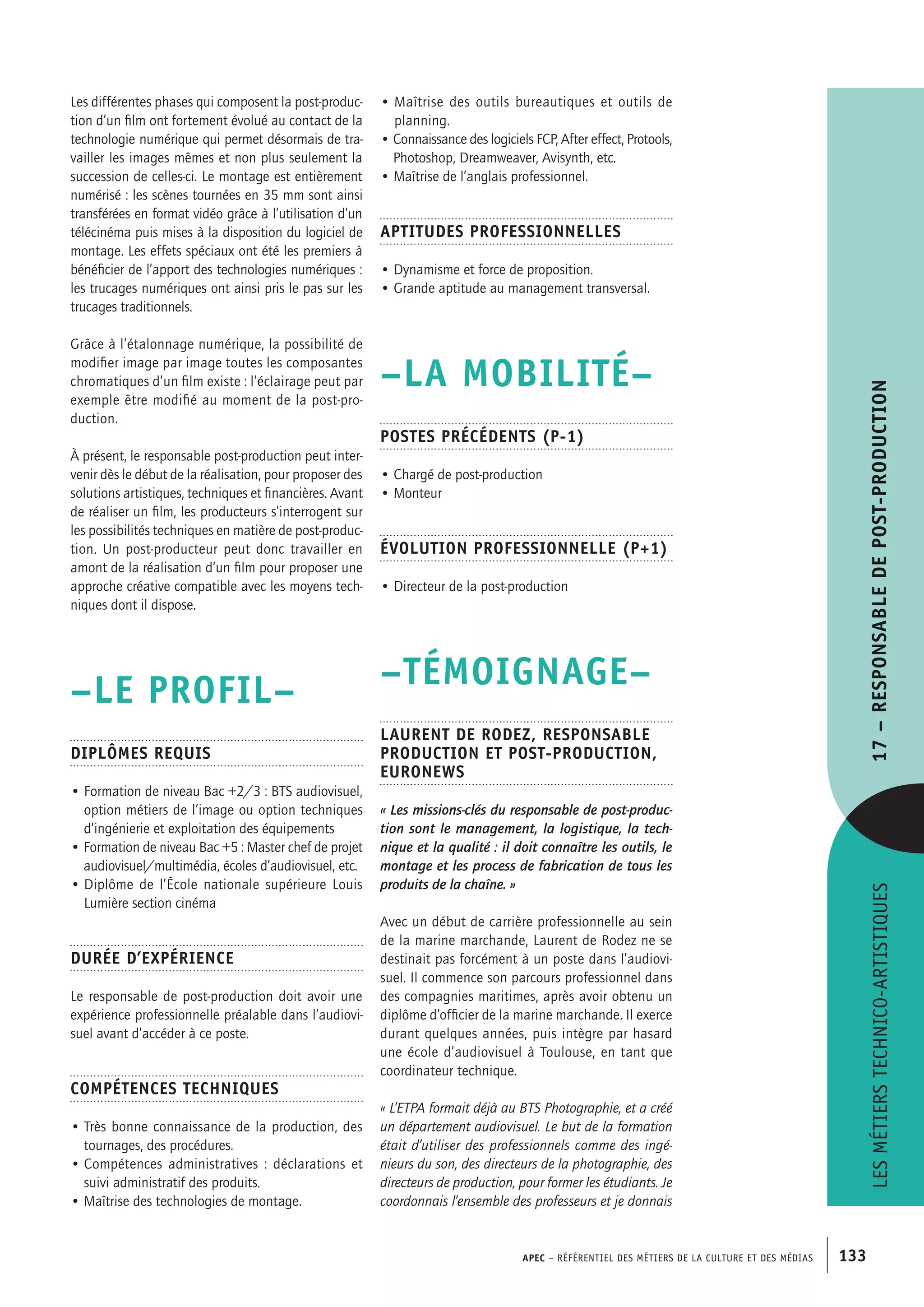 APEC – Référentiel des métiers de la culture et des médias 133
• Maîtrise des outils bureautiques et outils de
planning.
• Connaissance des logiciels FCP, After effect, Protools,
Photoshop, Dreamweaver, Avisynth, etc.
• Maîtrise de l’anglais professionnel.
Aptitudes professionnelles
• Dynamisme et force de proposition.
• Grande aptitude au management transversal.
–LA MOBILITÉ–
Postes précédents (P-1)
• Chargé de post-production
• Monteur
Évolution professionnelle (P+1)
• Directeur de la post-production
–TÉMOIGNAGE–
Laurent DE RODEZ, Responsable
production et post-production,
Euronews
« Les missions-clés du responsable de post-produc-
tion sont le management, la logistique, la tech-
nique et la qualité : il doit connaître les outils, le
montage et les process de fabrication de tous les
produits de la chaîne. »
Avec un début de carrière professionnelle au sein
de la marine marchande, Laurent de Rodez ne se
destinait pas forcément à un poste dans l’audiovi-
suel. Il commence son parcours professionnel dans
des compagnies maritimes, après avoir obtenu un
diplôme d’officier de la marine marchande. Il exerce
durant quelques années, puis intègre par hasard
une école d’audiovisuel à Toulouse, en tant que
coordinateur technique.
« L’ETPA formait déjà au BTS Photographie, et a créé
un département audiovisuel. Le but de la formation
était d’utiliser des professionnels comme des ingé-
nieurs du son, des directeurs de la photographie, des
directeurs de production, pour former les étudiants. Je
coordonnais l’ensemble des professeurs et je donnais
Les différentes phases qui composent la post-produc-
tion d’un film ont fortement évolué au contact de la
technologie numérique qui permet désormais de tra-
vailler les images mêmes et non plus seulement la
succession de celles-ci. Le montage est entièrement
numérisé : les scènes tournées en 35 mm sont ainsi
transférées en format vidéo grâce à l’utilisation d’un
télécinéma puis mises à la disposition du logiciel de
montage. Les effets spéciaux ont été les premiers à
bénéficier de l’apport des technologies numériques :
les trucages numériques ont ainsi pris le pas sur les
trucages traditionnels.
Grâce à l’étalonnage numérique, la possibilité de
modifier image par image toutes les composantes
chromatiques d’un film existe : l’éclairage peut par
exemple être modifié au moment de la post-pro-
duction.
À présent, le responsable post-production peut inter-
venir dès le début de la réalisation, pour proposer des
solutions artistiques, techniques et financières. Avant
de réaliser un film, les producteurs s’interrogent sur
les possibilités techniques en matière de post-produc-
tion. Un post-producteur peut donc travailler en
amont de la réalisation d’un film pour proposer une
approche créative compatible avec les moyens tech-
niques dont il dispose.
–LE PROFIL–
Diplômes requis
• Formation de niveau Bac +2/3 : BTS audiovisuel,
option métiers de l’image ou option techniques
d’ingénierie et exploitation des équipements
• Formation de niveau Bac +5 : Master chef de projet
audiovisuel/multimédia, écoles d’audiovisuel, etc.
• Diplôme de l’École nationale supérieure Louis
Lumière section cinéma
Durée d’expérience
Le responsable de post-production doit avoir une
expérience professionnelle préalable dans l’audiovi-
suel avant d’accéder à ce poste.
Compétences techniques
• Très bonne connaissance de la production, des
tournages, des procédures.
• Compétences administratives : déclarations et
suivi administratif des produits.
• Maîtrise des technologies de montage.
Lesmétierstechnico-artistiques17–Responsabledepost-production
 