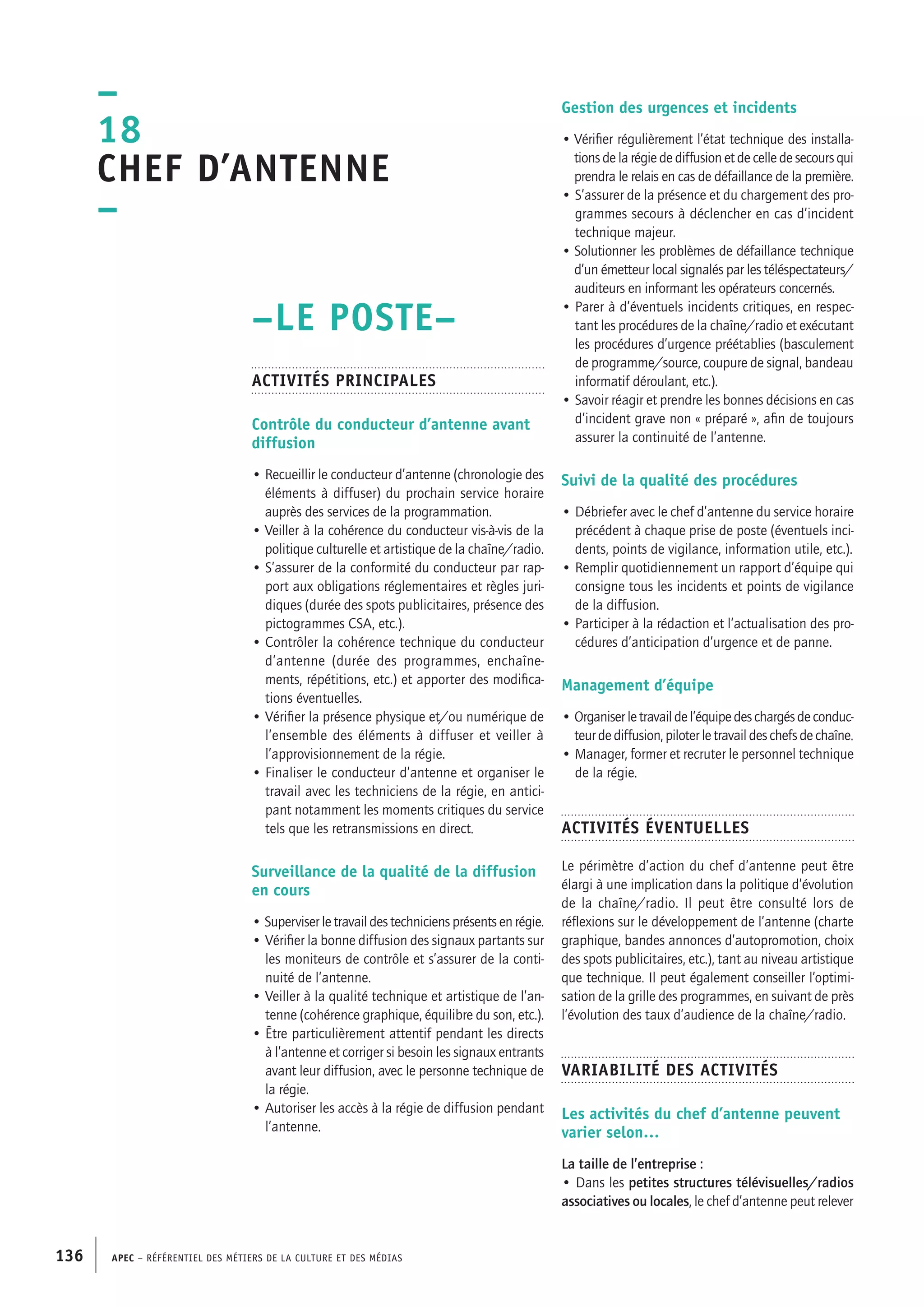 APEC – Référentiel des métiers de la culture et des médias136
Gestion des urgences et incidents
• Vérifier régulièrement l’état technique des installa-
tions de la régie de diffusion et de celle de secours qui
prendra le relais en cas de défaillance de la première.
• S’assurer de la présence et du chargement des pro-
grammes secours à déclencher en cas d’incident
technique majeur.
• Solutionner les problèmes de défaillance technique
d’un émetteur local signalés par les téléspectateurs/
auditeurs en informant les opérateurs concernés.
• Parer à d’éventuels incidents critiques, en respec-
tant les procédures de la chaîne/radio et exécutant
les procédures d’urgence préétablies (basculement
de programme/source, coupure de signal, bandeau
informatif déroulant, etc.).
• Savoir réagir et prendre les bonnes décisions en cas
d’incident grave non « préparé », afin de toujours
assurer la continuité de l’antenne.
Suivi de la qualité des procédures
• Débriefer avec le chef d’antenne du service horaire
précédent à chaque prise de poste (éventuels inci-
dents, points de vigilance, information utile, etc.).
• Remplir quotidiennement un rapport d’équipe qui
consigne tous les incidents et points de vigilance
de la diffusion.
• Participer à la rédaction et l’actualisation des pro-
cédures d’anticipation d’urgence et de panne.
Management d’équipe
• Organiserletravaildel’équipedeschargésdeconduc-
teur de diffusion, piloter le travail des chefs de chaîne.
• Manager, former et recruter le personnel technique
de la régie.
Activités éventuelles
Le périmètre d’action du chef d’antenne peut être
élargi à une implication dans la politique d’évolution
de la chaîne/radio. Il peut être consulté lors de
réflexions sur le développement de l’antenne (charte
graphique, bandes annonces d’autopromotion, choix
des spots publicitaires, etc.), tant au niveau artistique
que technique. Il peut également conseiller l’optimi-
sation de la grille des programmes, en suivant de près
l’évolution des taux d’audience de la chaîne/radio.
Variabilité des activités
Les activités du chef d’antenne peuvent
varier selon…
La taille de l’entreprise :
• Dans les petites structures télévisuelles/radios
associatives ou locales, le chef d’antenne peut relever
–LE POSTE–
Activités principales
Contrôle du conducteur d’antenne avant
diffusion
• Recueillir le conducteur d’antenne (chronologie des
éléments à diffuser) du prochain service horaire
auprès des services de la programmation.
• Veiller à la cohérence du conducteur vis-à-vis de la
politique culturelle et artistique de la chaîne/radio.
• S’assurer de la conformité du conducteur par rap-
port aux obligations réglementaires et règles juri-
diques (durée des spots publicitaires, présence des
pictogrammes CSA, etc.).
• Contrôler la cohérence technique du conducteur
d’antenne (durée des programmes, enchaîne-
ments, répétitions, etc.) et apporter des modifica-
tions éventuelles.
• Vérifier la présence physique et/ou numérique de
l’ensemble des éléments à diffuser et veiller à
l’approvisionnement de la régie.
• Finaliser le conducteur d’antenne et organiser le
travail avec les techniciens de la régie, en antici-
pant notamment les moments critiques du service
tels que les retransmissions en direct.
Surveillance de la qualité de la diffusion
en cours
• Superviser le travail des techniciens présents en régie.
• Vérifier la bonne diffusion des signaux partants sur
les moniteurs de contrôle et s’assurer de la conti-
nuité de l’antenne.
• Veiller à la qualité technique et artistique de l’an-
tenne (cohérence graphique, équilibre du son, etc.).
• Être particulièrement attentif pendant les directs
à l’antenne et corriger si besoin les signaux entrants
avant leur diffusion, avec le personne technique de
la régie.
• Autoriser les accès à la régie de diffusion pendant
l’antenne.
–
18
Chef d’antenne
–
 