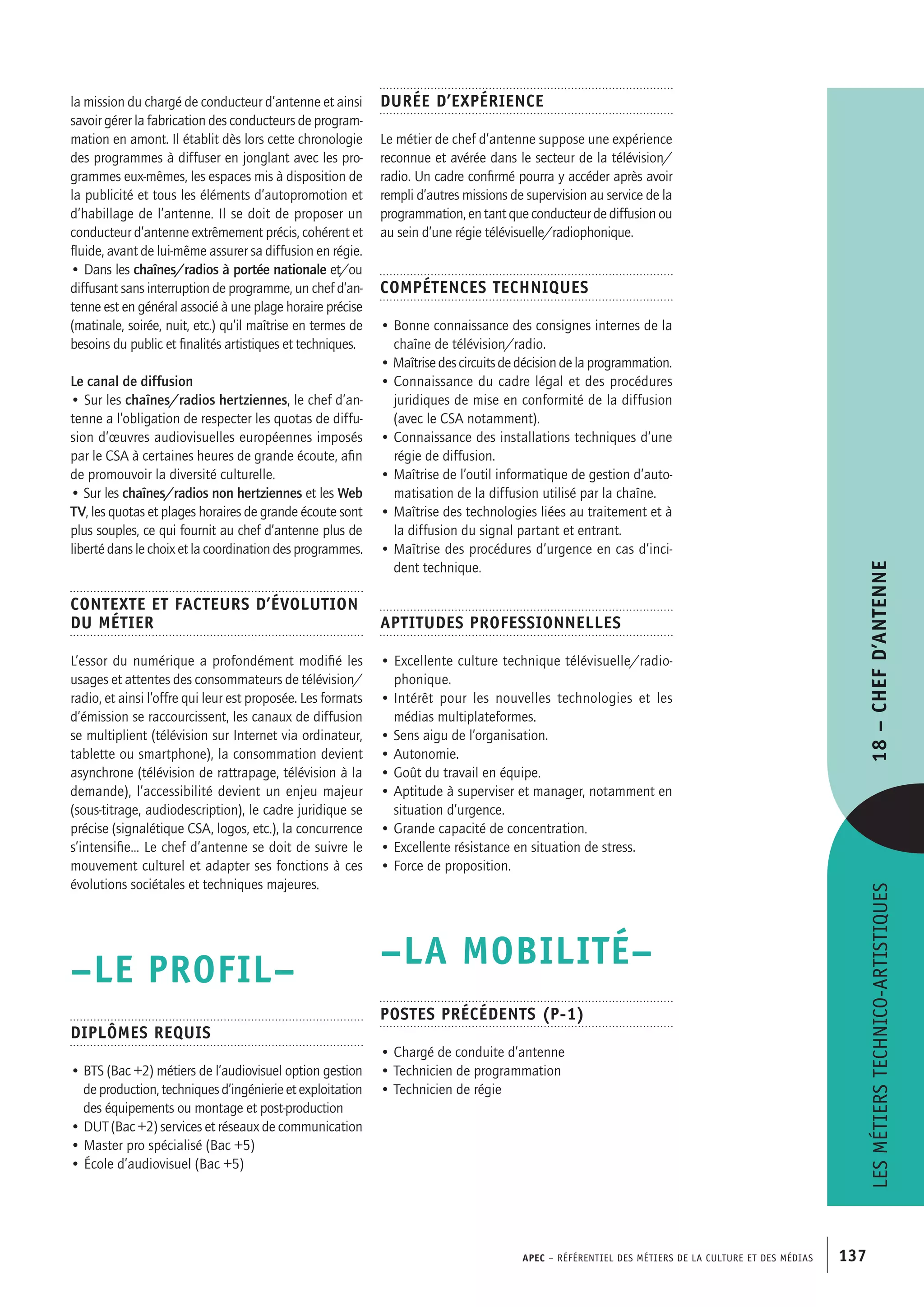 APEC – Référentiel des métiers de la culture et des médias 137
Durée d’expérience
Le métier de chef d’antenne suppose une expérience
reconnue et avérée dans le secteur de la télévision/
radio. Un cadre confirmé pourra y accéder après avoir
rempli d’autres missions de supervision au service de la
programmation, en tant que conducteur de diffusion ou
au sein d’une régie télévisuelle/radiophonique.
Compétences techniques
• Bonne connaissance des consignes internes de la
chaîne de télévision/radio.
• Maîtrisedescircuitsdedécisiondelaprogrammation.
• Connaissance du cadre légal et des procédures
juridiques de mise en conformité de la diffusion
(avec le CSA notamment).
• Connaissance des installations techniques d’une
régie de diffusion.
• Maîtrise de l’outil informatique de gestion d’auto-
matisation de la diffusion utilisé par la chaîne.
• Maîtrise des technologies liées au traitement et à
la diffusion du signal partant et entrant.
• Maîtrise des procédures d’urgence en cas d’inci-
dent technique.
Aptitudes professionnelles
• Excellente culture technique télévisuelle/radio-
phonique.
• Intérêt pour les nouvelles technologies et les
médias multiplateformes.
• Sens aigu de l’organisation.
• Autonomie.
• Goût du travail en équipe.
• Aptitude à superviser et manager, notamment en
situation d’urgence.
• Grande capacité de concentration.
• Excellente résistance en situation de stress.
• Force de proposition.
–LA MOBILITÉ–
Postes précédents (P-1)
• Chargé de conduite d’antenne
• Technicien de programmation
• Technicien de régie
la mission du chargé de conducteur d’antenne et ainsi
savoir gérer la fabrication des conducteurs de program-
mation en amont. Il établit dès lors cette chronologie
des programmes à diffuser en jonglant avec les pro-
grammes eux-mêmes, les espaces mis à disposition de
la publicité et tous les éléments d’autopromotion et
d’habillage de l’antenne. Il se doit de proposer un
conducteur d’antenne extrêmement précis, cohérent et
fluide, avant de lui-même assurer sa diffusion en régie.
• Dans les chaînes/radios à portée nationale et/ou
diffusant sans interruption de programme, un chef d’an-
tenne est en général associé à une plage horaire précise
(matinale, soirée, nuit, etc.) qu’il maîtrise en termes de
besoins du public et finalités artistiques et techniques.
Le canal de diffusion
• Sur les chaînes/radios hertziennes, le chef d’an-
tenne a l’obligation de respecter les quotas de diffu-
sion d’œuvres audiovisuelles européennes imposés
par le CSA à certaines heures de grande écoute, afin
de promouvoir la diversité culturelle.
• Sur les chaînes/radios non hertziennes et les Web
TV, les quotas et plages horaires de grande écoute sont
plus souples, ce qui fournit au chef d’antenne plus de
liberté dans le choix et la coordination des programmes.
Contexte et facteurs d’évolution
du métier
L’essor du numérique a profondément modifié les
usages et attentes des consommateurs de télévision/
radio, et ainsi l’offre qui leur est proposée. Les formats
d’émission se raccourcissent, les canaux de diffusion
se multiplient (télévision sur Internet via ordinateur,
tablette ou smartphone), la consommation devient
asynchrone (télévision de rattrapage, télévision à la
demande), l’accessibilité devient un enjeu majeur
(sous-titrage, audiodescription), le cadre juridique se
précise (signalétique CSA, logos, etc.), la concurrence
s’intensifie… Le chef d’antenne se doit de suivre le
mouvement culturel et adapter ses fonctions à ces
évolutions sociétales et techniques majeures.
–LE PROFIL–
Diplômes requis
• BTS (Bac +2) métiers de l’audiovisuel option gestion
de production, techniques d’ingénierie et exploitation
des équipements ou montage et post-production
• DUT (Bac +2) services et réseaux de communication
• Master pro spécialisé (Bac +5)
• École d’audiovisuel (Bac +5)
Lesmétierstechnico-artistiques18–Chefd’antenne
 