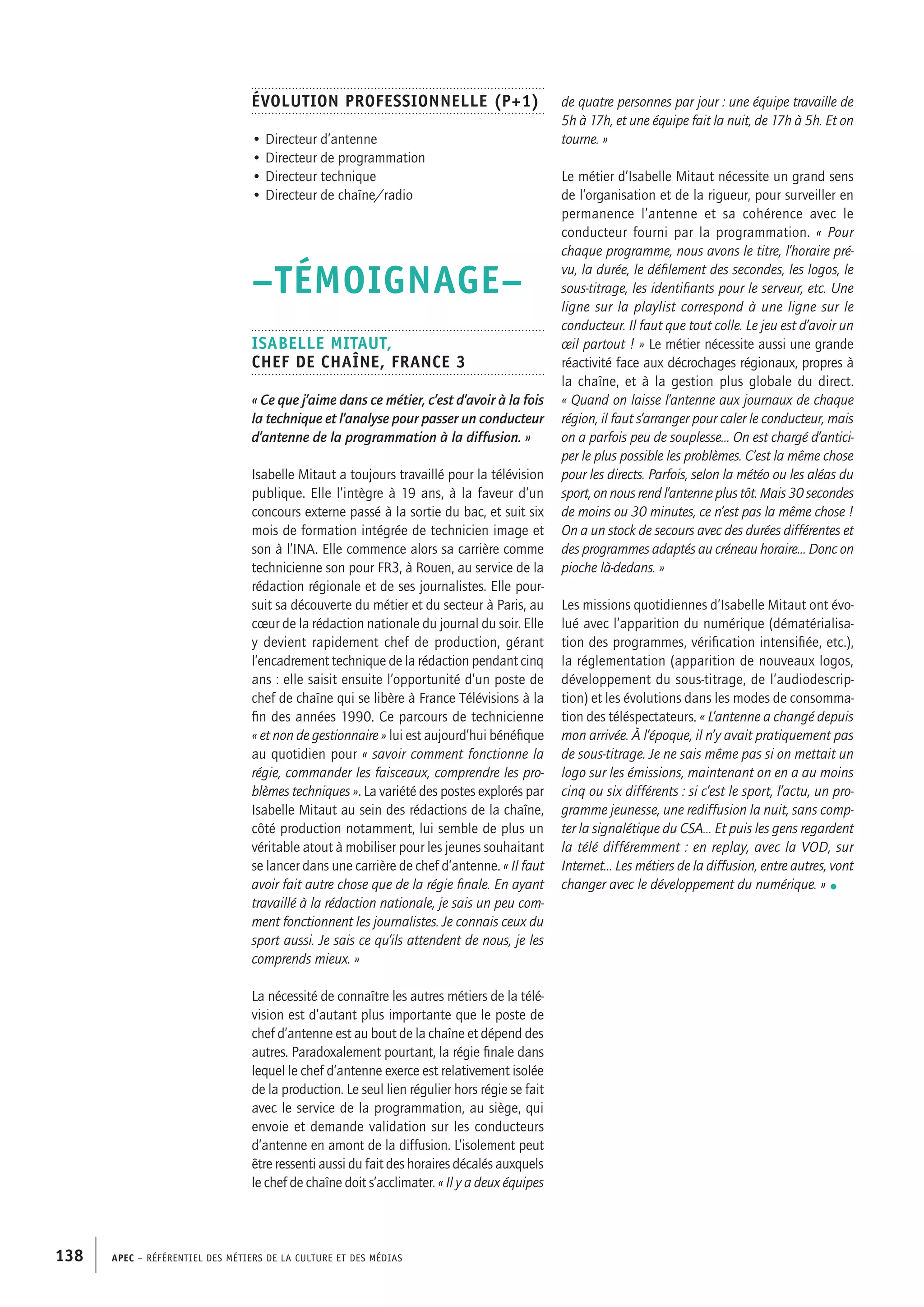 APEC – Référentiel des métiers de la culture et des médias138
de quatre personnes par jour : une équipe travaille de
5h à 17h, et une équipe fait la nuit, de 17h à 5h. Et on
tourne. »
Le métier d’Isabelle Mitaut nécessite un grand sens
de l’organisation et de la rigueur, pour surveiller en
permanence l’antenne et sa cohérence avec le
conducteur fourni par la programmation. « Pour
chaque programme, nous avons le titre, l’horaire pré-
vu, la durée, le défilement des secondes, les logos, le
sous-titrage, les identifiants pour le serveur, etc. Une
ligne sur la playlist correspond à une ligne sur le
conducteur. Il faut que tout colle. Le jeu est d’avoir un
œil partout ! » Le métier nécessite aussi une grande
réactivité face aux décrochages régionaux, propres à
la chaîne, et à la gestion plus globale du direct.
« Quand on laisse l’antenne aux journaux de chaque
région, il faut s’arranger pour caler le conducteur, mais
on a parfois peu de souplesse… On est chargé d’antici-
per le plus possible les problèmes. C’est la même chose
pour les directs. Parfois, selon la météo ou les aléas du
sport, on nous rend l’antenne plus tôt. Mais 30 secondes
de moins ou 30 minutes, ce n’est pas la même chose !
On a un stock de secours avec des durées différentes et
des programmes adaptés au créneau horaire… Donc on
pioche là-dedans. »
Les missions quotidiennes d’Isabelle Mitaut ont évo-
lué avec l’apparition du numérique (dématérialisa-
tion des programmes, vérification intensifiée, etc.),
la réglementation (apparition de nouveaux logos,
développement du sous-titrage, de l’audiodescrip-
tion) et les évolutions dans les modes de consomma-
tion des téléspectateurs. « L’antenne a changé depuis
mon arrivée. À l’époque, il n’y avait pratiquement pas
de sous-titrage. Je ne sais même pas si on mettait un
logo sur les émissions, maintenant on en a au moins
cinq ou six différents : si c’est le sport, l’actu, un pro-
gramme jeunesse, une rediffusion la nuit, sans comp-
ter la signalétique du CSA… Et puis les gens regardent
la télé différemment : en replay, avec la VOD, sur
Internet… Les métiers de la diffusion, entre autres, vont
changer avec le développement du numérique. » •
Évolution professionnelle (P+1)
• Directeur d’antenne
• Directeur de programmation
• Directeur technique
• Directeur de chaîne/radio
–TÉMOIGNAGE–
Isabelle MITAUT,
Chef de chaîne, France 3
« Ce que j’aime dans ce métier, c’est d’avoir à la fois
la technique et l’analyse pour passer un conducteur
d’antenne de la programmation à la diffusion. »
Isabelle Mitaut a toujours travaillé pour la télévision
publique. Elle l’intègre à 19 ans, à la faveur d’un
concours externe passé à la sortie du bac, et suit six
mois de formation intégrée de technicien image et
son à l’INA. Elle commence alors sa carrière comme
technicienne son pour FR3, à Rouen, au service de la
rédaction régionale et de ses journalistes. Elle pour-
suit sa découverte du métier et du secteur à Paris, au
cœur de la rédaction nationale du journal du soir. Elle
y devient rapidement chef de production, gérant
l’encadrement technique de la rédaction pendant cinq
ans : elle saisit ensuite l’opportunité d’un poste de
chef de chaîne qui se libère à France Télévisions à la
fin des années 1990. Ce parcours de technicienne
« et non de gestionnaire » lui est aujourd’hui bénéfique
au quotidien pour « savoir comment fonctionne la
régie, commander les faisceaux, comprendre les pro-
blèmes techniques ». La variété des postes explorés par
Isabelle Mitaut au sein des rédactions de la chaîne,
côté production notamment, lui semble de plus un
véritable atout à mobiliser pour les jeunes souhaitant
se lancer dans une carrière de chef d’antenne. « Il faut
avoir fait autre chose que de la régie finale. En ayant
travaillé à la rédaction nationale, je sais un peu com-
ment fonctionnent les journalistes. Je connais ceux du
sport aussi. Je sais ce qu’ils attendent de nous, je les
comprends mieux. »
La nécessité de connaître les autres métiers de la télé-
vision est d’autant plus importante que le poste de
chef d’antenne est au bout de la chaîne et dépend des
autres. Paradoxalement pourtant, la régie finale dans
lequel le chef d’antenne exerce est relativement isolée
de la production. Le seul lien régulier hors régie se fait
avec le service de la programmation, au siège, qui
envoie et demande validation sur les conducteurs
d’antenne en amont de la diffusion. L’isolement peut
être ressenti aussi du fait des horaires décalés auxquels
le chef de chaîne doit s’acclimater. « Il y a deux équipes
 