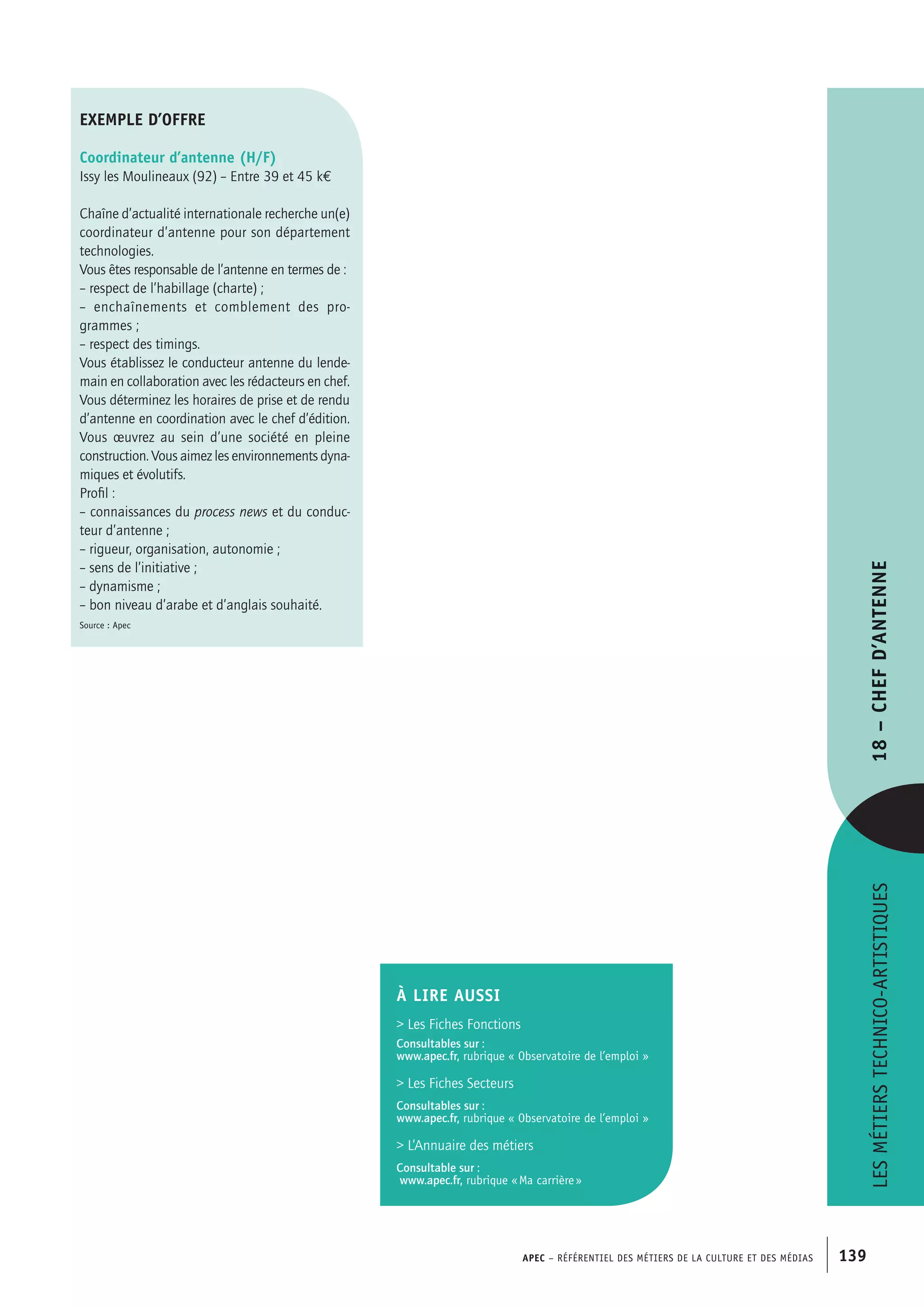 APEC – Référentiel des métiers de la culture et des médias 139
exemple d’offre
Coordinateur d’antenne (H/F)
Issy les Moulineaux (92) – Entre 39 et 45 k€
Chaîne d’actualité internationale recherche un(e)
coordinateur d’antenne pour son département
technologies.
Vous êtes responsable de l’antenne en termes de :
– respect de l’habillage (charte) ;
– enchaînements et comblement des pro-
grammes ;
– respect des timings.
Vous établissez le conducteur antenne du lende-
main en collaboration avec les rédacteurs en chef.
Vous déterminez les horaires de prise et de rendu
d’antenne en coordination avec le chef d’édition.
Vous œuvrez au sein d’une société en pleine
construction. Vous aimez les environnements dyna-
miques et évolutifs.
Profil :
– connaissances du process news et du conduc-
teur d’antenne ;
– rigueur, organisation, autonomie ;
– sens de l’initiative ;
– dynamisme ;
– bon niveau d’arabe et d’anglais souhaité.
Source : Apec
À LIRE aussi
 Les Fiches Fonctions
Consultables sur :
www.apec.fr, rubrique « Observatoire de l’emploi »
 Les Fiches Secteurs
Consultables sur :
www.apec.fr, rubrique « Observatoire de l’emploi »
 L’Annuaire des métiers
Consultable sur :
www.apec.fr, rubrique « Ma carrière »
Lesmétierstechnico-artistiques18–Chefd’antenne
 
