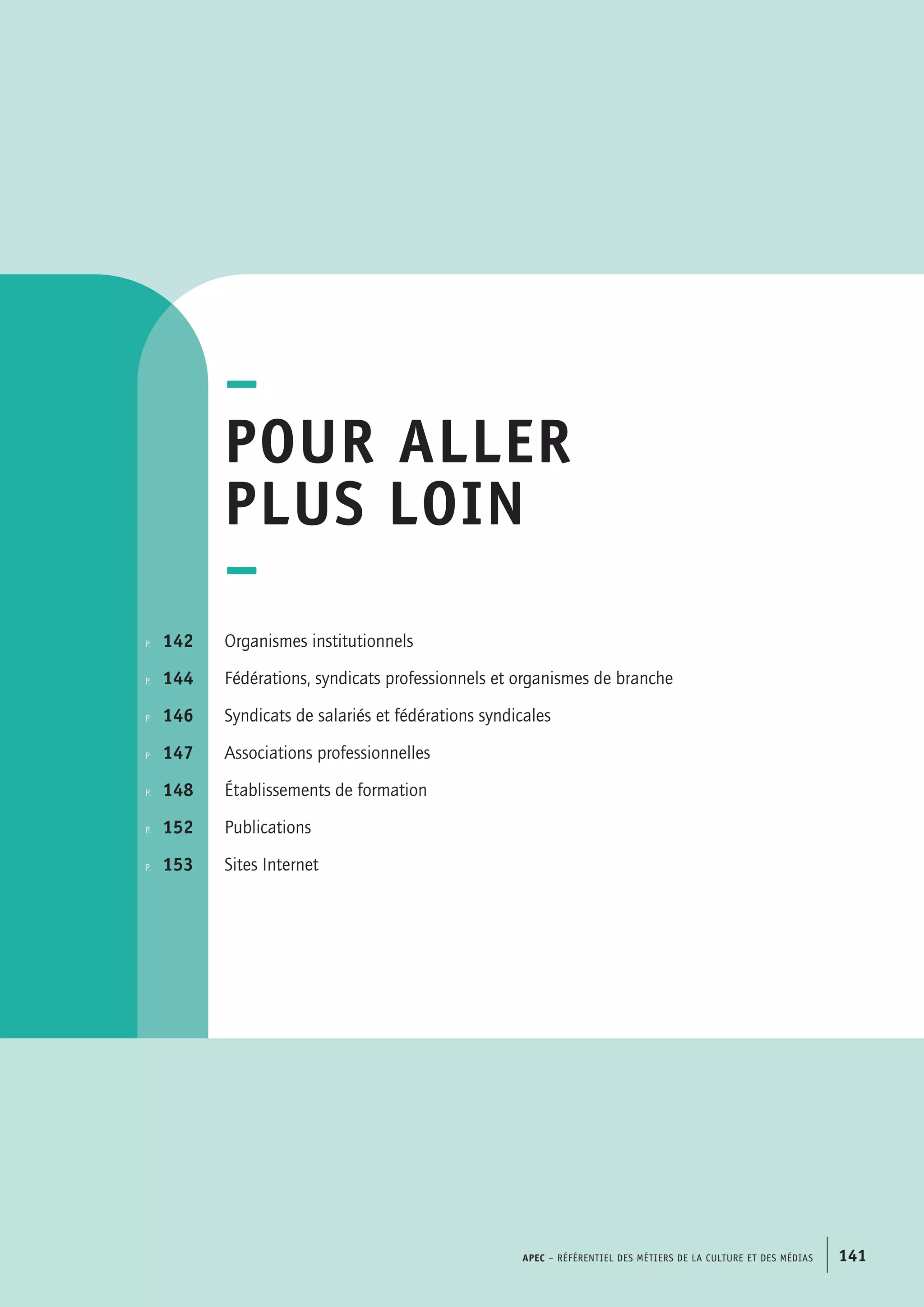 –
Pour aller
plus loin
–
Organismes institutionnels
Fédérations, syndicats professionnels et organismes de branche
Syndicats de salariés et fédérations syndicales
Associations professionnelles
Établissements de formation
Publications
Sites Internet
p.  	 142
p. 	 144
p.	 146
p. 	 147
p.  	 148
p.	 152
p.	 153
APEC – Référentiel des métiers de la culture et des médias 141
 