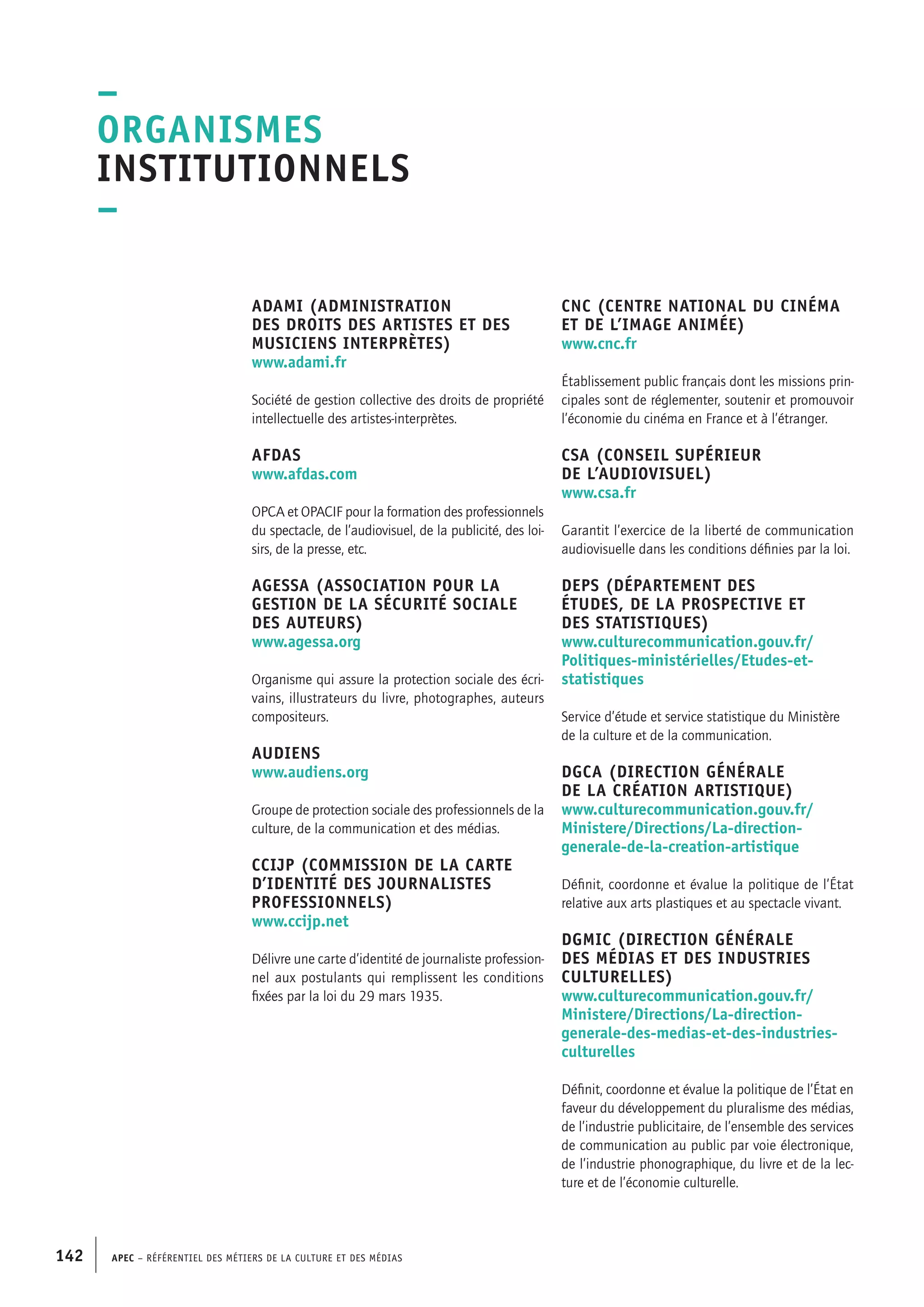 APEC – Référentiel des métiers de la culture et des médias142
CNC (Centre national du cinéma
et de l’image animée)
www.cnc.fr
Établissement public français dont les missions prin-
cipales sont de réglementer, soutenir et promouvoir
l’économie du cinéma en France et à l’étranger.
CSA (Conseil supérieur
de l’audiovisuel)
www.csa.fr
Garantit l’exercice de la liberté de communication
audiovisuelle dans les conditions définies par la loi.
DEPS (Département des
études, de la prospective et
des statistiques)
www.culturecommunication.gouv.fr/
Politiques-ministérielles/Etudes-et-
statistiques
Service d’étude et service statistique du Ministère
de la culture et de la communication.
DGCA (Direction générale
de la création artistique)
www.culturecommunication.gouv.fr/
Ministere/Directions/La-direction-
generale-de-la-creation-artistique
Définit, coordonne et évalue la politique de l’État
relative aux arts plastiques et au spectacle vivant.
DGMIC (Direction générale
des médias et des industries
culturelles)
www.culturecommunication.gouv.fr/
Ministere/Directions/La-direction-
generale-des-medias-et-des-industries-
culturelles
Définit, coordonne et évalue la politique de l’État en
faveur du développement du pluralisme des médias,
de l’industrie publicitaire, de l’ensemble des services
de communication au public par voie électronique,
de l’industrie phonographique, du livre et de la lec-
ture et de l’économie culturelle.
ADAMI (Administration
des droits des artistes et des
musiciens interprètes)
www.adami.fr
Société de gestion collective des droits de propriété
intellectuelle des artistes-interprètes.
AFDAS
www.afdas.com
OPCA et OPACIF pour la formation des professionnels
du spectacle, de l’audiovisuel, de la publicité, des loi-
sirs, de la presse, etc.
AGESSA (Association pour la
gestion de la sécurité sociale
des auteurs)
www.agessa.org
Organisme qui assure la protection sociale des écri-
vains, illustrateurs du livre, photographes, auteurs
compositeurs.
Audiens
www.audiens.org
Groupe de protection sociale des professionnels de la
culture, de la communication et des médias.
CCIJP (Commission de la carte
d’identité des journalistes
professionnels)
www.ccijp.net
Délivre une carte d’identité de journaliste profession-
nel aux postulants qui remplissent les conditions
fixées par la loi du 29 mars 1935.
–
Organismes
institutionnels
–
 