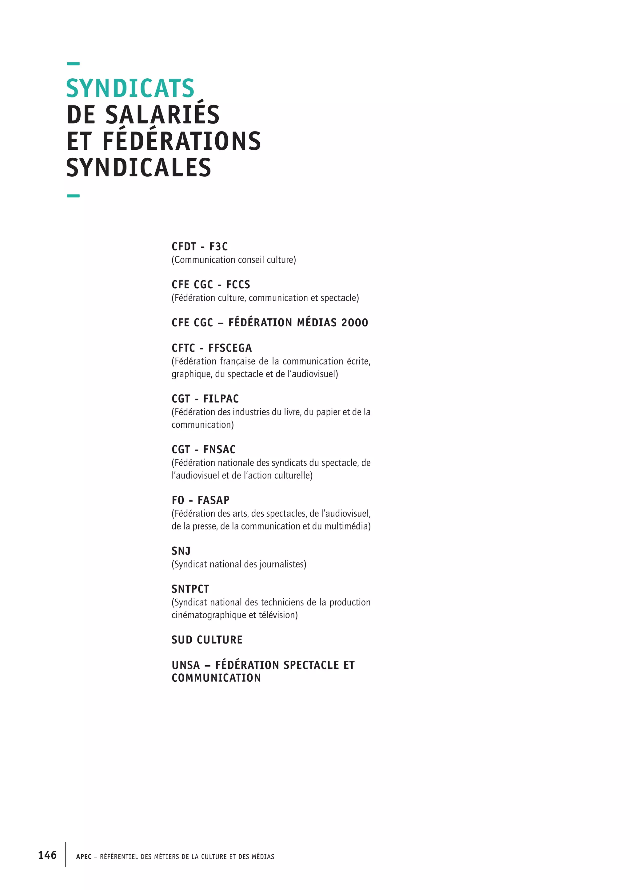 APEC – Référentiel des métiers de la culture et des médias146
CFDT - F3C
(Communication conseil culture)
CFE CGC - FCCS
(Fédération culture, communication et spectacle)
CFE CGC – Fédération Médias 2000
CFTC - FFSCEGA
(Fédération française de la communication écrite,
graphique, du spectacle et de l’audiovisuel)
CGT - FILPAC
(Fédération des industries du livre, du papier et de la
communication)
CGT - FNSAC
(Fédération nationale des syndicats du spectacle, de
l’audiovisuel et de l’action culturelle)
FO - FASAP
(Fédération des arts, des spectacles, de l’audiovisuel,
de la presse, de la communication et du multimédia)
SNJ
(Syndicat national des journalistes)
SNTPCT
(Syndicat national des techniciens de la production
cinématographique et télévision)
Sud Culture
Unsa – Fédération Spectacle et
communication
–
Syndicats
de salariés
et fédérations
syndicales
–
 