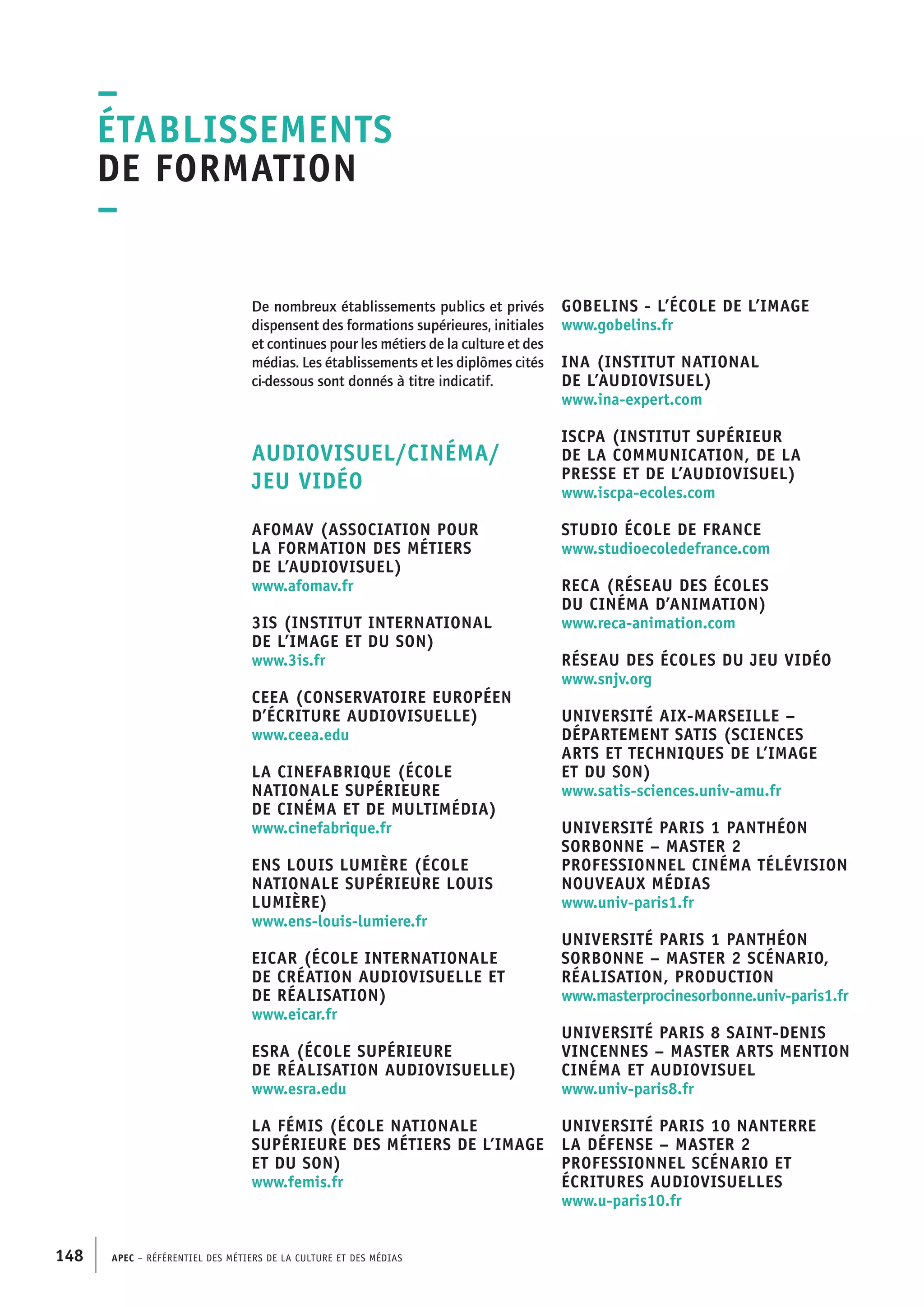 APEC – Référentiel des métiers de la culture et des médias148
De nombreux établissements publics et privés
dispensent des formations supérieures, initiales
et continues pour les métiers de la culture et des
médias. Les établissements et les diplômes cités
ci-dessous sont donnés à titre indicatif.
AUDIOVISUEL/CINÉMA/
JEU VIDÉO
AFOMAV (Association pour
la formation des métiers
de l’audiovisuel)
www.afomav.fr
3IS (Institut international
de l’image et du son)
www.3is.fr
CEEA (Conservatoire européen
d’écriture audiovisuelle)
www.ceea.edu
La CINEFABRIQUE (école
nationale supérieure
de cinéma et de multimédia)
www.cinefabrique.fr
ENS Louis Lumière (École
nationale supérieure Louis
Lumière)
www.ens-louis-lumiere.fr
EICAR (École internationale
de création audiovisuelle et
de réalisation)
www.eicar.fr
ESRA (École supérieure
de réalisation audiovisuelle)
www.esra.edu
La Fémis (École nationale
supérieure des métiers de l’image
et du son)
www.femis.fr
GOBELINS - L’école de l’image
www.gobelins.fr
INA (Institut national
de l’audiovisuel)
www.ina-expert.com
ISCPA (Institut supérieur
de la communication, de la
presse et de l’audiovisuel)
www.iscpa-ecoles.com
Studio École de France
www.studioecoledefrance.com
RECA (Réseau des écoles
du cinéma d’animation)
www.reca-animation.com
Réseau des écoles du jeu vidéo
www.snjv.org
Université Aix-Marseille –
Département SATIS (Sciences
arts et techniques de l’image
et du son)
www.satis-sciences.univ-amu.fr
Université Paris 1 Panthéon
Sorbonne – Master 2
professionnel Cinéma télévision
nouveaux médias
www.univ-paris1.fr
Université Paris 1 Panthéon
Sorbonne – Master 2 Scénario,
réalisation, production
www.masterprocinesorbonne.univ-paris1.fr
Université Paris 8 Saint-Denis
Vincennes – Master Arts mention
cinéma et audiovisuel
www.univ-paris8.fr
Université Paris 10 Nanterre
La Défense – Master 2
professionnel Scénario et
écritures audiovisuelles
www.u-paris10.fr
–
Établissements
de formation
–
 