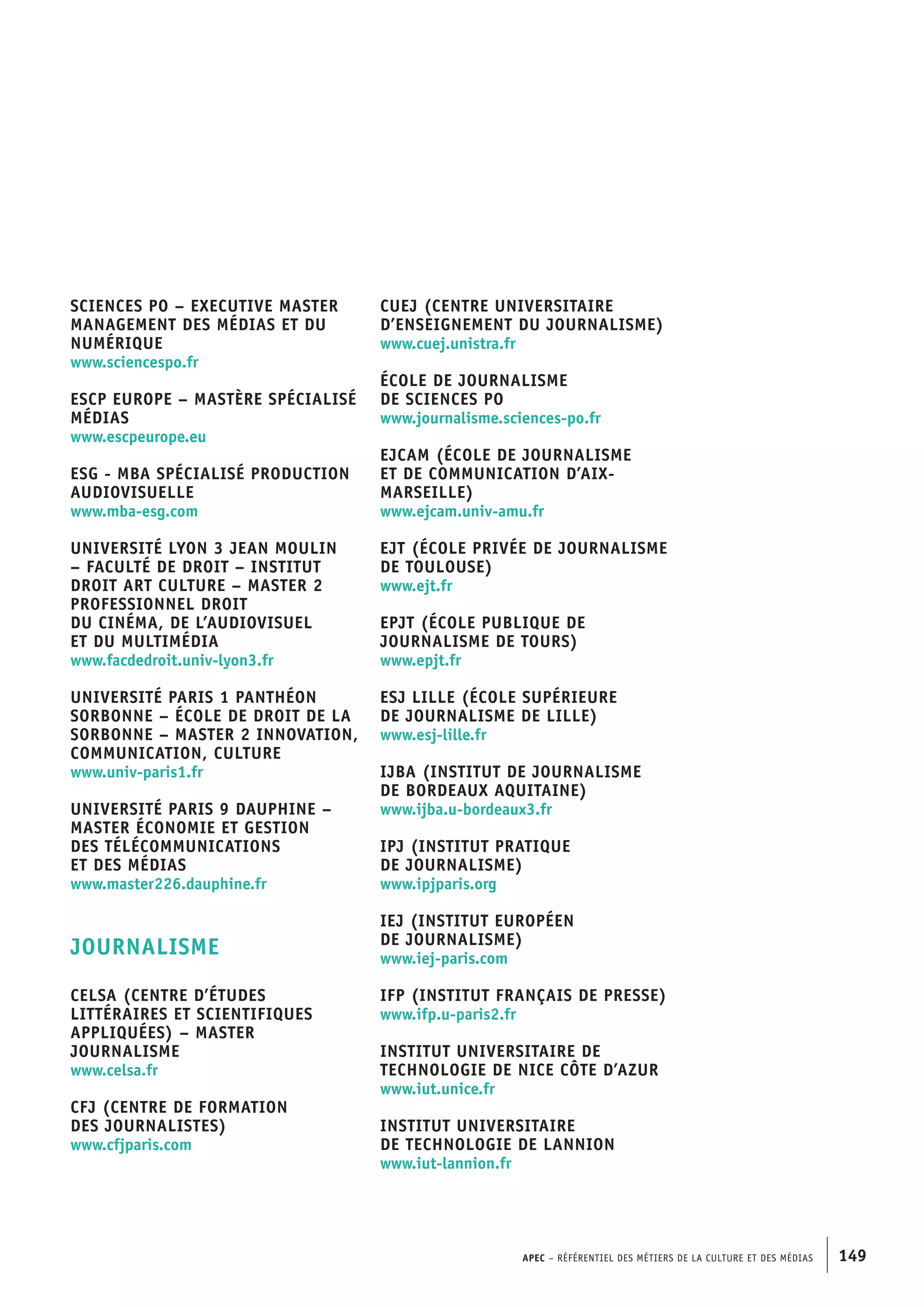 APEC – Référentiel des métiers de la culture et des médias 149
Sciences Po – Executive master
Management des médias et du
numérique
www.sciencespo.fr
ESCP Europe – Mastère spécialisé
Médias
www.escpeurope.eu
ESG - MBA spécialisé Production
audiovisuelle
www.mba-esg.com
Université Lyon 3 Jean Moulin
– Faculté de droit – Institut
Droit art culture – Master 2
professionnel Droit
du cinéma, de l’audiovisuel
et du multimédia
www.facdedroit.univ-lyon3.fr
Université Paris 1 Panthéon
Sorbonne – École de droit de la
Sorbonne – Master 2 Innovation,
communication, culture
www.univ-paris1.fr
Université Paris 9 Dauphine –
Master Économie et gestion
des télécommunications
et des médias
www.master226.dauphine.fr
JOURNALISME
CELSA (Centre d’études
littéraires et scientifiques
appliquées) – Master
Journalisme
www.celsa.fr
CFJ (Centre de formation
des journalistes)
www.cfjparis.com
CUEJ (Centre universitaire
d’enseignement du journalisme)
www.cuej.unistra.fr
École de journalisme
de Sciences Po
www.journalisme.sciences-po.fr
EJCAM (École de journalisme
et de communication d’Aix-
Marseille)
www.ejcam.univ-amu.fr
EJT (École privée de journalisme
de Toulouse)
www.ejt.fr
EPJT (École publique de
journalisme de Tours)
www.epjt.fr
ESJ Lille (École supérieure
de journalisme de Lille)
www.esj-lille.fr
IJBA (Institut de journalisme
de Bordeaux Aquitaine)
www.ijba.u-bordeaux3.fr
IPJ (Institut pratique
de journalisme)
www.ipjparis.org
IEJ (Institut européen
de journalisme)
www.iej-paris.com
IFP (Institut français de presse)
www.ifp.u-paris2.fr
Institut universitaire de
technologie de Nice Côte d’Azur
www.iut.unice.fr
Institut universitaire
de technologie de Lannion
www.iut-lannion.fr
 
