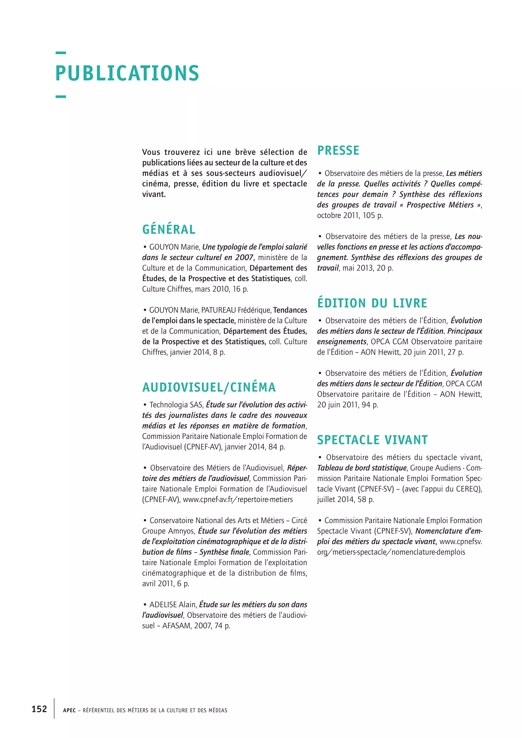 APEC – Référentiel des métiers de la culture et des médias152
PRESSE
• Observatoire des métiers de la presse, Les métiers
de la presse. Quelles activités ? Quelles compé-
tences pour demain ? Synthèse des réflexions
des groupes de travail « Prospective Métiers »,
octobre 2011, 105 p.
• Observatoire des métiers de la presse, Les nou-
velles fonctions en presse et les actions d’accompa-
gnement. Synthèse des réflexions des groupes de
travail, mai 2013, 20 p.
ÉDITION DU LIVRE
• Observatoire des métiers de l’Édition, Évolution
des métiers dans le secteur de l’Édition. Principaux
enseignements, OPCA CGM Observatoire paritaire
de l’Édition – AON Hewitt, 20 juin 2011, 27 p.
• Observatoire des métiers de l’Édition, Évolution
des métiers dans le secteur de l’Édition, OPCA CGM
Observatoire paritaire de l’Édition – AON Hewitt,
20 juin 2011, 94 p.
SPECTACLE VIVANT
• Observatoire des métiers du spectacle vivant,
Tableau de bord statistique, Groupe Audiens - Com-
mission Paritaire Nationale Emploi Formation Spec-
tacle Vivant (CPNEF-SV) – (avec l’appui du CEREQ),
juillet 2014, 58 p.
• Commission Paritaire Nationale Emploi Formation
Spectacle Vivant (CPNEF-SV), Nomenclature d’em-
ploi des métiers du spectacle vivant, www.cpnefsv.
org/metiers-spectacle/nomenclature-demplois
Vous trouverez ici une brève sélection de
publications liées au secteur de la culture et des
médias et à ses sous-secteurs audiovisuel/
cinéma, presse, édition du livre et spectacle
vivant.
GÉNÉRAL
• GOUYON Marie, Une typologie de l’emploi salarié
dans le secteur culturel en 2007, ministère de la
Culture et de la Communication, Département des
Études, de la Prospective et des Statistiques, coll.
Culture Chiffres, mars 2010, 16 p.
• GOUYON Marie, PATUREAU Frédérique, Tendances
de l’emploi dans le spectacle, ministère de la Culture
et de la Communication, Département des Études,
de la Prospective et des Statistiques, coll. Culture
Chiffres, janvier 2014, 8 p.
AUDIOVISUEL/CINÉMA
• Technologia SAS, Étude sur l’évolution des activi-
tés des journalistes dans le cadre des nouveaux
médias et les réponses en matière de formation,
Commission Paritaire Nationale Emploi Formation de
l’Audiovisuel (CPNEF-AV), janvier 2014, 84 p.
• Observatoire des Métiers de l’Audiovisuel, Réper-
toire des métiers de l’audiovisuel, Commission Pari-
taire Nationale Emploi Formation de l’Audiovisuel
(CPNEF-AV), www.cpnef-av.fr/repertoire-metiers
• Conservatoire National des Arts et Métiers – Circé
Groupe Amnyos, Étude sur l’évolution des métiers
de l’exploitation cinématographique et de la distri-
bution de films – Synthèse finale, Commission Pari-
taire Nationale Emploi Formation de l’exploitation
cinématographique et de la distribution de films,
avril 2011, 6 p.
• ADELISE Alain, Étude sur les métiers du son dans
l’audiovisuel, Observatoire des métiers de l’audiovi-
suel – AFASAM, 2007, 74 p.
–
Publications
–
 