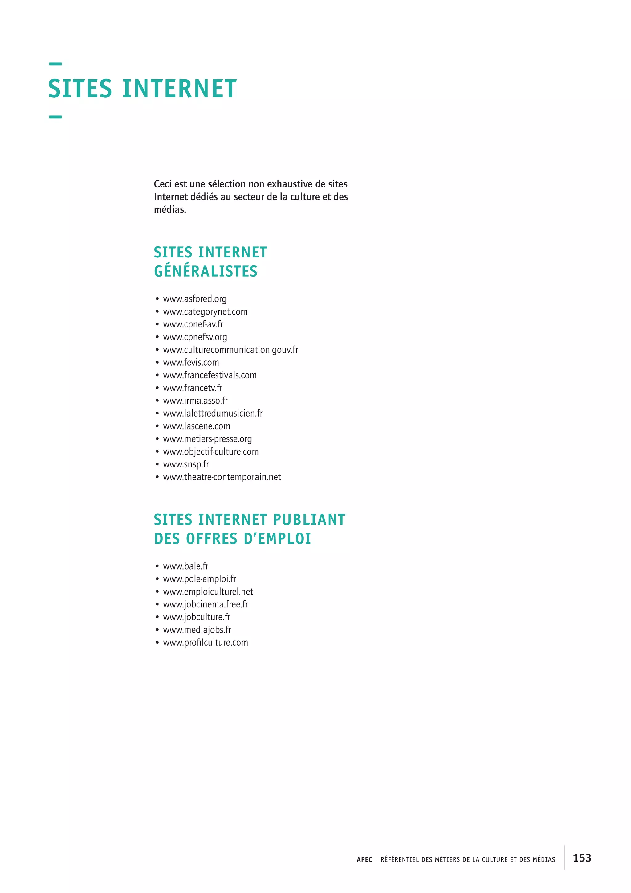 APEC – Référentiel des métiers de la culture et des médias 153
Ceci est une sélection non exhaustive de sites
Internet dédiés au secteur de la culture et des
médias.
SITES INTERNET
GÉNÉRALISTES
• www.asfored.org
• www.categorynet.com
• www.cpnef-av.fr
• www.cpnefsv.org
• www.culturecommunication.gouv.fr
• www.fevis.com
• www.francefestivals.com
• www.francetv.fr
• www.irma.asso.fr
• www.lalettredumusicien.fr
• www.lascene.com
• www.metiers-presse.org
• www.objectif-culture.com
• www.snsp.fr
• www.theatre-contemporain.net
SITES INTERNET PUBLIANT
DES OFFRES D’EMPLOI
• www.bale.fr
• www.pole-emploi.fr
• www.emploiculturel.net
• www.jobcinema.free.fr
• www.jobculture.fr
• www.mediajobs.fr
• www.profilculture.com
–
Sites Internet
–
 