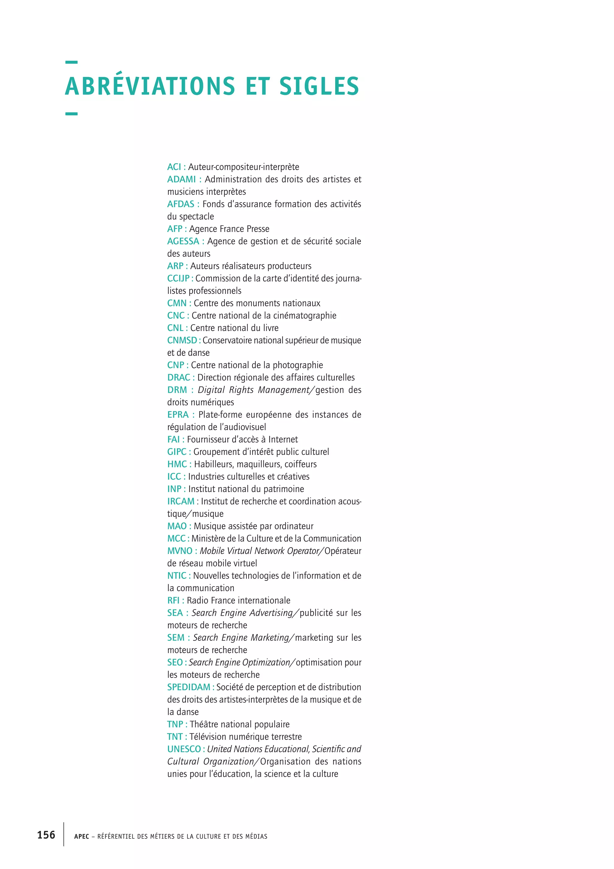 APEC – Référentiel des métiers de la culture et des médias156
ACI : Auteur-compositeur-interprète
ADAMI : Administration des droits des artistes et
musiciens interprètes
AFDAS : Fonds d’assurance formation des activités
du spectacle
AFP : Agence France Presse
AGESSA : Agence de gestion et de sécurité sociale
des auteurs
ARP : Auteurs réalisateurs producteurs
CCIJP : Commission de la carte d’identité des journa-
listes professionnels
CMN : Centre des monuments nationaux
CNC : Centre national de la cinématographie
CNL : Centre national du livre
CNMSD : Conservatoire national supérieur de musique
et de danse
CNP : Centre national de la photographie
DRAC : Direction régionale des affaires culturelles
DRM : Digital Rights Management/gestion des
droits numériques
EPRA : Plate-forme européenne des instances de
régulation de l’audiovisuel
FAI : Fournisseur d’accès à Internet
GIPC : Groupement d’intérêt public culturel
HMC : Habilleurs, maquilleurs, coiffeurs
ICC : Industries culturelles et créatives
INP : Institut national du patrimoine
IRCAM : Institut de recherche et coordination acous-
tique/musique
MAO : Musique assistée par ordinateur
MCC : Ministère de la Culture et de la Communication
MVNO : Mobile Virtual Network Operator/Opérateur
de réseau mobile virtuel
NTIC : Nouvelles technologies de l’information et de
la communication
RFI : Radio France internationale
SEA : Search Engine Advertising/publicité sur les
moteurs de recherche
SEM : Search Engine Marketing/marketing sur les
moteurs de recherche
SEO : Search Engine Optimization/optimisation pour
les moteurs de recherche
SPEDIDAM : Société de perception et de distribution
des droits des artistes-interprètes de la musique et de
la danse
TNP : Théâtre national populaire
TNT : Télévision numérique terrestre
UNESCO : United Nations Educational, Scientific and
Cultural Organization/Organisation des nations
unies pour l’éducation, la science et la culture
–
Abréviations et sigles
–
 