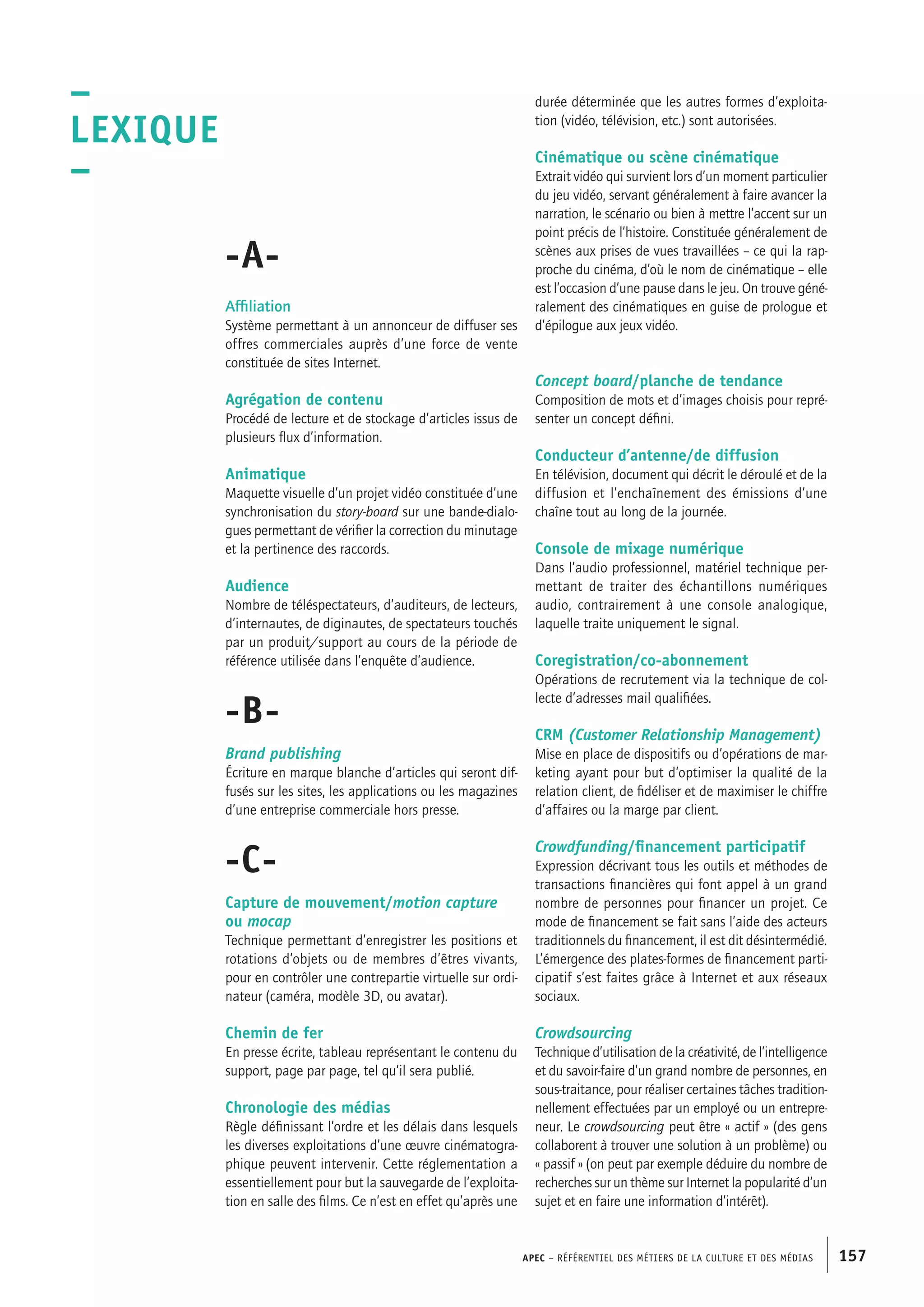 APEC – Référentiel des métiers de la culture et des médias 157
durée déterminée que les autres formes d’exploita-
tion (vidéo, télévision, etc.) sont autorisées.
Cinématique ou scène cinématique
Extrait vidéo qui survient lors d’un moment particulier
du jeu vidéo, servant généralement à faire avancer la
narration, le scénario ou bien à mettre l’accent sur un
point précis de l’histoire. Constituée généralement de
scènes aux prises de vues travaillées – ce qui la rap-
proche du cinéma, d’où le nom de cinématique – elle
est l’occasion d’une pause dans le jeu. On trouve géné-
ralement des cinématiques en guise de prologue et
d’épilogue aux jeux vidéo.
Concept board/planche de tendance
Composition de mots et d’images choisis pour repré-
senter un concept défini.
Conducteur d’antenne/de diffusion
En télévision, document qui décrit le déroulé et de la
diffusion et l’enchaînement des émissions d’une
chaîne tout au long de la journée.
Console de mixage numérique
Dans l’audio professionnel, matériel technique per-
mettant de traiter des échantillons numériques
audio, contrairement à une console analogique,
laquelle traite uniquement le signal.
Coregistration/co-abonnement
Opérations de recrutement via la technique de col-
lecte d’adresses mail qualifiées.
CRM (Customer Relationship Management)
Mise en place de dispositifs ou d’opérations de mar-
keting ayant pour but d’optimiser la qualité de la
relation client, de fidéliser et de maximiser le chiffre
d’affaires ou la marge par client.
Crowdfunding/financement participatif
Expression décrivant tous les outils et méthodes de
transactions financières qui font appel à un grand
nombre de personnes pour financer un projet. Ce
mode de financement se fait sans l’aide des acteurs
traditionnels du financement, il est dit désintermédié.
L’émergence des plates-formes de financement parti-
cipatif s’est faites grâce à Internet et aux réseaux
sociaux.
Crowdsourcing
Technique d’utilisation de la créativité, de l’intelligence
et du savoir-faire d’un grand nombre de personnes, en
sous-traitance, pour réaliser certaines tâches tradition-
nellement effectuées par un employé ou un entrepre-
neur. Le crowdsourcing peut être « actif » (des gens
collaborent à trouver une solution à un problème) ou
« passif » (on peut par exemple déduire du nombre de
recherches sur un thème sur Internet la popularité d’un
sujet et en faire une information d’intérêt).
-A-
Affiliation
Système permettant à un annonceur de diffuser ses
offres commerciales auprès d’une force de vente
constituée de sites Internet.
Agrégation de contenu
Procédé de lecture et de stockage d’articles issus de
plusieurs flux d’information.
Animatique
Maquette visuelle d’un projet vidéo constituée d’une
synchronisation du story-board sur une bande-dialo-
gues permettant de vérifier la correction du minutage
et la pertinence des raccords.
Audience
Nombre de téléspectateurs, d’auditeurs, de lecteurs,
d’internautes, de diginautes, de spectateurs touchés
par un produit/support au cours de la période de
référence utilisée dans l’enquête d’audience.
-B-
Brand publishing
Écriture en marque blanche d’articles qui seront dif-
fusés sur les sites, les applications ou les magazines
d’une entreprise commerciale hors presse.
-C-
Capture de mouvement/motion capture
ou mocap
Technique permettant d’enregistrer les positions et
rotations d’objets ou de membres d’êtres vivants,
pour en contrôler une contrepartie virtuelle sur ordi-
nateur (caméra, modèle 3D, ou avatar).
Chemin de fer
En presse écrite, tableau représentant le contenu du
support, page par page, tel qu’il sera publié.
Chronologie des médias
Règle définissant l’ordre et les délais dans lesquels
les diverses exploitations d’une œuvre cinématogra-
phique peuvent intervenir. Cette réglementation a
essentiellement pour but la sauvegarde de l’exploita-
tion en salle des films. Ce n’est en effet qu’après une
–
LEXIQUE
–
 
