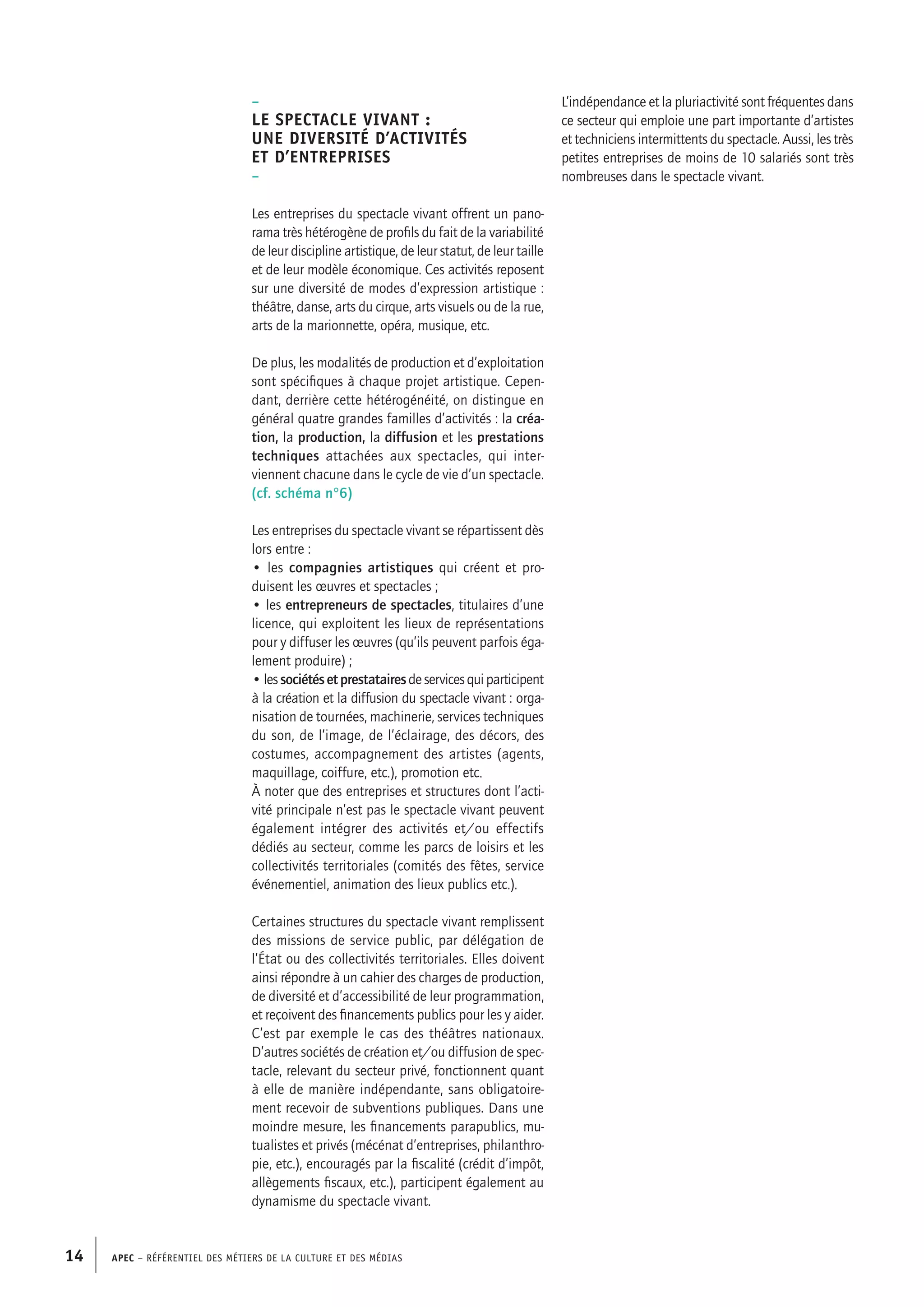 APEC – Référentiel des métiers de la culture et des médias14
L’indépendance et la pluriactivité sont fréquentes dans
ce secteur qui emploie une part importante d’artistes
et techniciens intermittents du spectacle. Aussi, les très
petites entreprises de moins de 10 salariés sont très
nombreuses dans le spectacle vivant.
–
Le spectacle vivant :
une diversité d’activités
et d’entreprises
–
Les entreprises du spectacle vivant offrent un pano-
rama très hétérogène de profils du fait de la variabilité
de leur discipline artistique, de leur statut, de leur taille
et de leur modèle économique. Ces activités reposent
sur une diversité de modes d’expression artistique :
théâtre, danse, arts du cirque, arts visuels ou de la rue,
arts de la marionnette, opéra, musique, etc.
De plus, les modalités de production et d’exploitation
sont spécifiques à chaque projet artistique. Cepen-
dant, derrière cette hétérogénéité, on distingue en
général quatre grandes familles d’activités : la créa-
tion, la production, la diffusion et les prestations
techniques attachées aux spectacles, qui inter-
viennent chacune dans le cycle de vie d’un spectacle.
(cf. schéma n°6)
Les entreprises du spectacle vivant se répartissent dès
lors entre :
• les compagnies artistiques qui créent et pro-
duisent les œuvres et spectacles ;
• les entrepreneurs de spectacles, titulaires d’une
licence, qui exploitent les lieux de représentations
pour y diffuser les œuvres (qu’ils peuvent parfois éga-
lement produire) ;
•lessociétésetprestatairesdeservicesquiparticipent
à la création et la diffusion du spectacle vivant : orga-
nisation de tournées, machinerie, services techniques
du son, de l’image, de l’éclairage, des décors, des
costumes, accompagnement des artistes (agents,
maquillage, coiffure, etc.), promotion etc.
À noter que des entreprises et structures dont l’acti-
vité principale n’est pas le spectacle vivant peuvent
également intégrer des activités et/ou effectifs
dédiés au secteur, comme les parcs de loisirs et les
collectivités territoriales (comités des fêtes, service
événementiel, animation des lieux publics etc.).
Certaines structures du spectacle vivant remplissent
des missions de service public, par délégation de
l’État ou des collectivités territoriales. Elles doivent
ainsi répondre à un cahier des charges de production,
de diversité et d’accessibilité de leur programmation,
et reçoivent des financements publics pour les y aider.
C’est par exemple le cas des théâtres nationaux.
D’autres sociétés de création et/ou diffusion de spec-
tacle, relevant du secteur privé, fonctionnent quant
à elle de manière indépendante, sans obligatoire-
ment recevoir de subventions publiques. Dans une
moindre mesure, les financements parapublics, mu-
tualistes et privés (mécénat d’entreprises, philanthro-
pie, etc.), encouragés par la fiscalité (crédit d’impôt,
allègements fiscaux, etc.), participent également au
dynamisme du spectacle vivant.
 