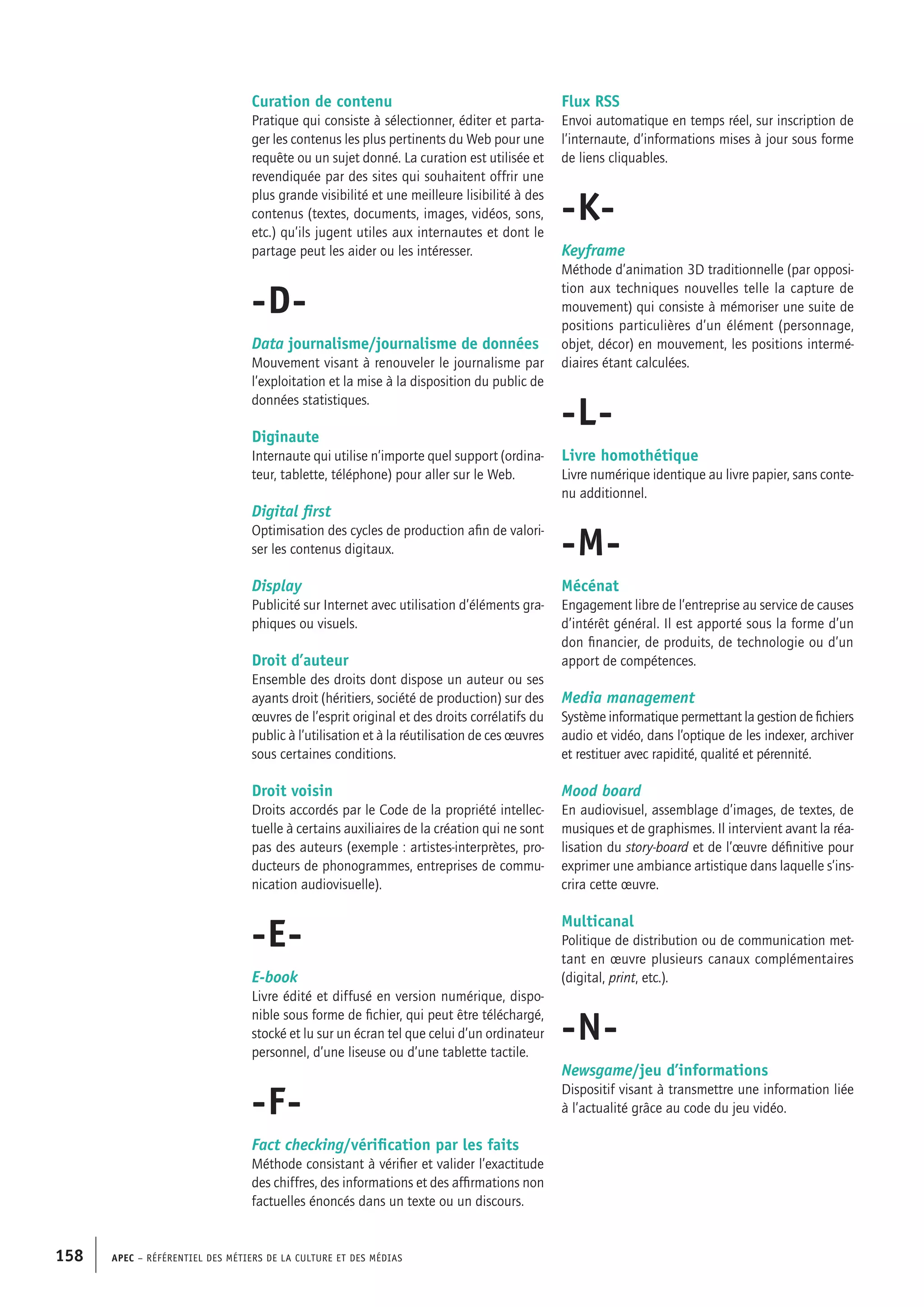 APEC – Référentiel des métiers de la culture et des médias158
Flux RSS
Envoi automatique en temps réel, sur inscription de
l’internaute, d’informations mises à jour sous forme
de liens cliquables.
-K-
Keyframe
Méthode d’animation 3D traditionnelle (par opposi-
tion aux techniques nouvelles telle la capture de
mouvement) qui consiste à mémoriser une suite de
positions particulières d’un élément (personnage,
objet, décor) en mouvement, les positions intermé-
diaires étant calculées.
-L-
Livre homothétique
Livre numérique identique au livre papier, sans conte-
nu additionnel.
-M-
Mécénat
Engagement libre de l’entreprise au service de causes
d’intérêt général. Il est apporté sous la forme d’un
don financier, de produits, de technologie ou d’un
apport de compétences.
Media management
Système informatique permettant la gestion de fichiers
audio et vidéo, dans l’optique de les indexer, archiver
et restituer avec rapidité, qualité et pérennité.
Mood board
En audiovisuel, assemblage d’images, de textes, de
musiques et de graphismes. Il intervient avant la réa-
lisation du story-board et de l’œuvre définitive pour
exprimer une ambiance artistique dans laquelle s’ins-
crira cette œuvre.
Multicanal
Politique de distribution ou de communication met-
tant en œuvre plusieurs canaux complémentaires
(digital, print, etc.).
-N-
Newsgame/jeu d’informations
Dispositif visant à transmettre une information liée
à l’actualité grâce au code du jeu vidéo.
Curation de contenu
Pratique qui consiste à sélectionner, éditer et parta-
ger les contenus les plus pertinents du Web pour une
requête ou un sujet donné. La curation est utilisée et
revendiquée par des sites qui souhaitent offrir une
plus grande visibilité et une meilleure lisibilité à des
contenus (textes, documents, images, vidéos, sons,
etc.) qu’ils jugent utiles aux internautes et dont le
partage peut les aider ou les intéresser.
-D-
Data journalisme/journalisme de données
Mouvement visant à renouveler le journalisme par
l’exploitation et la mise à la disposition du public de
données statistiques.
Diginaute
Internaute qui utilise n’importe quel support (ordina-
teur, tablette, téléphone) pour aller sur le Web.
Digital first
Optimisation des cycles de production afin de valori-
ser les contenus digitaux.
Display
Publicité sur Internet avec utilisation d’éléments gra-
phiques ou visuels.
Droit d’auteur
Ensemble des droits dont dispose un auteur ou ses
ayants droit (héritiers, société de production) sur des
œuvres de l’esprit original et des droits corrélatifs du
public à l’utilisation et à la réutilisation de ces œuvres
sous certaines conditions.
Droit voisin
Droits accordés par le Code de la propriété intellec-
tuelle à certains auxiliaires de la création qui ne sont
pas des auteurs (exemple : artistes-interprètes, pro-
ducteurs de phonogrammes, entreprises de commu-
nication audiovisuelle).
-E-
E-book
Livre édité et diffusé en version numérique, dispo-
nible sous forme de fichier, qui peut être téléchargé,
stocké et lu sur un écran tel que celui d’un ordinateur
personnel, d’une liseuse ou d’une tablette tactile.
-F-
Fact checking/vérification par les faits
Méthode consistant à vérifier et valider l’exactitude
des chiffres, des informations et des affirmations non
factuelles énoncés dans un texte ou un discours.
 