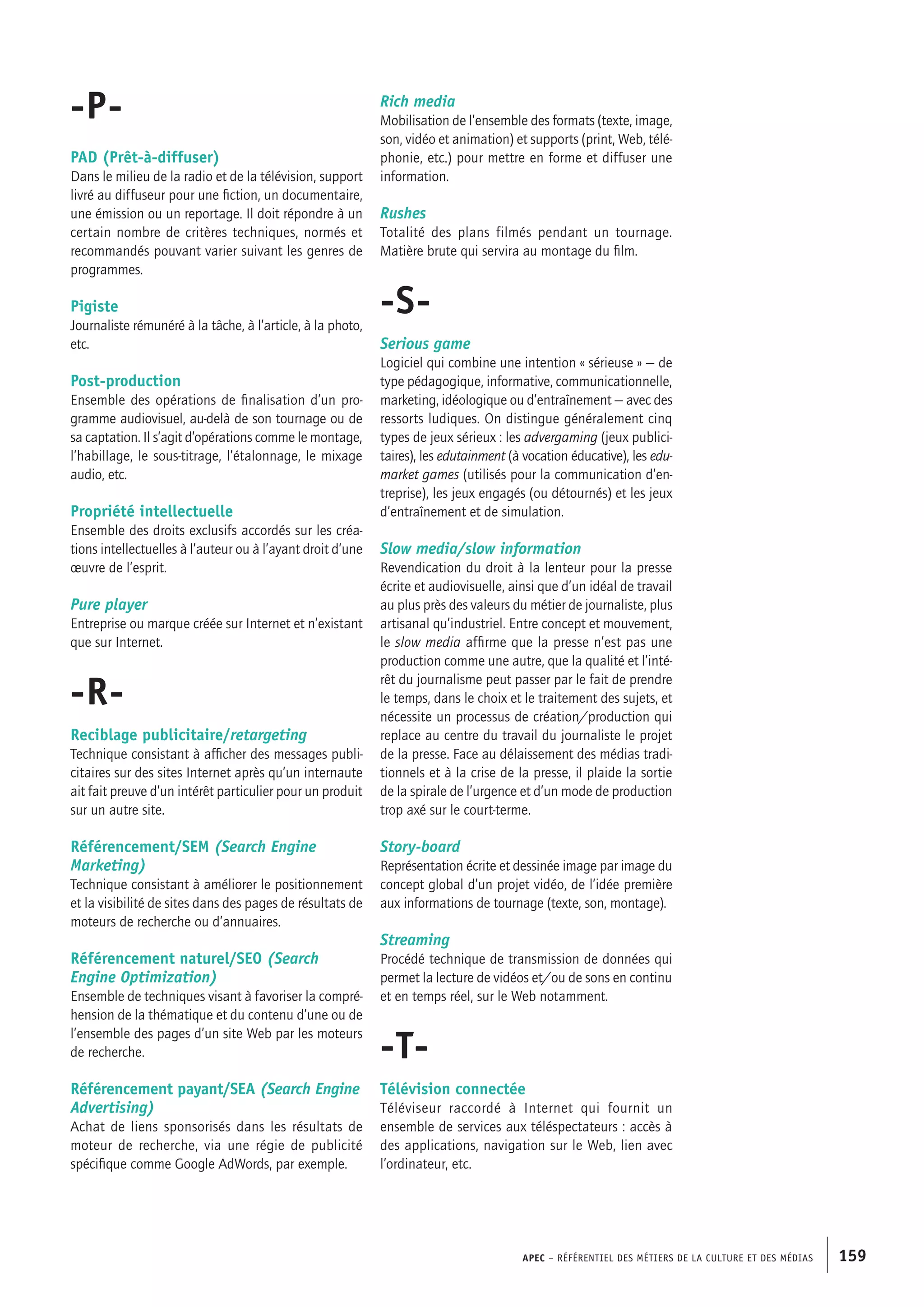 APEC – Référentiel des métiers de la culture et des médias 159
Rich media
Mobilisation de l’ensemble des formats (texte, image,
son, vidéo et animation) et supports (print, Web, télé-
phonie, etc.) pour mettre en forme et diffuser une
information.
Rushes
Totalité des plans filmés pendant un tournage.
Matière brute qui servira au montage du film.
-S-
Serious game
Logiciel qui combine une intention « sérieuse » — de
type pédagogique, informative, communicationnelle,
marketing, idéologique ou d’entraînement — avec des
ressorts ludiques. On distingue généralement cinq
types de jeux sérieux : les advergaming (jeux publici-
taires), les edutainment (à vocation éducative), les edu-
market games (utilisés pour la communication d’en-
treprise), les jeux engagés (ou détournés) et les jeux
d’entraînement et de simulation.
Slow media/slow information
Revendication du droit à la lenteur pour la presse
écrite et audiovisuelle, ainsi que d’un idéal de travail
au plus près des valeurs du métier de journaliste, plus
artisanal qu’industriel. Entre concept et mouvement,
le slow media affirme que la presse n’est pas une
production comme une autre, que la qualité et l’inté-
rêt du journalisme peut passer par le fait de prendre
le temps, dans le choix et le traitement des sujets, et
nécessite un processus de création/production qui
replace au centre du travail du journaliste le projet
de la presse. Face au délaissement des médias tradi-
tionnels et à la crise de la presse, il plaide la sortie
de la spirale de l’urgence et d’un mode de production
trop axé sur le court-terme.
Story-board
Représentation écrite et dessinée image par image du
concept global d’un projet vidéo, de l’idée première
aux informations de tournage (texte, son, montage).
Streaming
Procédé technique de transmission de données qui
permet la lecture de vidéos et/ou de sons en continu
et en temps réel, sur le Web notamment.
-T-
Télévision connectée
Téléviseur raccordé à Internet qui fournit un
ensemble de services aux téléspectateurs : accès à
des applications, navigation sur le Web, lien avec
l’ordinateur, etc.
-P-
PAD (Prêt-à-diffuser)
Dans le milieu de la radio et de la télévision, support
livré au diffuseur pour une fiction, un documentaire,
une émission ou un reportage. Il doit répondre à un
certain nombre de critères techniques, normés et
recommandés pouvant varier suivant les genres de
programmes.
Pigiste
Journaliste rémunéré à la tâche, à l’article, à la photo,
etc.
Post-production
Ensemble des opérations de finalisation d’un pro-
gramme audiovisuel, au-delà de son tournage ou de
sa captation. Il s’agit d’opérations comme le montage,
l’habillage, le sous-titrage, l’étalonnage, le mixage
audio, etc.
Propriété intellectuelle
Ensemble des droits exclusifs accordés sur les créa-
tions intellectuelles à l’auteur ou à l’ayant droit d’une
œuvre de l’esprit.
Pure player
Entreprise ou marque créée sur Internet et n’existant
que sur Internet.
-R-
Reciblage publicitaire/retargeting
Technique consistant à afficher des messages publi-
citaires sur des sites Internet après qu’un internaute
ait fait preuve d’un intérêt particulier pour un produit
sur un autre site.
Référencement/SEM (Search Engine
Marketing)
Technique consistant à améliorer le positionnement
et la visibilité de sites dans des pages de résultats de
moteurs de recherche ou d’annuaires.
Référencement naturel/SEO (Search
Engine Optimization)
Ensemble de techniques visant à favoriser la compré-
hension de la thématique et du contenu d’une ou de
l’ensemble des pages d’un site Web par les moteurs
de recherche.
Référencement payant/SEA (Search Engine
Advertising)
Achat de liens sponsorisés dans les résultats de
moteur de recherche, via une régie de publicité
spécifique comme Google AdWords, par exemple.
 