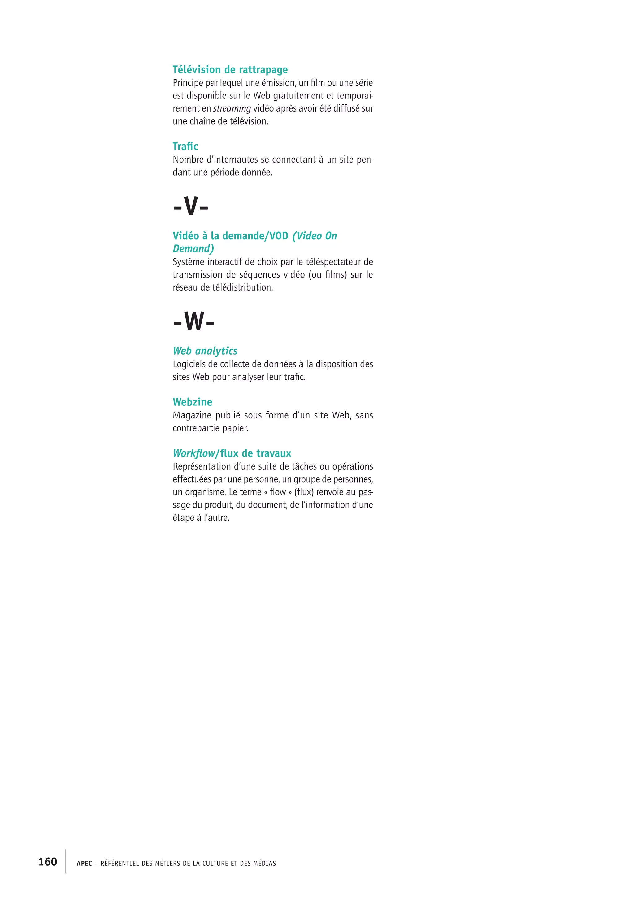 APEC – Référentiel des métiers de la culture et des médias160
Télévision de rattrapage
Principe par lequel une émission, un film ou une série
est disponible sur le Web gratuitement et temporai-
rement en streaming vidéo après avoir été diffusé sur
une chaîne de télévision.
Trafic
Nombre d’internautes se connectant à un site pen-
dant une période donnée.
-V-
Vidéo à la demande/VOD (Video On
Demand)
Système interactif de choix par le téléspectateur de
transmission de séquences vidéo (ou films) sur le
réseau de télédistribution.
-W-
Web analytics
Logiciels de collecte de données à la disposition des
sites Web pour analyser leur trafic.
Webzine
Magazine publié sous forme d’un site Web, sans
contrepartie papier.
Workflow/flux de travaux
Représentation d’une suite de tâches ou opérations
effectuées par une personne, un groupe de personnes,
un organisme. Le terme « flow » (flux) renvoie au pas-
sage du produit, du document, de l’information d’une
étape à l’autre.
 