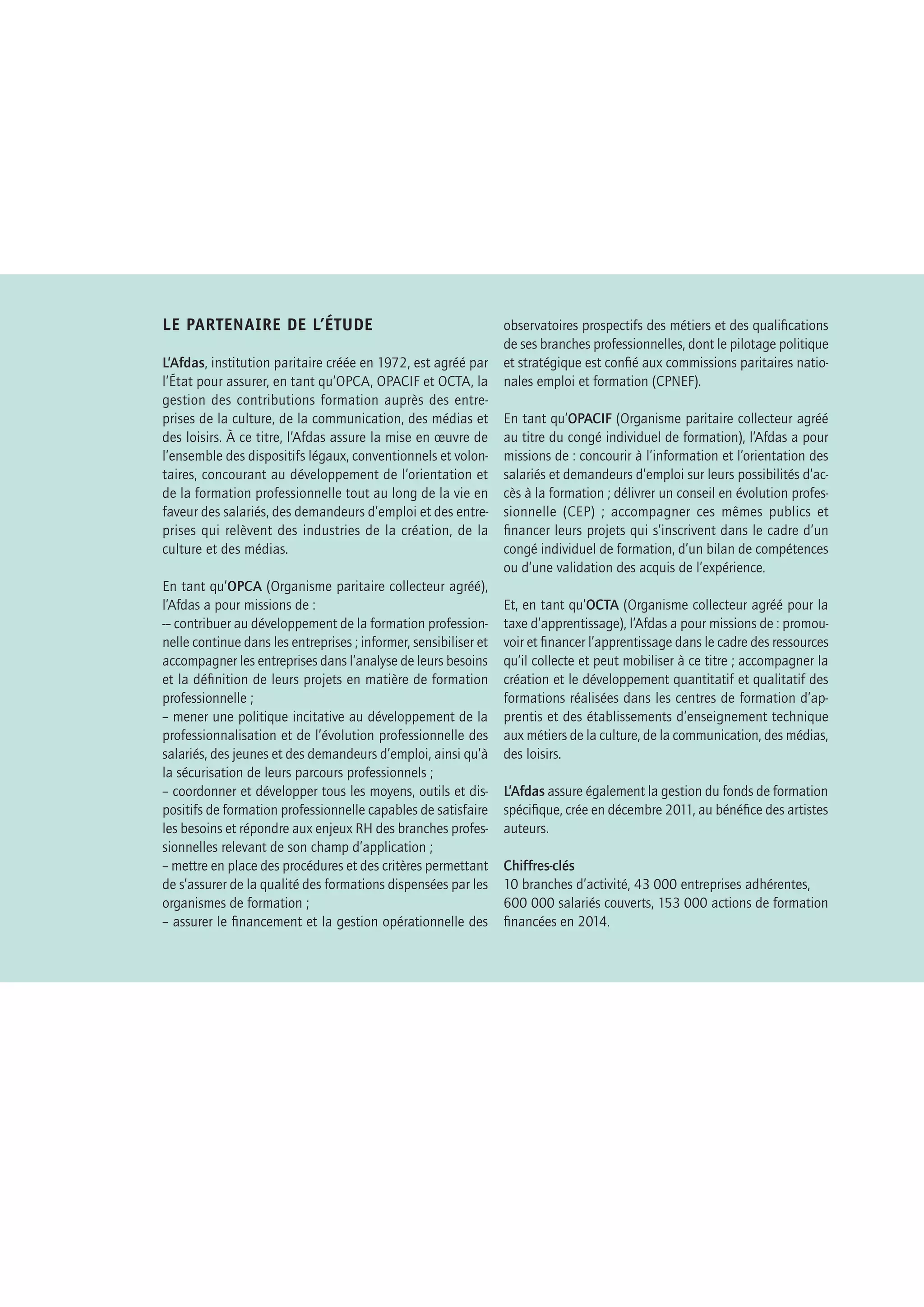 –LES RÉFÉRENTIELS
DES MÉTIERS CADRES,
UNE PUBLICATION
DE L’APEC–
Les Référentiels des métiers cadres sont des outils
destinés aux étudiants, aux cadres et aux acteurs
des ressources humaines.
Ils permettent :
• de mieux connaître et faire connaître
	 les métiers cadres d’une fonction ou d’un secteur
	 au moyen de fiches-métiers ;
• d’identifier les entreprises où s’exercent ces métiers ;
• de fournir des informations pratiques permettant
	 au lecteur d’aller plus loin dans la recherche
	 d’un emploi ou pour pourvoir un poste.
	
Ils sont réalisés à partir de l’analyse :
• des offres d’emplois confiées à l’Apec et parues
	 sur Internet ;
• d’interviews de recruteurs, de DRH, de responsables
	 opérationnels et de cadres en poste.
Cet ouvrage est créé à l’initiative de l’Apec, Association
pour l’emploi des cadres, régie par la loi du 1er
juillet 1901.
Il s’agit d’une œuvre collective s’inscrivant dans le contexte
contractuel d’un accord de partenariat avec l’Afdas. L’Apec
en a la qualité d’auteur.
L’Apec a été créée en 1966 et est administrée par les par-
tenaires sociaux (MEDEF, CGPME, UPA, CFDT Cadres, CFE-
CGC, FO-Cadres, CFTC Cadres, UGICT-CGT).
Observatoire du marché de l’emploi cadre, l’Apec ana-
lyse et anticipe les évolutions dans un programme annuel
d’études et de veille : grandes enquêtes annuelles (recru-
tements, salaires, métiers et mobilité professionnelle des
cadres, insertion professionnelle des jeunes diplômés,
etc.) et études spécifiques sur des thématiques-clés au-
près des jeunes de l’enseignement supérieur, des cadres
et des entreprises. Le département études et recherche
de l’Apec et sa quarantaine de collaborateurs animent
cet observatoire.
Tous les référentiels métiers sont disponibles gratuite-
ment sur www.recruteurs.apec.fr, rubrique marché de
l’emploi. Toutes les études de l’Apec sont disponibles
gratuitement sur le site www.cadres.apec.fr
Toute reproduction totale ou partielle, par quelque pro-
cédé que ce soit, sans l’autorisation expresse et conjointe
de l’Apec, est strictement interdite et constituerait une
contrefaçon (article L. 122-4 et L. 335-2 du Code de la
propriété intellectuelle).
ÉDITION 2015
LE PARTENAIRE DE L’ÉTUDE
L’Afdas, institution paritaire créée en 1972, est agréé par
l’État pour assurer, en tant qu’OPCA, OPACIF et OCTA, la
gestion des contributions formation auprès des entre-
prises de la culture, de la communication, des médias et
des loisirs. À ce titre, l’Afdas assure la mise en œuvre de
l’ensemble des dispositifs légaux, conventionnels et volon-
taires, concourant au développement de l’orientation et
de la formation professionnelle tout au long de la vie en
faveur des salariés, des demandeurs d’emploi et des entre-
prises qui relèvent des industries de la création, de la
culture et des médias.
En tant qu’OPCA (Organisme paritaire collecteur agréé),
l’Afdas a pour missions de :
-– contribuer au développement de la formation profession-
nelle continue dans les entreprises ; informer, sensibiliser et
accompagner les entreprises dans l’analyse de leurs besoins
et la définition de leurs projets en matière de formation
professionnelle ;
– mener une politique incitative au développement de la
professionnalisation et de l’évolution professionnelle des
salariés, des jeunes et des demandeurs d’emploi, ainsi qu’à
la sécurisation de leurs parcours professionnels ;
– coordonner et développer tous les moyens, outils et dis-
positifs de formation professionnelle capables de satisfaire
les besoins et répondre aux enjeux RH des branches profes-
sionnelles relevant de son champ d’application ;
– mettre en place des procédures et des critères permettant
de s’assurer de la qualité des formations dispensées par les
organismes de formation ;
– assurer le financement et la gestion opérationnelle des
observatoires prospectifs des métiers et des qualifications
de ses branches professionnelles, dont le pilotage politique
et stratégique est confié aux commissions paritaires natio-
nales emploi et formation (CPNEF).
En tant qu’OPACIF (Organisme paritaire collecteur agréé
au titre du congé individuel de formation), l’Afdas a pour
missions de : concourir à l’information et l’orientation des
salariés et demandeurs d’emploi sur leurs possibilités d’ac-
cès à la formation ; délivrer un conseil en évolution profes-
sionnelle (CEP) ; accompagner ces mêmes publics et
financer leurs projets qui s’inscrivent dans le cadre d’un
congé individuel de formation, d’un bilan de compétences
ou d’une validation des acquis de l’expérience.
Et, en tant qu’OCTA (Organisme collecteur agréé pour la
taxe d’apprentissage), l’Afdas a pour missions de : promou-
voir et financer l’apprentissage dans le cadre des ressources
qu’il collecte et peut mobiliser à ce titre ; accompagner la
création et le développement quantitatif et qualitatif des
formations réalisées dans les centres de formation d’ap-
prentis et des établissements d’enseignement technique
aux métiers de la culture, de la communication, des médias,
des loisirs.
L’Afdas assure également la gestion du fonds de formation
spécifique, crée en décembre 2011, au bénéfice des artistes
auteurs.
Chiffres-clés
10 branches d’activité, 43 000 entreprises adhérentes,
600 000 salariés couverts, 153 000 actions de formation
financées en 2014.
 