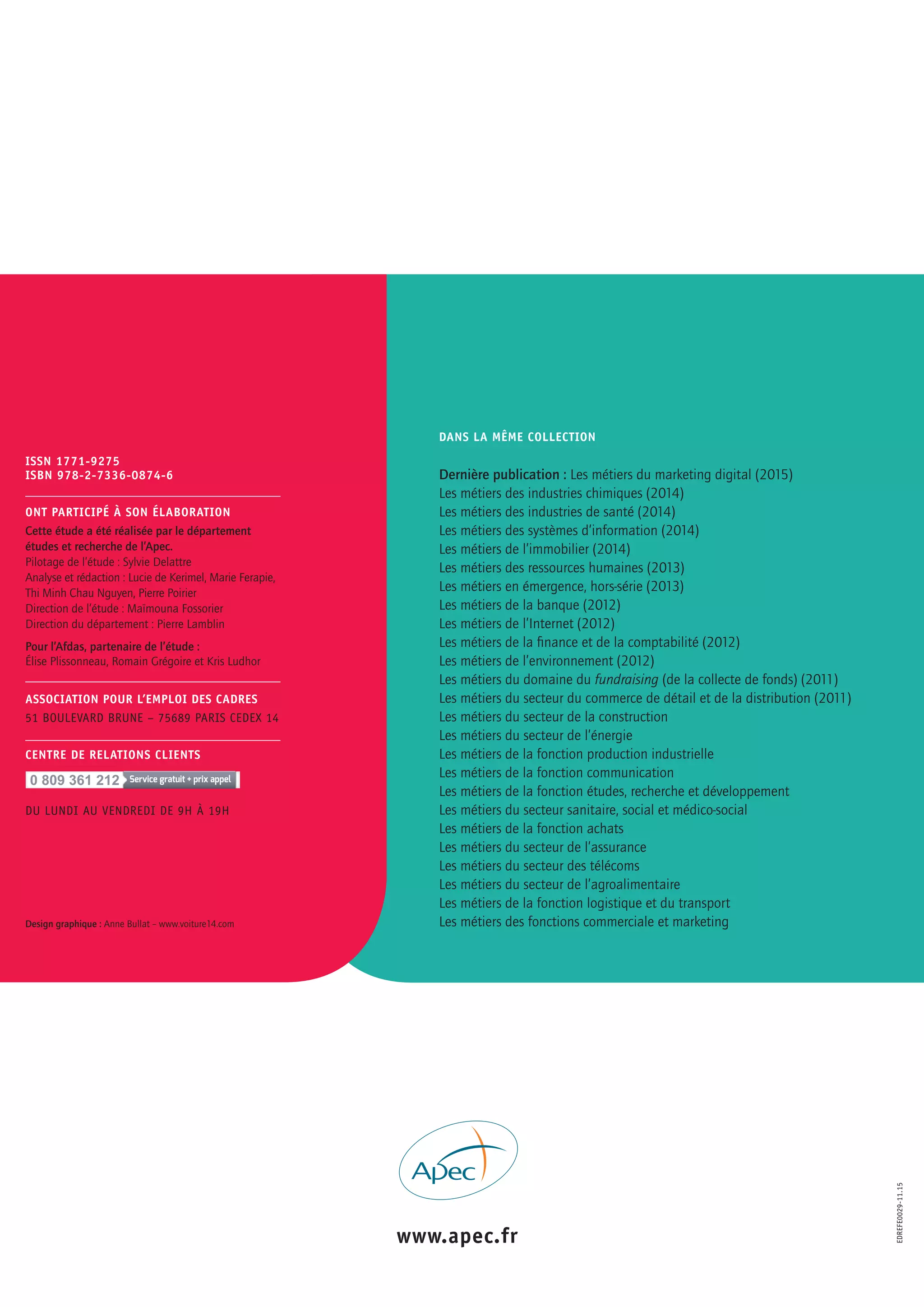–LES MÉTIERS 	
de la culture
et des mÉdias–
LESRÉFÉRENTIELSDESMÉTIERSCADRES
www.apec.fr
ISSN 1771-9275
ISBN 978-2-7336-0874-6
DANS LA MÊME COLLECTION
Dernière publication : Les métiers du marketing digital (2015)
Les métiers des industries chimiques (2014)
Les métiers des industries de santé (2014)
Les métiers des systèmes d’information (2014)
Les métiers de l’immobilier (2014)
Les métiers des ressources humaines (2013)
Les métiers en émergence, hors-série (2013)
Les métiers de la banque (2012)
Les métiers de l’Internet (2012)
Les métiers de la finance et de la comptabilité (2012)
Les métiers de l’environnement (2012)
Les métiers du domaine du fundraising (de la collecte de fonds) (2011)
Les métiers du secteur du commerce de détail et de la distribution (2011)
Les métiers du secteur de la construction
Les métiers du secteur de l’énergie
Les métiers de la fonction production industrielle
Les métiers de la fonction communication
Les métiers de la fonction études, recherche et développement
Les métiers du secteur sanitaire, social et médico-social
Les métiers de la fonction achats
Les métiers du secteur de l’assurance
Les métiers du secteur des télécoms
Les métiers du secteur de l’agroalimentaire
Les métiers de la fonction logistique et du transport
Les métiers des fonctions commerciale et marketing
ASSOCIATION POUR L’EMPLOI DES CADRES
51 BOULEVARD BRUNE – 75689 PARIS CEDEX 14
Centre de relations clients
du lundi au vendredi de 9h à 19h
Ont participé à son élaboration
Cette étude a été réalisée par le département
études et recherche de l’Apec.
Pilotage de l’étude : Sylvie Delattre
Analyse et rédaction : Lucie de Kerimel, Marie Ferapie,
Thi Minh Chau Nguyen, Pierre Poirier
Direction de l’étude : Maïmouna Fossorier
Direction du département : Pierre Lamblin
Pour l’Afdas, partenaire de l’étude :
Élise Plissonneau, Romain Grégoire et Kris Ludhor
LESMÉTIERSDElacultureetdesmédias	LESRÉFÉRENTIELSDESMÉTIERSCADRES
EDREFE0029-11.15
Design graphique : Anne Bullat – www.voiture14.com
0 809 361 212
 