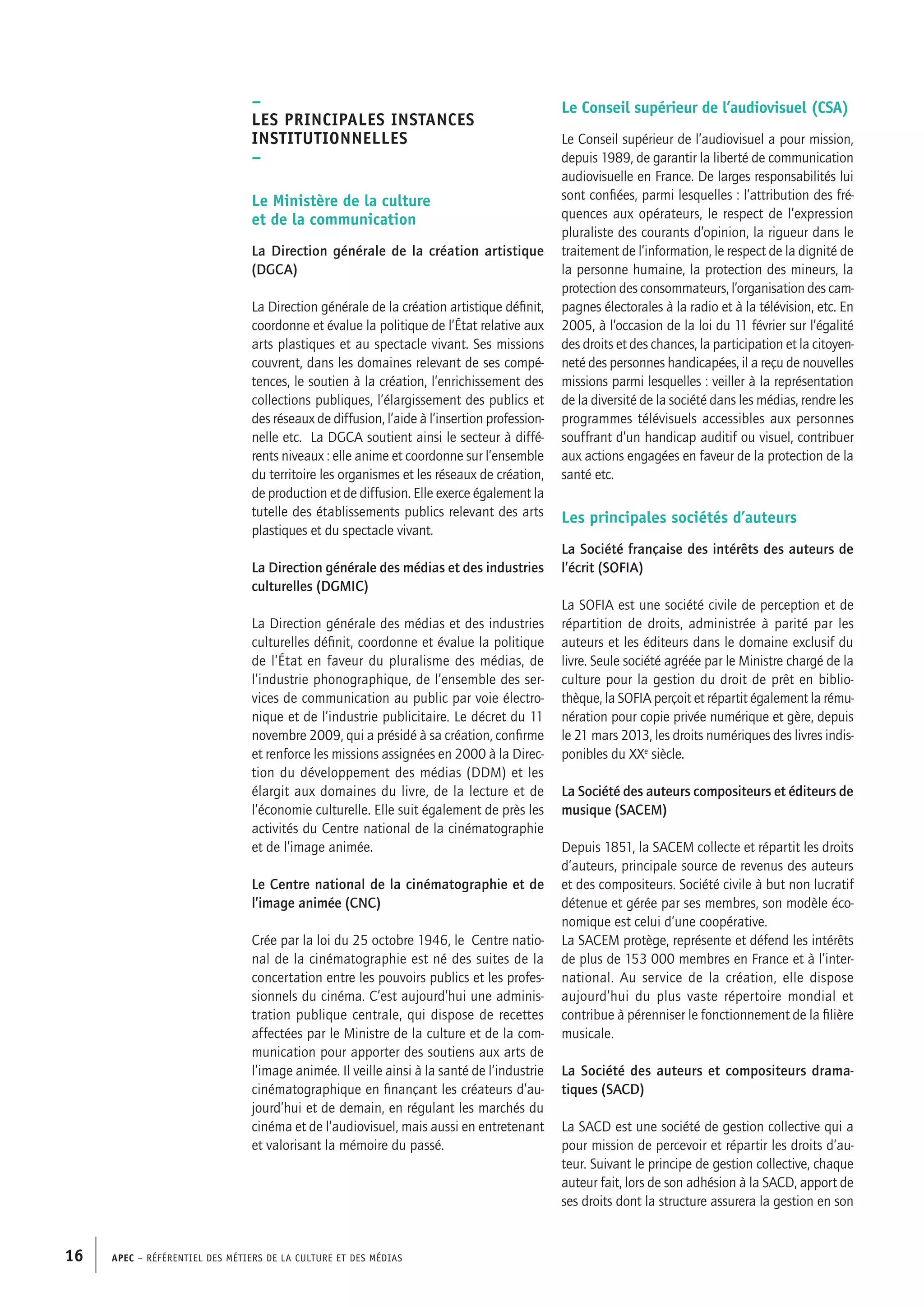 APEC – Référentiel des métiers de la culture et des médias16
Le Conseil supérieur de l’audiovisuel (CSA)
Le Conseil supérieur de l’audiovisuel a pour mission,
depuis 1989, de garantir la liberté de communication
audiovisuelle en France. De larges responsabilités lui
sont confiées, parmi lesquelles : l’attribution des fré-
quences aux opérateurs, le respect de l’expression
pluraliste des courants d’opinion, la rigueur dans le
traitement de l’information, le respect de la dignité de
la personne humaine, la protection des mineurs, la
protection des consommateurs, l’organisation des cam-
pagnes électorales à la radio et à la télévision, etc. En
2005, à l’occasion de la loi du 11 février sur l’égalité
des droits et des chances, la participation et la citoyen-
neté des personnes handicapées, il a reçu de nouvelles
missions parmi lesquelles : veiller à la représentation
de la diversité de la société dans les médias, rendre les
programmes télévisuels accessibles aux personnes
souffrant d’un handicap auditif ou visuel, contribuer
aux actions engagées en faveur de la protection de la
santé etc.
Les principales sociétés d’auteurs
La Société française des intérêts des auteurs de
l’écrit (SOFIA)
La SOFIA est une société civile de perception et de
répartition de droits, administrée à parité par les
auteurs et les éditeurs dans le domaine exclusif du
livre. Seule société agréée par le Ministre chargé de la
culture pour la gestion du droit de prêt en biblio-
thèque, la SOFIA perçoit et répartit également la rému-
nération pour copie privée numérique et gère, depuis
le 21 mars 2013, les droits numériques des livres indis-
ponibles du XXe
siècle.
La Société des auteurs compositeurs et éditeurs de
musique (SACEM)
Depuis 1851, la SACEM collecte et répartit les droits
d’auteurs, principale source de revenus des auteurs
et des compositeurs. Société civile à but non lucratif
détenue et gérée par ses membres, son modèle éco-
nomique est celui d’une coopérative.
La SACEM protège, représente et défend les intérêts
de plus de 153 000 membres en France et à l’inter-
national. Au service de la création, elle dispose
aujourd’hui du plus vaste répertoire mondial et
contribue à pérenniser le fonctionnement de la filière
musicale.
La Société des auteurs et compositeurs drama-
tiques (SACD)
La SACD est une société de gestion collective qui a
pour mission de percevoir et répartir les droits d’au-
teur. Suivant le principe de gestion collective, chaque
auteur fait, lors de son adhésion à la SACD, apport de
ses droits dont la structure assurera la gestion en son
–
Les principales instances
institutionnelles
–
Le Ministère de la culture
et de la communication
La Direction générale de la création artistique
(DGCA)
La Direction générale de la création artistique définit,
coordonne et évalue la politique de l’État relative aux
arts plastiques et au spectacle vivant. Ses missions
couvrent, dans les domaines relevant de ses compé-
tences, le soutien à la création, l’enrichissement des
collections publiques, l’élargissement des publics et
des réseaux de diffusion, l’aide à l’insertion profession-
nelle etc. La DGCA soutient ainsi le secteur à diffé-
rents niveaux : elle anime et coordonne sur l’ensemble
du territoire les organismes et les réseaux de création,
de production et de diffusion. Elle exerce également la
tutelle des établissements publics relevant des arts
plastiques et du spectacle vivant.
La Direction générale des médias et des industries
culturelles (DGMIC)
La Direction générale des médias et des industries
culturelles définit, coordonne et évalue la politique
de l’État en faveur du pluralisme des médias, de
l’industrie phonographique, de l’ensemble des ser-
vices de communication au public par voie électro-
nique et de l’industrie publicitaire. Le décret du 11
novembre 2009, qui a présidé à sa création, confirme
et renforce les missions assignées en 2000 à la Direc-
tion du développement des médias (DDM) et les
élargit aux domaines du livre, de la lecture et de
l’économie culturelle. Elle suit également de près les
activités du Centre national de la cinématographie
et de l’image animée.
Le Centre national de la cinématographie et de
l’image animée (CNC)
Crée par la loi du 25 octobre 1946, le Centre natio-
nal de la cinématographie est né des suites de la
concertation entre les pouvoirs publics et les profes-
sionnels du cinéma. C’est aujourd’hui une adminis-
tration publique centrale, qui dispose de recettes
affectées par le Ministre de la culture et de la com-
munication pour apporter des soutiens aux arts de
l’image animée. Il veille ainsi à la santé de l’industrie
cinématographique en finançant les créateurs d’au-
jourd’hui et de demain, en régulant les marchés du
cinéma et de l’audiovisuel, mais aussi en entretenant
et valorisant la mémoire du passé.
 