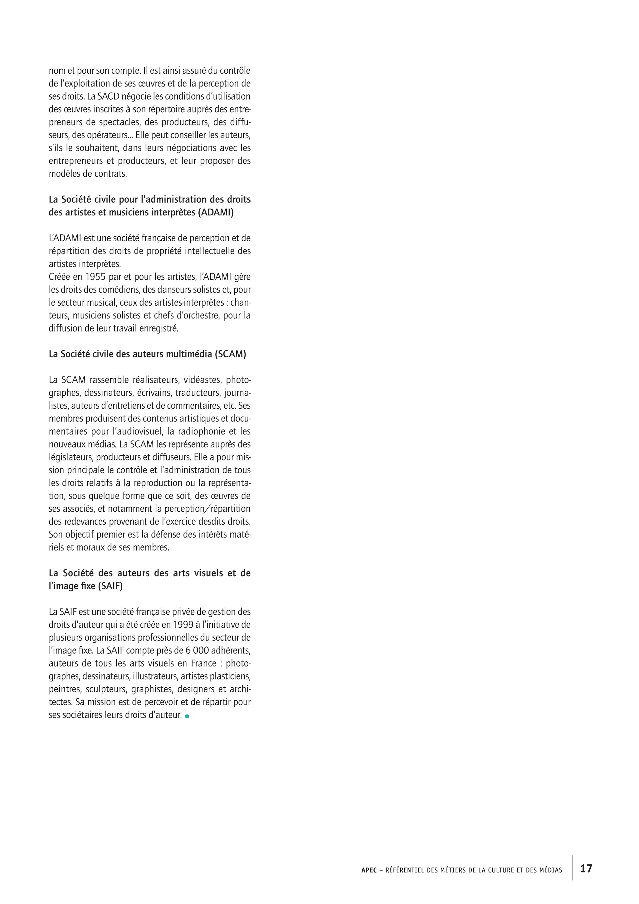 APEC – Référentiel des métiers de la culture et des médias 17APEC – Référentiel des métiers de la culture et des médias 17
nom et pour son compte. Il est ainsi assuré du contrôle
de l’exploitation de ses œuvres et de la perception de
ses droits. La SACD négocie les conditions d’utilisation
des œuvres inscrites à son répertoire auprès des entre-
preneurs de spectacles, des producteurs, des diffu-
seurs, des opérateurs... Elle peut conseiller les auteurs,
s’ils le souhaitent, dans leurs négociations avec les
entrepreneurs et producteurs, et leur proposer des
modèles de contrats.
La Société civile pour l’administration des droits
des artistes et musiciens interprètes (ADAMI)
L’ADAMI est une société française de perception et de
répartition des droits de propriété intellectuelle des
artistes interprètes.
Créée en 1955 par et pour les artistes, l’ADAMI gère
les droits des comédiens, des danseurs solistes et, pour
le secteur musical, ceux des artistes-interprètes : chan-
teurs, musiciens solistes et chefs d’orchestre, pour la
diffusion de leur travail enregistré.
La Société civile des auteurs multimédia (SCAM)
La SCAM rassemble réalisateurs, vidéastes, photo-
graphes, dessinateurs, écrivains, traducteurs, journa-
listes, auteurs d’entretiens et de commentaires, etc. Ses
membres produisent des contenus artistiques et docu-
mentaires pour l’audiovisuel, la radiophonie et les
nouveaux médias. La SCAM les représente auprès des
législateurs, producteurs et diffuseurs. Elle a pour mis-
sion principale le contrôle et l’administration de tous
les droits relatifs à la reproduction ou la représenta-
tion, sous quelque forme que ce soit, des œuvres de
ses associés, et notamment la perception/répartition
des redevances provenant de l’exercice desdits droits.
Son objectif premier est la défense des intérêts maté-
riels et moraux de ses membres.
La Société des auteurs des arts visuels et de
l’image fixe (SAIF)
La SAIF est une société française privée de gestion des
droits d’auteur qui a été créée en 1999 à l’initiative de
plusieurs organisations professionnelles du secteur de
l’image fixe. La SAIF compte près de 6 000 adhérents,
auteurs de tous les arts visuels en France : photo-
graphes, dessinateurs, illustrateurs, artistes plasticiens,
peintres, sculpteurs, graphistes, designers et archi-
tectes. Sa mission est de percevoir et de répartir pour
ses sociétaires leurs droits d’auteur. •
 