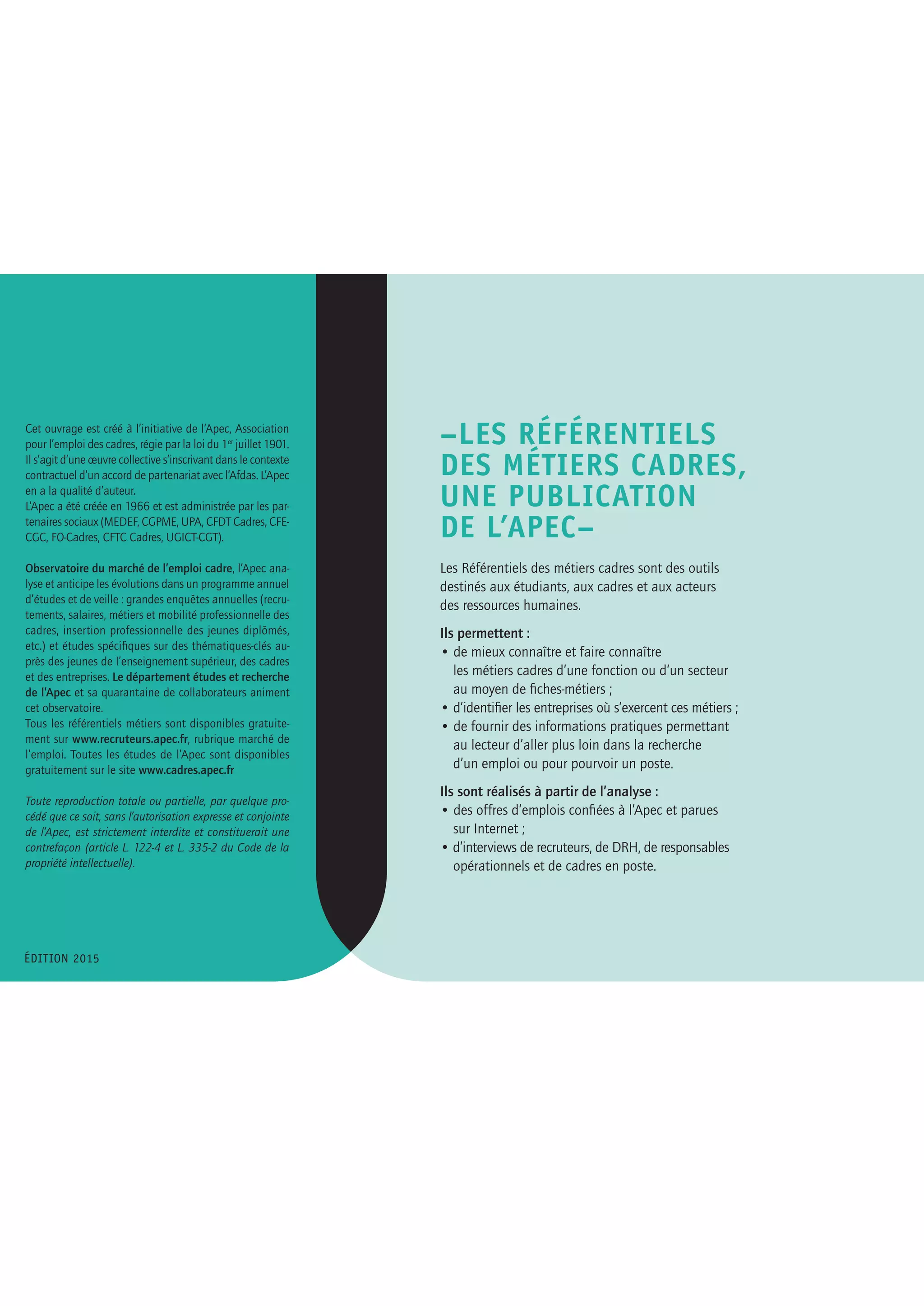 –LES RÉFÉRENTIELS
DES MÉTIERS CADRES,
UNE PUBLICATION
DE L’APEC–
Les Référentiels des métiers cadres sont des outils
destinés aux étudiants, aux cadres et aux acteurs
des ressources humaines.
Ils permettent :
• de mieux connaître et faire connaître
	 les métiers cadres d’une fonction ou d’un secteur
	 au moyen de fiches-métiers ;
• d’identifier les entreprises où s’exercent ces métiers ;
• de fournir des informations pratiques permettant
	 au lecteur d’aller plus loin dans la recherche
	 d’un emploi ou pour pourvoir un poste.
	
Ils sont réalisés à partir de l’analyse :
• des offres d’emplois confiées à l’Apec et parues
	 sur Internet ;
• d’interviews de recruteurs, de DRH, de responsables
	 opérationnels et de cadres en poste.
Cet ouvrage est créé à l’initiative de l’Apec, Association
pour l’emploi des cadres, régie par la loi du 1er
juillet 1901.
Il s’agit d’une œuvre collective s’inscrivant dans le contexte
contractuel d’un accord de partenariat avec l’Afdas. L’Apec
en a la qualité d’auteur.
L’Apec a été créée en 1966 et est administrée par les par-
tenaires sociaux (MEDEF, CGPME, UPA, CFDT Cadres, CFE-
CGC, FO-Cadres, CFTC Cadres, UGICT-CGT).
Observatoire du marché de l’emploi cadre, l’Apec ana-
lyse et anticipe les évolutions dans un programme annuel
d’études et de veille : grandes enquêtes annuelles (recru-
tements, salaires, métiers et mobilité professionnelle des
cadres, insertion professionnelle des jeunes diplômés,
etc.) et études spécifiques sur des thématiques-clés au-
près des jeunes de l’enseignement supérieur, des cadres
et des entreprises. Le département études et recherche
de l’Apec et sa quarantaine de collaborateurs animent
cet observatoire.
Tous les référentiels métiers sont disponibles gratuite-
ment sur www.recruteurs.apec.fr, rubrique marché de
l’emploi. Toutes les études de l’Apec sont disponibles
gratuitement sur le site www.cadres.apec.fr
Toute reproduction totale ou partielle, par quelque pro-
cédé que ce soit, sans l’autorisation expresse et conjointe
de l’Apec, est strictement interdite et constituerait une
contrefaçon (article L. 122-4 et L. 335-2 du Code de la
propriété intellectuelle).
ÉDITION 2015
LE PARTENAIRE DE L’ÉTUDE
L’Afdas, institution paritaire créée en 1972, est agréé par
l’État pour assurer, en tant qu’OPCA, OPACIF et OCTA, la
gestion des contributions formation auprès des entre-
prises de la culture, de la communication, des médias et
des loisirs. À ce titre, l’Afdas assure la mise en œuvre de
l’ensemble des dispositifs légaux, conventionnels et volon-
taires, concourant au développement de l’orientation et
de la formation professionnelle tout au long de la vie en
faveur des salariés, des demandeurs d’emploi et des entre-
prises qui relèvent des industries de la création, de la
culture et des médias.
En tant qu’OPCA (Organisme paritaire collecteur agréé),
l’Afdas a pour missions de :
-– contribuer au développement de la formation profession-
nelle continue dans les entreprises ; informer, sensibiliser et
accompagner les entreprises dans l’analyse de leurs besoins
et la définition de leurs projets en matière de formation
professionnelle ;
– mener une politique incitative au développement de la
professionnalisation et de l’évolution professionnelle des
salariés, des jeunes et des demandeurs d’emploi, ainsi qu’à
la sécurisation de leurs parcours professionnels ;
– coordonner et développer tous les moyens, outils et dis-
positifs de formation professionnelle capables de satisfaire
les besoins et répondre aux enjeux RH des branches profes-
sionnelles relevant de son champ d’application ;
– mettre en place des procédures et des critères permettant
de s’assurer de la qualité des formations dispensées par les
organismes de formation ;
– assurer le financement et la gestion opérationnelle des
observatoires prospectifs des métiers et des qualifications
de ses branches professionnelles, dont le pilotage politique
et stratégique est confié aux commissions paritaires natio-
nales emploi et formation (CPNEF).
En tant qu’OPACIF (Organisme paritaire collecteur agréé
au titre du congé individuel de formation), l’Afdas a pour
missions de : concourir à l’information et l’orientation des
salariés et demandeurs d’emploi sur leurs possibilités d’ac-
cès à la formation ; délivrer un conseil en évolution profes-
sionnelle (CEP) ; accompagner ces mêmes publics et
financer leurs projets qui s’inscrivent dans le cadre d’un
congé individuel de formation, d’un bilan de compétences
ou d’une validation des acquis de l’expérience.
Et, en tant qu’OCTA (Organisme collecteur agréé pour la
taxe d’apprentissage), l’Afdas a pour missions de : promou-
voir et financer l’apprentissage dans le cadre des ressources
qu’il collecte et peut mobiliser à ce titre ; accompagner la
création et le développement quantitatif et qualitatif des
formations réalisées dans les centres de formation d’ap-
prentis et des établissements d’enseignement technique
aux métiers de la culture, de la communication, des médias,
des loisirs.
L’Afdas assure également la gestion du fonds de formation
spécifique, crée en décembre 2011, au bénéfice des artistes
auteurs.
Chiffres-clés
10 branches d’activité, 43 000 entreprises adhérentes,
600 000 salariés couverts, 153 000 actions de formation
financées en 2014.
 