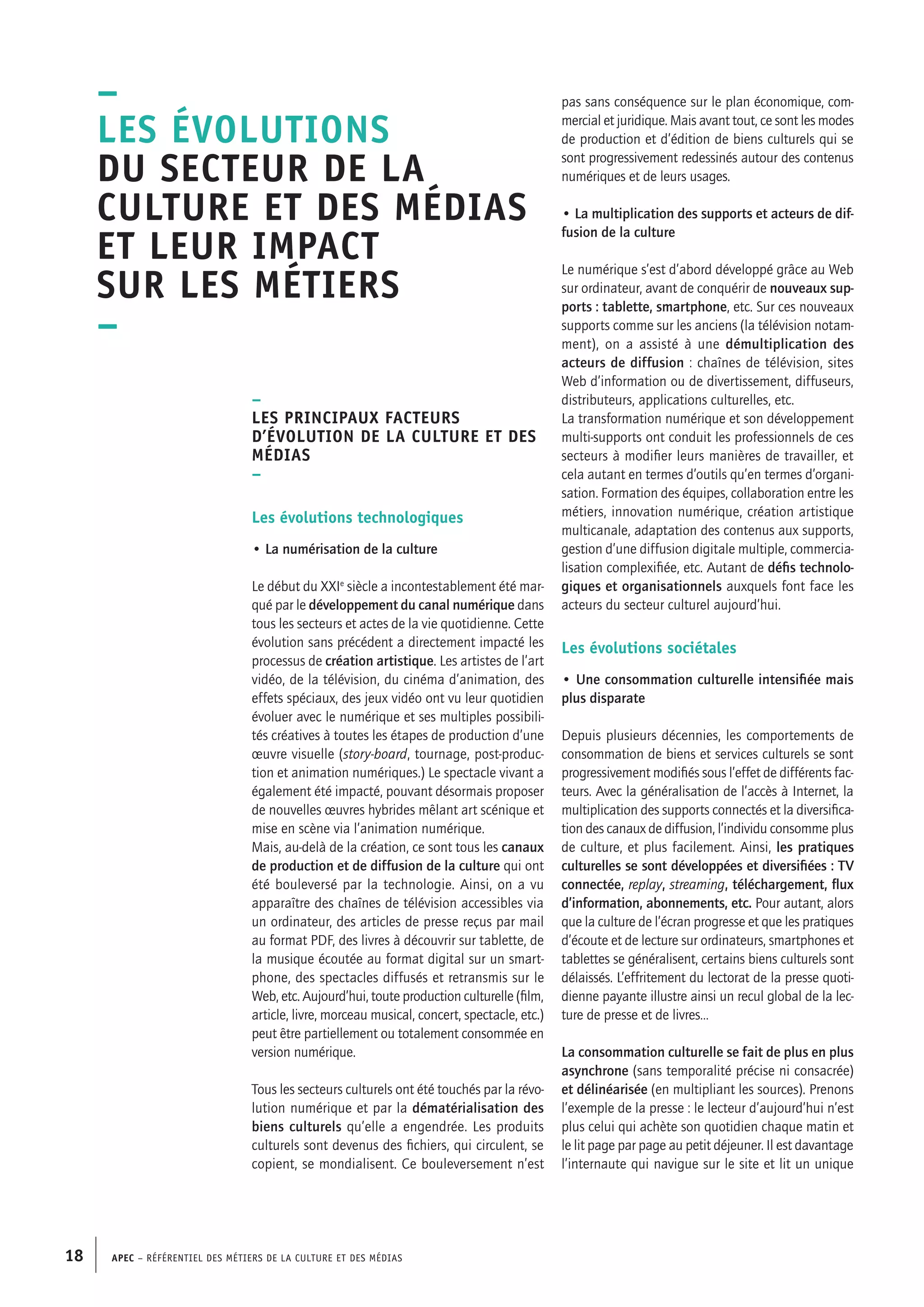 APEC – Référentiel des métiers de la culture et des médias18
–
Les évolutions
du secteur de la
culture et des médias
et leur impact
sur les métiers
–
–
Les principaux facteurs
d’évolution de la culture et des
médias
–
Les évolutions technologiques
• La numérisation de la culture
Le début du XXIe
siècle a incontestablement été mar-
qué par le développement du canal numérique dans
tous les secteurs et actes de la vie quotidienne. Cette
évolution sans précédent a directement impacté les
processus de création artistique. Les artistes de l’art
vidéo, de la télévision, du cinéma d’animation, des
effets spéciaux, des jeux vidéo ont vu leur quotidien
évoluer avec le numérique et ses multiples possibili-
tés créatives à toutes les étapes de production d’une
œuvre visuelle (story-board, tournage, post-produc-
tion et animation numériques.) Le spectacle vivant a
également été impacté, pouvant désormais proposer
de nouvelles œuvres hybrides mêlant art scénique et
mise en scène via l’animation numérique.
Mais, au-delà de la création, ce sont tous les canaux
de production et de diffusion de la culture qui ont
été bouleversé par la technologie. Ainsi, on a vu
apparaître des chaînes de télévision accessibles via
un ordinateur, des articles de presse reçus par mail
au format PDF, des livres à découvrir sur tablette, de
la musique écoutée au format digital sur un smart-
phone, des spectacles diffusés et retransmis sur le
Web, etc. Aujourd’hui, toute production culturelle (film,
article, livre, morceau musical, concert, spectacle, etc.)
peut être partiellement ou totalement consommée en
version numérique.
Tous les secteurs culturels ont été touchés par la révo-
lution numérique et par la dématérialisation des
biens culturels qu’elle a engendrée. Les produits
culturels sont devenus des fichiers, qui circulent, se
copient, se mondialisent. Ce bouleversement n’est
pas sans conséquence sur le plan économique, com-
mercial et juridique. Mais avant tout, ce sont les modes
de production et d’édition de biens culturels qui se
sont progressivement redessinés autour des contenus
numériques et de leurs usages.
• La multiplication des supports et acteurs de dif-
fusion de la culture
Le numérique s’est d’abord développé grâce au Web
sur ordinateur, avant de conquérir de nouveaux sup-
ports : tablette, smartphone, etc. Sur ces nouveaux
supports comme sur les anciens (la télévision notam-
ment), on a assisté à une démultiplication des
acteurs de diffusion : chaînes de télévision, sites
Web d’information ou de divertissement, diffuseurs,
distributeurs, applications culturelles, etc.
La transformation numérique et son développement
multi-supports ont conduit les professionnels de ces
secteurs à modifier leurs manières de travailler, et
cela autant en termes d’outils qu’en termes d’organi-
sation. Formation des équipes, collaboration entre les
métiers, innovation numérique, création artistique
multicanale, adaptation des contenus aux supports,
gestion d’une diffusion digitale multiple, commercia-
lisation complexifiée, etc. Autant de défis technolo-
giques et organisationnels auxquels font face les
acteurs du secteur culturel aujourd’hui.
Les évolutions sociétales
• Une consommation culturelle intensifiée mais
plus disparate
Depuis plusieurs décennies, les comportements de
consommation de biens et services culturels se sont
progressivement modifiés sous l’effet de différents fac-
teurs. Avec la généralisation de l’accès à Internet, la
multiplication des supports connectés et la diversifica-
tion des canaux de diffusion, l’individu consomme plus
de culture, et plus facilement. Ainsi, les pratiques
culturelles se sont développées et diversifiées : TV
connectée, replay, streaming, téléchargement, flux
d’information, abonnements, etc. Pour autant, alors
que la culture de l’écran progresse et que les pratiques
d’écoute et de lecture sur ordinateurs, smartphones et
tablettes se généralisent, certains biens culturels sont
délaissés. L’effritement du lectorat de la presse quoti-
dienne payante illustre ainsi un recul global de la lec-
ture de presse et de livres…
La consommation culturelle se fait de plus en plus
asynchrone (sans temporalité précise ni consacrée)
et délinéarisée (en multipliant les sources). Prenons
l’exemple de la presse : le lecteur d’aujourd’hui n’est
plus celui qui achète son quotidien chaque matin et
le lit page par page au petit déjeuner. Il est davantage
l’internaute qui navigue sur le site et lit un unique
 