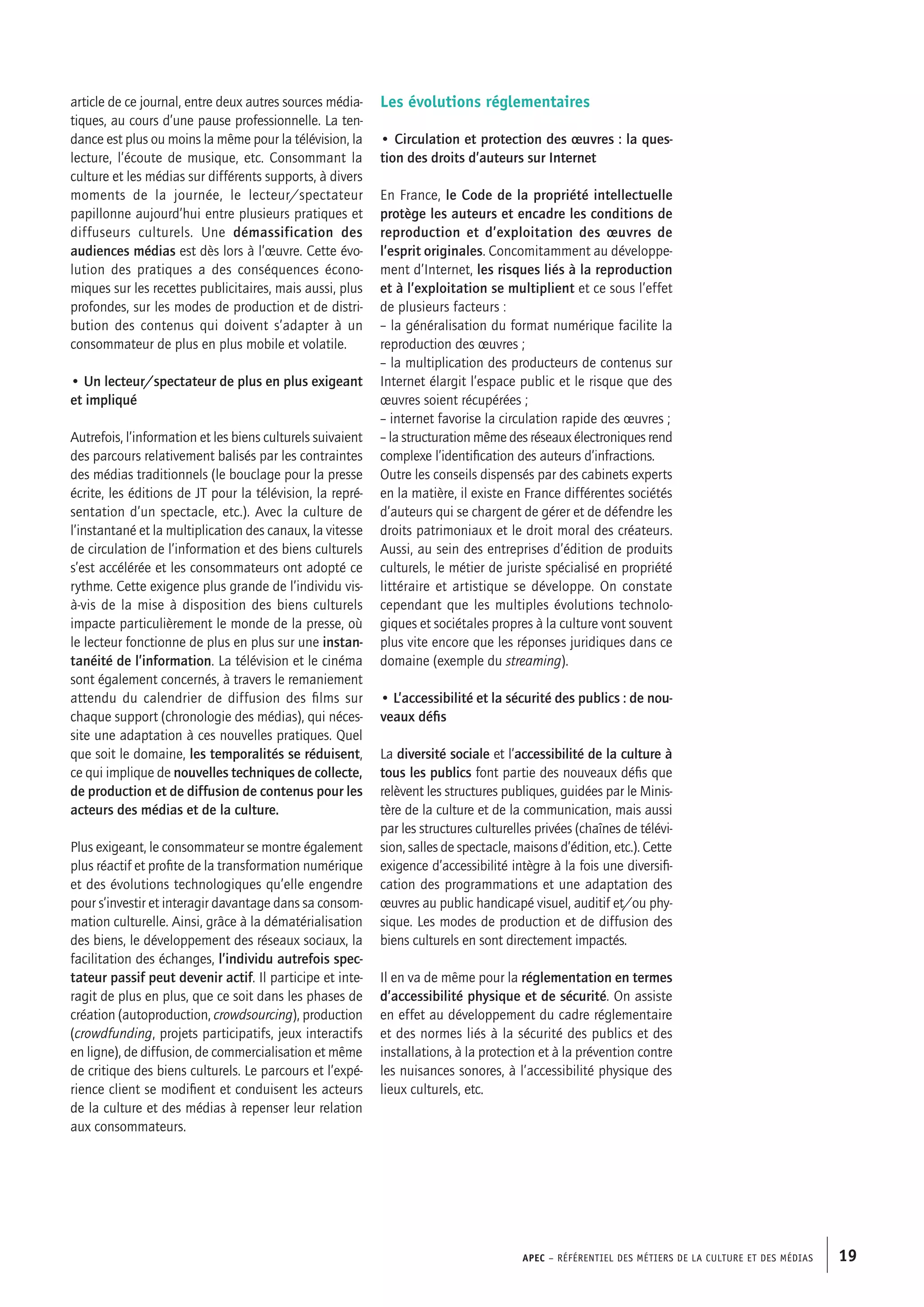 APEC – Référentiel des métiers de la culture et des médias 19
article de ce journal, entre deux autres sources média-
tiques, au cours d’une pause professionnelle. La ten-
dance est plus ou moins la même pour la télévision, la
lecture, l’écoute de musique, etc. Consommant la
culture et les médias sur différents supports, à divers
moments de la journée, le lecteur/spectateur
papillonne aujourd’hui entre plusieurs pratiques et
diffuseurs culturels. Une démassification des
audiences médias est dès lors à l’œuvre. Cette évo-
lution des pratiques a des conséquences écono-
miques sur les recettes publicitaires, mais aussi, plus
profondes, sur les modes de production et de distri-
bution des contenus qui doivent s’adapter à un
consommateur de plus en plus mobile et volatile.
• Un lecteur/spectateur de plus en plus exigeant
et impliqué
Autrefois, l’information et les biens culturels suivaient
des parcours relativement balisés par les contraintes
des médias traditionnels (le bouclage pour la presse
écrite, les éditions de JT pour la télévision, la repré-
sentation d’un spectacle, etc.). Avec la culture de
l’instantané et la multiplication des canaux, la vitesse
de circulation de l’information et des biens culturels
s’est accélérée et les consommateurs ont adopté ce
rythme. Cette exigence plus grande de l’individu vis-
à-vis de la mise à disposition des biens culturels
impacte particulièrement le monde de la presse, où
le lecteur fonctionne de plus en plus sur une instan-
tanéité de l’information. La télévision et le cinéma
sont également concernés, à travers le remaniement
attendu du calendrier de diffusion des films sur
chaque support (chronologie des médias), qui néces-
site une adaptation à ces nouvelles pratiques. Quel
que soit le domaine, les temporalités se réduisent,
ce qui implique de nouvelles techniques de collecte,
de production et de diffusion de contenus pour les
acteurs des médias et de la culture.
Plus exigeant, le consommateur se montre également
plus réactif et profite de la transformation numérique
et des évolutions technologiques qu’elle engendre
pour s’investir et interagir davantage dans sa consom-
mation culturelle. Ainsi, grâce à la dématérialisation
des biens, le développement des réseaux sociaux, la
facilitation des échanges, l’individu autrefois spec-
tateur passif peut devenir actif. Il participe et inte-
ragit de plus en plus, que ce soit dans les phases de
création (autoproduction, crowdsourcing), production
(crowdfunding, projets participatifs, jeux interactifs
en ligne), de diffusion, de commercialisation et même
de critique des biens culturels. Le parcours et l’expé-
rience client se modifient et conduisent les acteurs
de la culture et des médias à repenser leur relation
aux consommateurs.
Les évolutions réglementaires
• Circulation et protection des œuvres : la ques-
tion des droits d’auteurs sur Internet
En France, le Code de la propriété intellectuelle
protège les auteurs et encadre les conditions de
reproduction et d’exploitation des œuvres de
l’esprit originales. Concomitamment au développe-
ment d’Internet, les risques liés à la reproduction
et à l’exploitation se multiplient et ce sous l’effet
de plusieurs facteurs :
– la généralisation du format numérique facilite la
reproduction des œuvres ;
– la multiplication des producteurs de contenus sur
Internet élargit l’espace public et le risque que des
œuvres soient récupérées ;
– internet favorise la circulation rapide des œuvres ;
– la structuration même des réseaux électroniques rend
complexe l’identification des auteurs d’infractions.
Outre les conseils dispensés par des cabinets experts
en la matière, il existe en France différentes sociétés
d’auteurs qui se chargent de gérer et de défendre les
droits patrimoniaux et le droit moral des créateurs.
Aussi, au sein des entreprises d’édition de produits
culturels, le métier de juriste spécialisé en propriété
littéraire et artistique se développe. On constate
cependant que les multiples évolutions technolo-
giques et sociétales propres à la culture vont souvent
plus vite encore que les réponses juridiques dans ce
domaine (exemple du streaming).
• L’accessibilité et la sécurité des publics : de nou-
veaux défis
La diversité sociale et l’accessibilité de la culture à
tous les publics font partie des nouveaux défis que
relèvent les structures publiques, guidées par le Minis-
tère de la culture et de la communication, mais aussi
par les structures culturelles privées (chaînes de télévi-
sion, salles de spectacle, maisons d’édition, etc.). Cette
exigence d’accessibilité intègre à la fois une diversifi-
cation des programmations et une adaptation des
œuvres au public handicapé visuel, auditif et/ou phy-
sique. Les modes de production et de diffusion des
biens culturels en sont directement impactés.
Il en va de même pour la réglementation en termes
d’accessibilité physique et de sécurité. On assiste
en effet au développement du cadre réglementaire
et des normes liés à la sécurité des publics et des
installations, à la protection et à la prévention contre
les nuisances sonores, à l’accessibilité physique des
lieux culturels, etc.
 