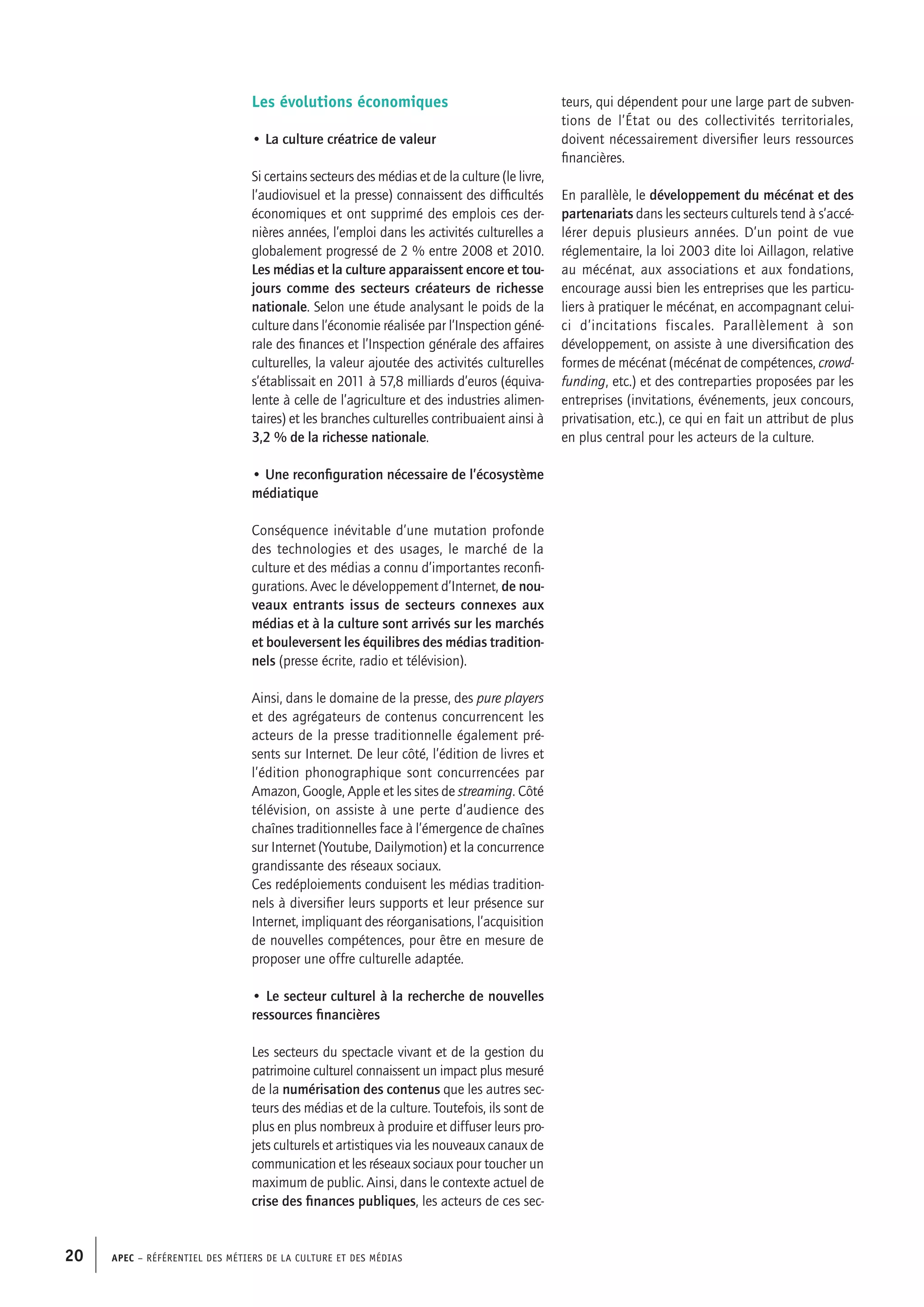 APEC – Référentiel des métiers de la culture et des médias20
teurs, qui dépendent pour une large part de subven-
tions de l’État ou des collectivités territoriales,
doivent nécessairement diversifier leurs ressources
financières.
En parallèle, le développement du mécénat et des
partenariats dans les secteurs culturels tend à s’accé-
lérer depuis plusieurs années. D’un point de vue
réglementaire, la loi 2003 dite loi Aillagon, relative
au mécénat, aux associations et aux fondations,
encourage aussi bien les entreprises que les particu-
liers à pratiquer le mécénat, en accompagnant celui-
ci d’incitations fiscales. Parallèlement à son
développement, on assiste à une diversification des
formes de mécénat (mécénat de compétences, crowd-
funding, etc.) et des contreparties proposées par les
entreprises (invitations, événements, jeux concours,
privatisation, etc.), ce qui en fait un attribut de plus
en plus central pour les acteurs de la culture.
 
Les évolutions économiques
• La culture créatrice de valeur
Si certains secteurs des médias et de la culture (le livre,
l’audiovisuel et la presse) connaissent des difficultés
économiques et ont supprimé des emplois ces der-
nières années, l’emploi dans les activités culturelles a
globalement progressé de 2 % entre 2008 et 2010.
Les médias et la culture apparaissent encore et tou-
jours comme des secteurs créateurs de richesse
nationale. Selon une étude analysant le poids de la
culture dans l’économie réalisée par l’Inspection géné-
rale des finances et l’Inspection générale des affaires
culturelles, la valeur ajoutée des activités culturelles
s’établissait en 2011 à 57,8 milliards d’euros (équiva-
lente à celle de l’agriculture et des industries alimen-
taires) et les branches culturelles contribuaient ainsi à
3,2 % de la richesse nationale.
• Une reconfiguration nécessaire de l’écosystème
médiatique
Conséquence inévitable d’une mutation profonde
des technologies et des usages, le marché de la
culture et des médias a connu d’importantes reconfi-
gurations. Avec le développement d’Internet, de nou-
veaux entrants issus de secteurs connexes aux
médias et à la culture sont arrivés sur les marchés
et bouleversent les équilibres des médias tradition-
nels (presse écrite, radio et télévision).
Ainsi, dans le domaine de la presse, des pure players
et des agrégateurs de contenus concurrencent les
acteurs de la presse traditionnelle également pré-
sents sur Internet. De leur côté, l’édition de livres et
l’édition phonographique sont concurrencées par
Amazon, Google, Apple et les sites de streaming. Côté
télévision, on assiste à une perte d’audience des
chaînes traditionnelles face à l’émergence de chaînes
sur Internet (Youtube, Dailymotion) et la concurrence
grandissante des réseaux sociaux.
Ces redéploiements conduisent les médias tradition-
nels à diversifier leurs supports et leur présence sur
Internet, impliquant des réorganisations, l’acquisition
de nouvelles compétences, pour être en mesure de
proposer une offre culturelle adaptée.
• Le secteur culturel à la recherche de nouvelles
ressources financières
Les secteurs du spectacle vivant et de la gestion du
patrimoine culturel connaissent un impact plus mesuré
de la numérisation des contenus que les autres sec-
teurs des médias et de la culture. Toutefois, ils sont de
plus en plus nombreux à produire et diffuser leurs pro-
jets culturels et artistiques via les nouveaux canaux de
communication et les réseaux sociaux pour toucher un
maximum de public. Ainsi, dans le contexte actuel de
crise des finances publiques, les acteurs de ces sec-
 