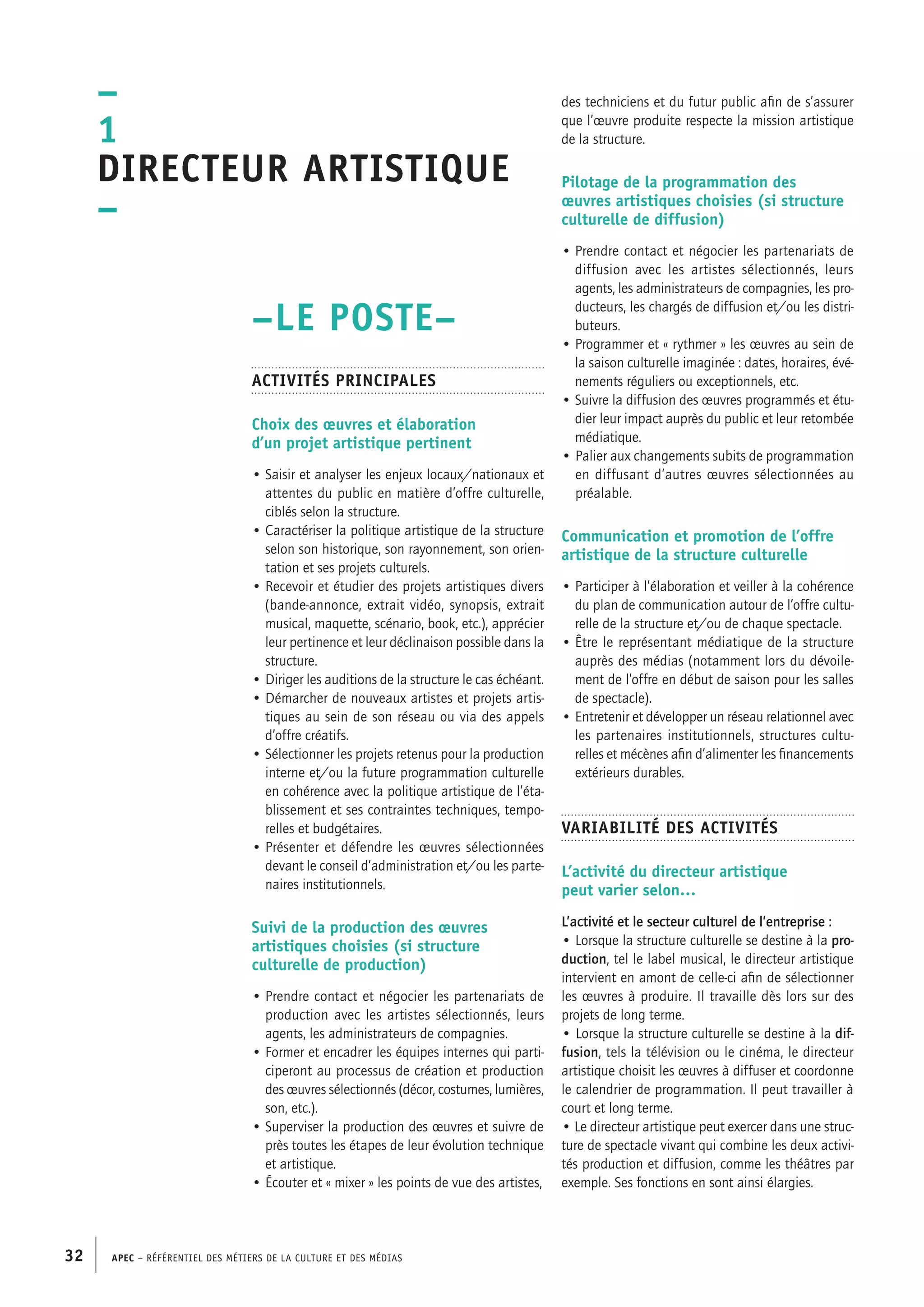 APEC – Référentiel des métiers de la culture et des médias32
des techniciens et du futur public afin de s’assurer
que l’œuvre produite respecte la mission artistique
de la structure.
Pilotage de la programmation des
œuvres artistiques choisies (si structure
culturelle de diffusion)
• Prendre contact et négocier les partenariats de
diffusion avec les artistes sélectionnés, leurs
agents, les administrateurs de compagnies, les pro-
ducteurs, les chargés de diffusion et/ou les distri-
buteurs.
• Programmer et « rythmer » les œuvres au sein de
la saison culturelle imaginée : dates, horaires, évé-
nements réguliers ou exceptionnels, etc.
• Suivre la diffusion des œuvres programmés et étu-
dier leur impact auprès du public et leur retombée
médiatique.
• Palier aux changements subits de programmation
en diffusant d’autres œuvres sélectionnées au
préalable.
Communication et promotion de l’offre
artistique de la structure culturelle
• Participer à l’élaboration et veiller à la cohérence
du plan de communication autour de l’offre cultu-
relle de la structure et/ou de chaque spectacle.
• Être le représentant médiatique de la structure
auprès des médias (notamment lors du dévoile-
ment de l’offre en début de saison pour les salles
de spectacle).
• Entretenir et développer un réseau relationnel avec
les partenaires institutionnels, structures cultu-
relles et mécènes afin d’alimenter les financements
extérieurs durables.
Variabilité des activités
L’activité du directeur artistique
peut varier selon…
L’activité et le secteur culturel de l’entreprise :
• Lorsque la structure culturelle se destine à la pro-
duction, tel le label musical, le directeur artistique
intervient en amont de celle-ci afin de sélectionner
les œuvres à produire. Il travaille dès lors sur des
projets de long terme.
• Lorsque la structure culturelle se destine à la dif-
fusion, tels la télévision ou le cinéma, le directeur
artistique choisit les œuvres à diffuser et coordonne
le calendrier de programmation. Il peut travailler à
court et long terme.
• Le directeur artistique peut exercer dans une struc-
ture de spectacle vivant qui combine les deux activi-
tés production et diffusion, comme les théâtres par
exemple. Ses fonctions en sont ainsi élargies.
–LE POSTE–
Activités principales
Choix des œuvres et élaboration
d’un projet artistique pertinent
• Saisir et analyser les enjeux locaux/nationaux et
attentes du public en matière d’offre culturelle,
ciblés selon la structure.
• Caractériser la politique artistique de la structure
selon son historique, son rayonnement, son orien-
tation et ses projets culturels.
• Recevoir et étudier des projets artistiques divers
(bande-annonce, extrait vidéo, synopsis, extrait
musical, maquette, scénario, book, etc.), apprécier
leur pertinence et leur déclinaison possible dans la
structure.
• Diriger les auditions de la structure le cas échéant.
• Démarcher de nouveaux artistes et projets artis-
tiques au sein de son réseau ou via des appels
d’offre créatifs.
• Sélectionner les projets retenus pour la production
interne et/ou la future programmation culturelle
en cohérence avec la politique artistique de l’éta-
blissement et ses contraintes techniques, tempo-
relles et budgétaires.
• Présenter et défendre les œuvres sélectionnées
devant le conseil d’administration et/ou les parte-
naires institutionnels.
Suivi de la production des œuvres
artistiques choisies (si structure
culturelle de production)
• Prendre contact et négocier les partenariats de
production avec les artistes sélectionnés, leurs
agents, les administrateurs de compagnies.
• Former et encadrer les équipes internes qui parti-
ciperont au processus de création et production
des œuvres sélectionnés (décor, costumes, lumières,
son, etc.).
• Superviser la production des œuvres et suivre de
près toutes les étapes de leur évolution technique
et artistique.
• Écouter et « mixer » les points de vue des artistes,
–
1
Directeur artistique
–
 