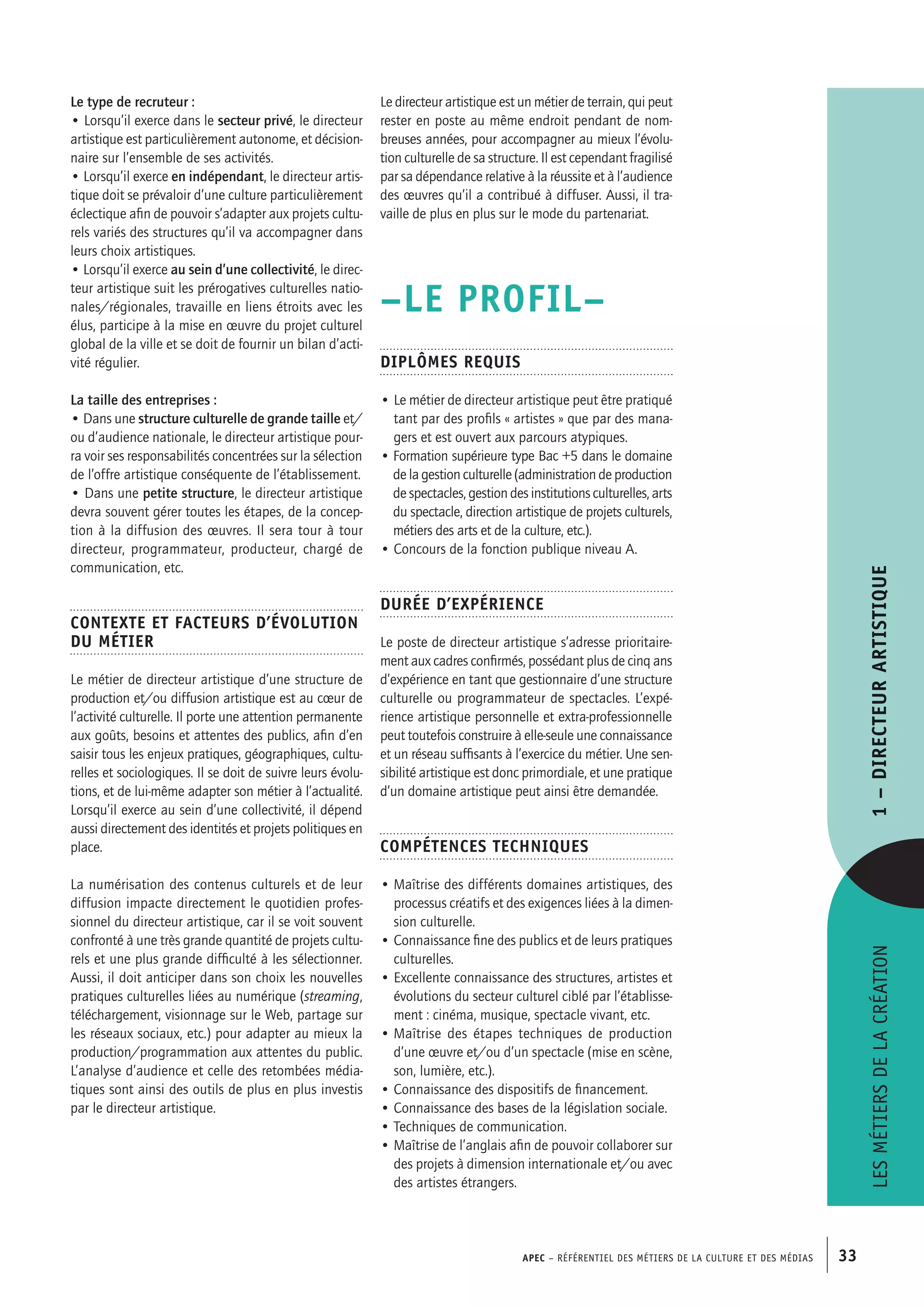 APEC – Référentiel des métiers de la culture et des médias 33
Le directeur artistique est un métier de terrain, qui peut
rester en poste au même endroit pendant de nom-
breuses années, pour accompagner au mieux l’évolu-
tion culturelle de sa structure. Il est cependant fragilisé
par sa dépendance relative à la réussite et à l’audience
des œuvres qu’il a contribué à diffuser. Aussi, il tra-
vaille de plus en plus sur le mode du partenariat.
–LE PROFIL–
Diplômes requis
• Le métier de directeur artistique peut être pratiqué
tant par des profils « artistes » que par des mana-
gers et est ouvert aux parcours atypiques.
• Formation supérieure type Bac +5 dans le domaine
de la gestion culturelle (administration de production
de spectacles, gestion des institutions culturelles, arts
du spectacle, direction artistique de projets culturels,
métiers des arts et de la culture, etc.).
• Concours de la fonction publique niveau A.
Durée d’expérience
Le poste de directeur artistique s’adresse prioritaire-
ment aux cadres confirmés, possédant plus de cinq ans
d’expérience en tant que gestionnaire d’une structure
culturelle ou programmateur de spectacles. L’expé-
rience artistique personnelle et extra-professionnelle
peut toutefois construire à elle-seule une connaissance
et un réseau suffisants à l’exercice du métier. Une sen-
sibilité artistique est donc primordiale, et une pratique
d’un domaine artistique peut ainsi être demandée.
Compétences techniques
• Maîtrise des différents domaines artistiques, des
processus créatifs et des exigences liées à la dimen-
sion culturelle.
• Connaissance fine des publics et de leurs pratiques
culturelles.
• Excellente connaissance des structures, artistes et
évolutions du secteur culturel ciblé par l’établisse-
ment : cinéma, musique, spectacle vivant, etc.
• Maîtrise des étapes techniques de production
d’une œuvre et/ou d’un spectacle (mise en scène,
son, lumière, etc.).
• Connaissance des dispositifs de financement.
• Connaissance des bases de la législation sociale.
• Techniques de communication.
• Maîtrise de l’anglais afin de pouvoir collaborer sur
des projets à dimension internationale et/ou avec
des artistes étrangers.
Le type de recruteur :
• Lorsqu’il exerce dans le secteur privé, le directeur
artistique est particulièrement autonome, et décision-
naire sur l’ensemble de ses activités.
• Lorsqu’il exerce en indépendant, le directeur artis-
tique doit se prévaloir d’une culture particulièrement
éclectique afin de pouvoir s’adapter aux projets cultu-
rels variés des structures qu’il va accompagner dans
leurs choix artistiques.
• Lorsqu’il exerce au sein d’une collectivité, le direc-
teur artistique suit les prérogatives culturelles natio-
nales/régionales, travaille en liens étroits avec les
élus, participe à la mise en œuvre du projet culturel
global de la ville et se doit de fournir un bilan d’acti-
vité régulier.
La taille des entreprises :
• Dans une structure culturelle de grande taille et/
ou d’audience nationale, le directeur artistique pour-
ra voir ses responsabilités concentrées sur la sélection
de l’offre artistique conséquente de l’établissement.
• Dans une petite structure, le directeur artistique
devra souvent gérer toutes les étapes, de la concep-
tion à la diffusion des œuvres. Il sera tour à tour
directeur, programmateur, producteur, chargé de
communication, etc.
Contexte et facteurs d’évolution
du métier
Le métier de directeur artistique d’une structure de
production et/ou diffusion artistique est au cœur de
l’activité culturelle. Il porte une attention permanente
aux goûts, besoins et attentes des publics, afin d’en
saisir tous les enjeux pratiques, géographiques, cultu-
relles et sociologiques. Il se doit de suivre leurs évolu-
tions, et de lui-même adapter son métier à l’actualité.
Lorsqu’il exerce au sein d’une collectivité, il dépend
aussi directement des identités et projets politiques en
place.
La numérisation des contenus culturels et de leur
diffusion impacte directement le quotidien profes-
sionnel du directeur artistique, car il se voit souvent
confronté à une très grande quantité de projets cultu-
rels et une plus grande difficulté à les sélectionner.
Aussi, il doit anticiper dans son choix les nouvelles
pratiques culturelles liées au numérique (streaming,
téléchargement, visionnage sur le Web, partage sur
les réseaux sociaux, etc.) pour adapter au mieux la
production/programmation aux attentes du public.
L’analyse d’audience et celle des retombées média-
tiques sont ainsi des outils de plus en plus investis
par le directeur artistique.
Lesmétiersdelacréation1–Directeurartistique
 