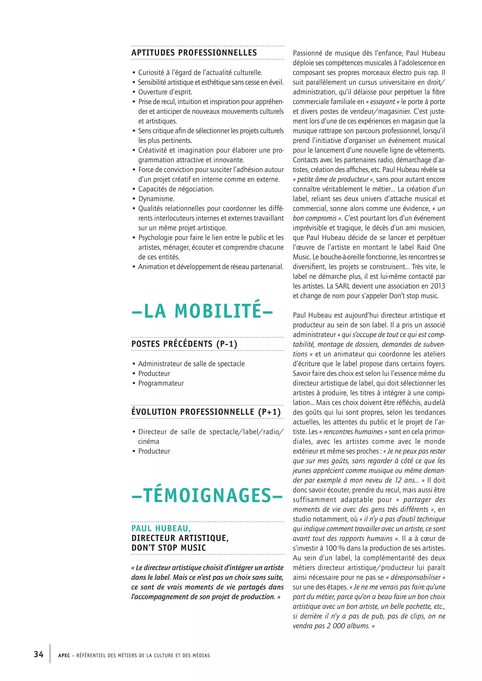 APEC – Référentiel des métiers de la culture et des médias34
Passionné de musique dès l’enfance, Paul Hubeau
déploie ses compétences musicales à l’adolescence en
composant ses propres morceaux électro puis rap. Il
suit parallèlement un cursus universitaire en droit/
administration, qu’il délaisse pour perpétuer la fibre
commerciale familiale en « essayant » le porte à porte
et divers postes de vendeur/magasinier. C’est juste-
ment lors d’une de ces expériences en magasin que la
musique rattrape son parcours professionnel, lorsqu’il
prend l’initiative d’organiser un événement musical
pour le lancement d’une nouvelle ligne de vêtements.
Contacts avec les partenaires radio, démarchage d’ar-
tistes, création des affiches, etc. Paul Hubeau révèle sa
« petite âme de producteur », sans pour autant encore
connaître véritablement le métier… La création d’un
label, reliant ses deux univers d’attache musical et
commercial, sonne alors comme une évidence, « un
bon compromis ». C’est pourtant lors d’un événement
imprévisible et tragique, le décès d’un ami musicien,
que Paul Hubeau décide de se lancer et perpétuer
l’œuvre de l’artiste en montant le label Raid One
Music. Le bouche-à-oreille fonctionne, les rencontres se
diversifient, les projets se construisent… Très vite, le
label ne démarche plus, il est lui-même contacté par
les artistes. La SARL devient une association en 2013
et change de nom pour s’appeler Don’t stop music.
Paul Hubeau est aujourd’hui directeur artistique et
producteur au sein de son label. Il a pris un associé
administrateur « qui s’occupe de tout ce qui est comp-
tabilité, montage de dossiers, demandes de subven-
tions » et un animateur qui coordonne les ateliers
d’écriture que le label propose dans certains foyers.
Savoir faire des choix est selon lui l’essence même du
directeur artistique de label, qui doit sélectionner les
artistes à produire, les titres à intégrer à une compi-
lation... Mais ces choix doivent être réfléchis, au-delà
des goûts qui lui sont propres, selon les tendances
actuelles, les attentes du public et le projet de l’ar-
tiste. Les « rencontres humaines » sont en cela primor-
diales, avec les artistes comme avec le monde
extérieur et même ses proches : « Je ne peux pas rester
que sur mes goûts, sans regarder à côté ce que les
jeunes apprécient comme musique ou même deman-
der par exemple à mon neveu de 12 ans… » Il doit
donc savoir écouter, prendre du recul, mais aussi être
suffisamment adaptable pour « partager des
moments de vie avec des gens très différents », en
studio notamment, où « il n’y a pas d’outil technique
qui indique comment travailler avec un artiste, ce sont
avant tout des rapports humains ». Il a à cœur de
s’investir à 100 % dans la production de ses artistes.
Au sein d’un label, la complémentarité des deux
métiers directeur artistique/producteur lui paraît
ainsi nécessaire pour ne pas se « déresponsabiliser »
sur une des étapes. « Je ne me verrais pas faire qu’une
part du métier, parce qu’on a beau faire un bon choix
artistique avec un bon artiste, un belle pochette, etc.,
si derrière il n’y a pas de pub, pas de clips, on ne
vendra pas 2 000 albums. »
Aptitudes professionnelles
• Curiosité à l’égard de l’actualité culturelle.
• Sensibilité artistique et esthétique sans cesse en éveil.
• Ouverture d’esprit.
• Prise de recul, intuition et inspiration pour appréhen-
der et anticiper de nouveaux mouvements culturels
et artistiques.
• Sens critique afin de sélectionner les projets culturels
les plus pertinents.
• Créativité et imagination pour élaborer une pro-
grammation attractive et innovante.
• Force de conviction pour susciter l’adhésion autour
d’un projet créatif en interne comme en externe.
• Capacités de négociation.
• Dynamisme.
• Qualités relationnelles pour coordonner les diffé-
rents interlocuteurs internes et externes travaillant
sur un même projet artistique.
• Psychologie pour faire le lien entre le public et les
artistes, ménager, écouter et comprendre chacune
de ces entités.
• Animation et développement de réseau partenarial.
–LA MOBILITÉ–
Postes précédents (P-1)
• Administrateur de salle de spectacle
• Producteur
• Programmateur
Évolution professionnelle (P+1)
• Directeur de salle de spectacle/label/radio/
cinéma
• Producteur
–TÉMOIGNAGES–
Paul HUBEAU,
Directeur artistique,
Don’t stop music
« Le directeur artistique choisit d’intégrer un artiste
dans le label. Mais ce n’est pas un choix sans suite,
ce sont de vrais moments de vie partagés dans
l’accompagnement de son projet de production. »
 