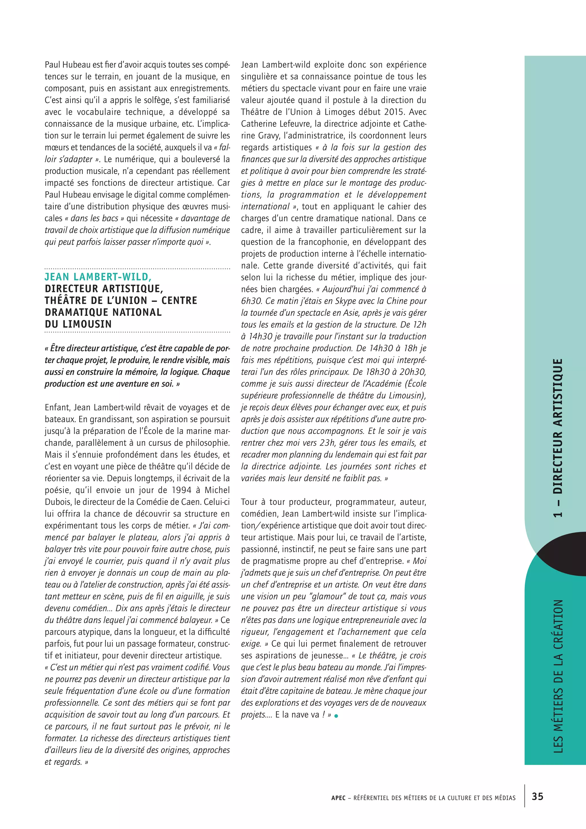 APEC – Référentiel des métiers de la culture et des médias 35
Jean Lambert-wild exploite donc son expérience
singulière et sa connaissance pointue de tous les
métiers du spectacle vivant pour en faire une vraie
valeur ajoutée quand il postule à la direction du
Théâtre de l’Union à Limoges début 2015. Avec
Catherine Lefeuvre, la directrice adjointe et Cathe-
rine Gravy, l’administratrice, ils coordonnent leurs
regards artistiques « à la fois sur la gestion des
finances que sur la diversité des approches artistique
et politique à avoir pour bien comprendre les straté-
gies à mettre en place sur le montage des produc-
tions, la programmation et le développement
international », tout en appliquant le cahier des
charges d’un centre dramatique national. Dans ce
cadre, il aime à travailler particulièrement sur la
question de la francophonie, en développant des
projets de production interne à l’échelle internatio-
nale. Cette grande diversité d’activités, qui fait
selon lui la richesse du métier, implique des jour-
nées bien chargées. « Aujourd’hui j’ai commencé à
6h30. Ce matin j’étais en Skype avec la Chine pour
la tournée d’un spectacle en Asie, après je vais gérer
tous les emails et la gestion de la structure. De 12h
à 14h30 je travaille pour l’instant sur la traduction
de notre prochaine production. De 14h30 à 18h je
fais mes répétitions, puisque c’est moi qui interpré-
terai l’un des rôles principaux. De 18h30 à 20h30,
comme je suis aussi directeur de l’Académie (École
supérieure professionnelle de théâtre du Limousin),
je reçois deux élèves pour échanger avec eux, et puis
après je dois assister aux répétitions d’une autre pro-
duction que nous accompagnons. Et le soir je vais
rentrer chez moi vers 23h, gérer tous les emails, et
recadrer mon planning du lendemain qui est fait par
la directrice adjointe. Les journées sont riches et
variées mais leur densité ne faiblit pas. »
Tour à tour producteur, programmateur, auteur,
comédien, Jean Lambert-wild insiste sur l’implica-
tion/expérience artistique que doit avoir tout direc-
teur artistique. Mais pour lui, ce travail de l’artiste,
passionné, instinctif, ne peut se faire sans une part
de pragmatisme propre au chef d’entreprise. « Moi
j’admets que je suis un chef d’entreprise. On peut être
un chef d’entreprise et un artiste. On veut être dans
une vision un peu ”glamour” de tout ça, mais vous
ne pouvez pas être un directeur artistique si vous
n’êtes pas dans une logique entrepreneuriale avec la
rigueur, l’engagement et l’acharnement que cela
exige. » Ce qui lui permet finalement de retrouver
ses aspirations de jeunesse… « Le théâtre, je crois
que c’est le plus beau bateau au monde. J’ai l’impres-
sion d’avoir autrement réalisé mon rêve d’enfant qui
était d’être capitaine de bateau. Je mène chaque jour
des explorations et des voyages vers de de nouveaux
projets…. E la nave va ! » •
Paul Hubeau est fier d’avoir acquis toutes ses compé-
tences sur le terrain, en jouant de la musique, en
composant, puis en assistant aux enregistrements.
C’est ainsi qu’il a appris le solfège, s’est familiarisé
avec le vocabulaire technique, a développé sa
connaissance de la musique urbaine, etc. L’implica-
tion sur le terrain lui permet également de suivre les
mœurs et tendances de la société, auxquels il va « fal-
loir s’adapter ». Le numérique, qui a bouleversé la
production musicale, n’a cependant pas réellement
impacté ses fonctions de directeur artistique. Car
Paul Hubeau envisage le digital comme complémen-
taire d’une distribution physique des œuvres musi-
cales « dans les bacs » qui nécessite « davantage de
travail de choix artistique que la diffusion numérique
qui peut parfois laisser passer n’importe quoi ».
Jean LAMBERT-WILD,
Directeur artistique,
Théâtre de l’Union – Centre
Dramatique National
du Limousin
« Être directeur artistique, c’est être capable de por-
ter chaque projet, le produire, le rendre visible, mais
aussi en construire la mémoire, la logique. Chaque
production est une aventure en soi. »
Enfant, Jean Lambert-wild rêvait de voyages et de
bateaux. En grandissant, son aspiration se poursuit
jusqu’à la préparation de l’École de la marine mar-
chande, parallèlement à un cursus de philosophie.
Mais il s’ennuie profondément dans les études, et
c’est en voyant une pièce de théâtre qu’il décide de
réorienter sa vie. Depuis longtemps, il écrivait de la
poésie, qu’il envoie un jour de 1994 à Michel
Dubois, le directeur de la Comédie de Caen. Celui-ci
lui offrira la chance de découvrir sa structure en
expérimentant tous les corps de métier. « J’ai com-
mencé par balayer le plateau, alors j’ai appris à
balayer très vite pour pouvoir faire autre chose, puis
j’ai envoyé le courrier, puis quand il n’y avait plus
rien à envoyer je donnais un coup de main au pla-
teau ou à l’atelier de construction, après j’ai été assis-
tant metteur en scène, puis de fil en aiguille, je suis
devenu comédien... Dix ans après j’étais le directeur
du théâtre dans lequel j’ai commencé balayeur. » Ce
parcours atypique, dans la longueur, et la difficulté
parfois, fut pour lui un passage formateur, construc-
tif et initiateur, pour devenir directeur artistique.
« C’est un métier qui n’est pas vraiment codifié. Vous
ne pourrez pas devenir un directeur artistique par la
seule fréquentation d’une école ou d’une formation
professionnelle. Ce sont des métiers qui se font par
acquisition de savoir tout au long d’un parcours. Et
ce parcours, il ne faut surtout pas le prévoir, ni le
formater. La richesse des directeurs artistiques tient
d’ailleurs lieu de la diversité des origines, approches
et regards. »
Lesmétiersdelacréation1–Directeurartistique
 