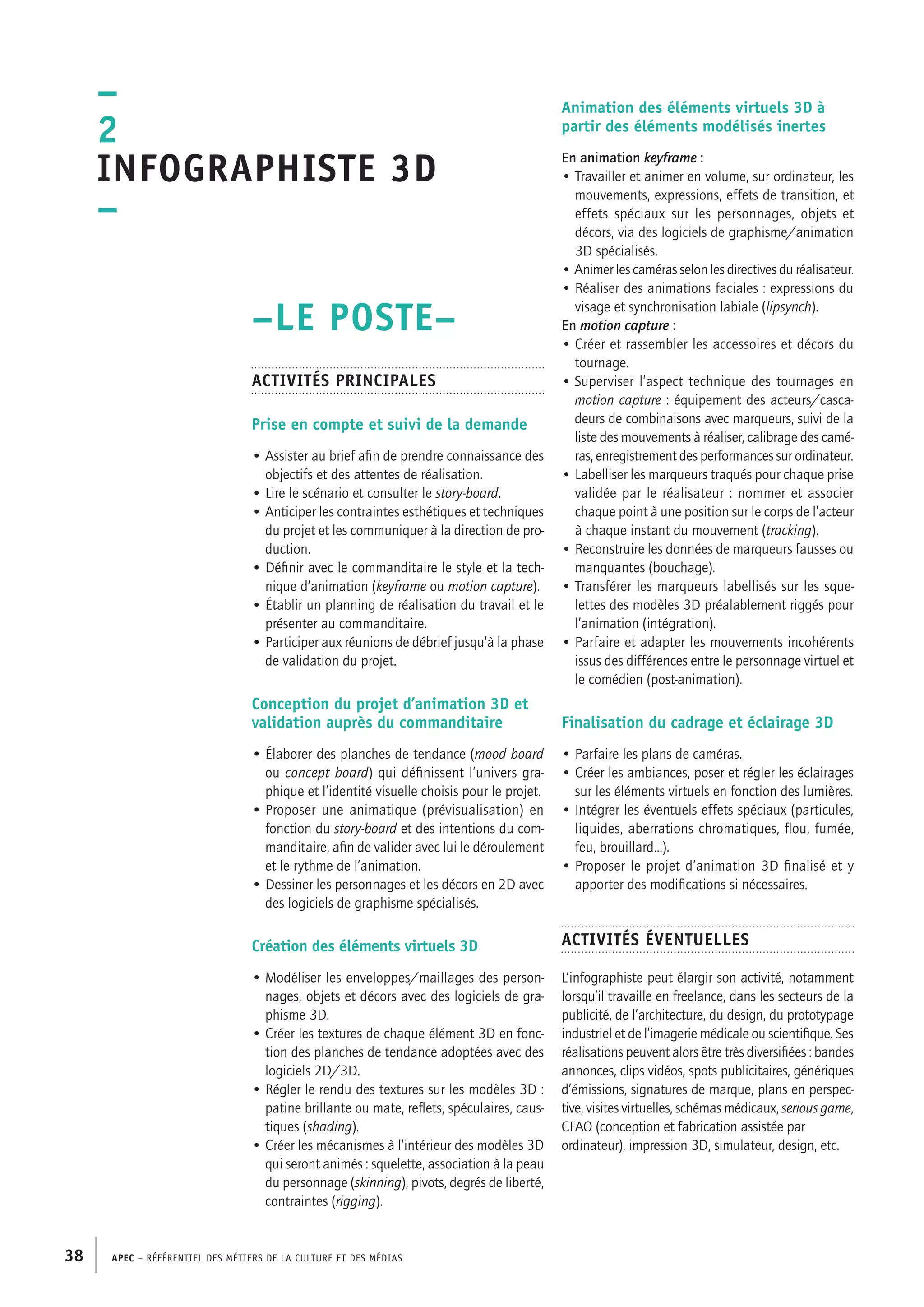 APEC – Référentiel des métiers de la culture et des médias38
–
2
Infographiste 3D
–
Animation des éléments virtuels 3D à
partir des éléments modélisés inertes
En animation keyframe :
• Travailler et animer en volume, sur ordinateur, les
mouvements, expressions, effets de transition, et
effets spéciaux sur les personnages, objets et
décors, via des logiciels de graphisme/animation
3D spécialisés.
• Animer les caméras selon les directives du réalisateur.
• Réaliser des animations faciales : expressions du
visage et synchronisation labiale (lipsynch).
En motion capture :
• Créer et rassembler les accessoires et décors du
tournage.
• Superviser l’aspect technique des tournages en
motion capture : équipement des acteurs/casca-
deurs de combinaisons avec marqueurs, suivi de la
liste des mouvements à réaliser, calibrage des camé-
ras, enregistrement des performances sur ordinateur.
• Labelliser les marqueurs traqués pour chaque prise
validée par le réalisateur : nommer et associer
chaque point à une position sur le corps de l’acteur
à chaque instant du mouvement (tracking).
• Reconstruire les données de marqueurs fausses ou
manquantes (bouchage).
• Transférer les marqueurs labellisés sur les sque-
lettes des modèles 3D préalablement riggés pour
l’animation (intégration).
• Parfaire et adapter les mouvements incohérents
issus des différences entre le personnage virtuel et
le comédien (post-animation).
Finalisation du cadrage et éclairage 3D
• Parfaire les plans de caméras.
• Créer les ambiances, poser et régler les éclairages
sur les éléments virtuels en fonction des lumières.
• Intégrer les éventuels effets spéciaux (particules,
liquides, aberrations chromatiques, flou, fumée,
feu, brouillard…).
• Proposer le projet d’animation 3D finalisé et y
apporter des modifications si nécessaires.
Activités éventuelles
L’infographiste peut élargir son activité, notamment
lorsqu’il travaille en freelance, dans les secteurs de la
publicité, de l’architecture, du design, du prototypage
industriel et de l’imagerie médicale ou scientifique. Ses
réalisations peuvent alors être très diversifiées : bandes
annonces, clips vidéos, spots publicitaires, génériques
d’émissions, signatures de marque, plans en perspec-
tive, visites virtuelles, schémas médicaux, serious game,
CFAO (conception et fabrication assistée par
ordinateur), impression 3D, simulateur, design, etc.
–LE POSTE–
Activités principales
Prise en compte et suivi de la demande
• Assister au brief afin de prendre connaissance des
objectifs et des attentes de réalisation.
• Lire le scénario et consulter le story-board.
• Anticiper les contraintes esthétiques et techniques
du projet et les communiquer à la direction de pro-
duction.
• Définir avec le commanditaire le style et la tech-
nique d’animation (keyframe ou motion capture).
• Établir un planning de réalisation du travail et le
présenter au commanditaire.
• Participer aux réunions de débrief jusqu’à la phase
de validation du projet.
Conception du projet d’animation 3D et
validation auprès du commanditaire
• Élaborer des planches de tendance (mood board
ou concept board) qui définissent l’univers gra-
phique et l’identité visuelle choisis pour le projet.
• Proposer une animatique (prévisualisation) en
fonction du story-board et des intentions du com-
manditaire, afin de valider avec lui le déroulement
et le rythme de l’animation.
• Dessiner les personnages et les décors en 2D avec
des logiciels de graphisme spécialisés.
Création des éléments virtuels 3D
• Modéliser les enveloppes/maillages des person-
nages, objets et décors avec des logiciels de gra-
phisme 3D.
• Créer les textures de chaque élément 3D en fonc-
tion des planches de tendance adoptées avec des
logiciels 2D/3D.
• Régler le rendu des textures sur les modèles 3D :
patine brillante ou mate, reflets, spéculaires, caus-
tiques (shading).
• Créer les mécanismes à l’intérieur des modèles 3D
qui seront animés : squelette, association à la peau
du personnage (skinning), pivots, degrés de liberté,
contraintes (rigging).
 