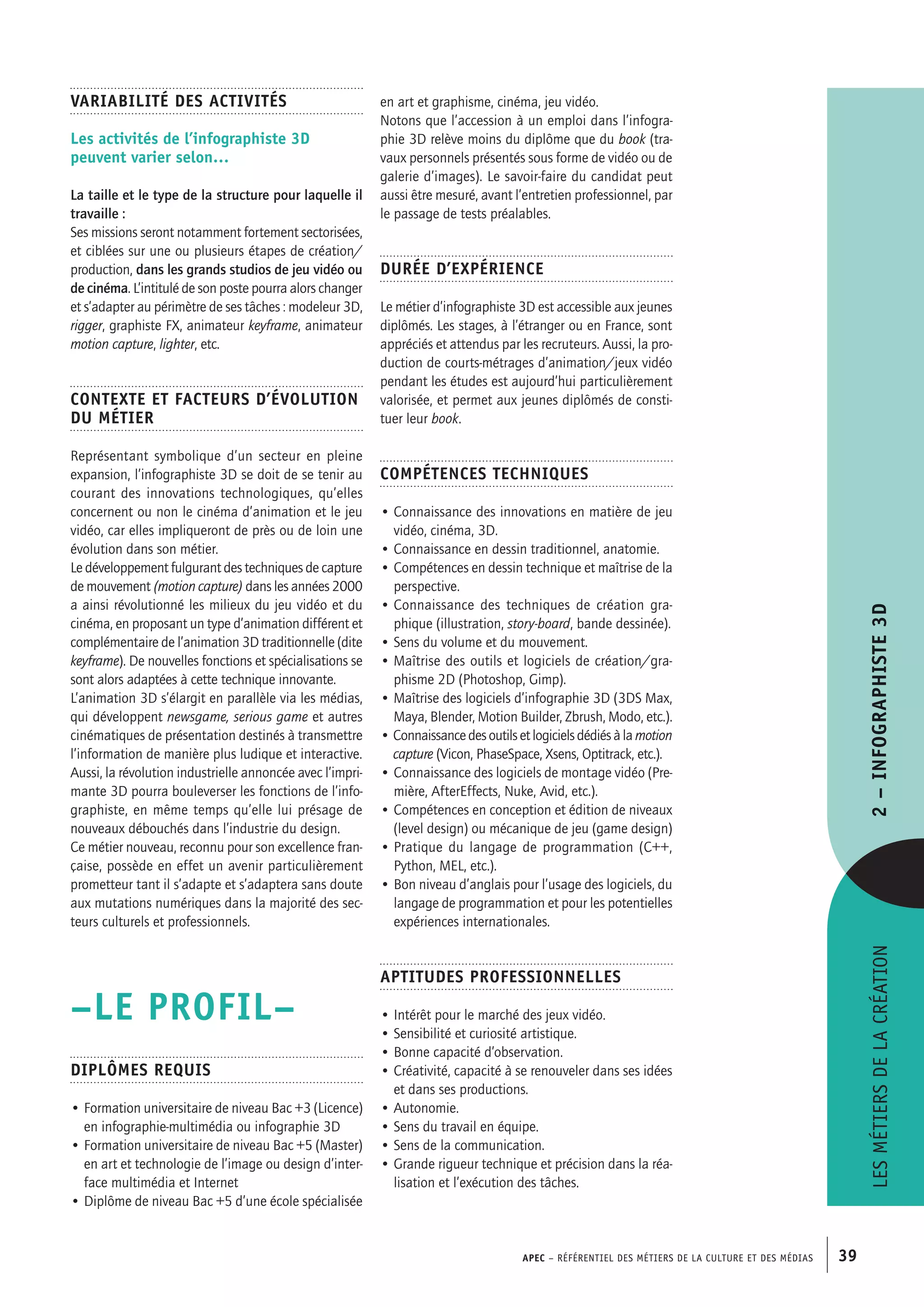 APEC – Référentiel des métiers de la culture et des médias 39
en art et graphisme, cinéma, jeu vidéo.
Notons que l’accession à un emploi dans l’infogra-
phie 3D relève moins du diplôme que du book (tra-
vaux personnels présentés sous forme de vidéo ou de
galerie d’images). Le savoir-faire du candidat peut
aussi être mesuré, avant l’entretien professionnel, par
le passage de tests préalables.
Durée d’expérience
Le métier d’infographiste 3D est accessible aux jeunes
diplômés. Les stages, à l’étranger ou en France, sont
appréciés et attendus par les recruteurs. Aussi, la pro-
duction de courts-métrages d’animation/jeux vidéo
pendant les études est aujourd’hui particulièrement
valorisée, et permet aux jeunes diplômés de consti-
tuer leur book.
Compétences techniques
• Connaissance des innovations en matière de jeu
vidéo, cinéma, 3D.
• Connaissance en dessin traditionnel, anatomie.
• Compétences en dessin technique et maîtrise de la
perspective.
• Connaissance des techniques de création gra-
phique (illustration, story-board, bande dessinée).
• Sens du volume et du mouvement.
• Maîtrise des outils et logiciels de création/gra-
phisme 2D (Photoshop, Gimp).
• Maîtrise des logiciels d’infographie 3D (3DS Max,
Maya, Blender, Motion Builder, Zbrush, Modo, etc.).
• Connaissancedesoutilsetlogicielsdédiésàla motion
capture (Vicon, PhaseSpace, Xsens, Optitrack, etc.).
• Connaissance des logiciels de montage vidéo (Pre-
mière, AfterEffects, Nuke, Avid, etc.).
• Compétences en conception et édition de niveaux
(level design) ou mécanique de jeu (game design)
• Pratique du langage de programmation (C++,
Python, MEL, etc.).
• Bon niveau d’anglais pour l’usage des logiciels, du
langage de programmation et pour les potentielles
expériences internationales.
Aptitudes professionnelles
• Intérêt pour le marché des jeux vidéo.
• Sensibilité et curiosité artistique.
• Bonne capacité d’observation.
• Créativité, capacité à se renouveler dans ses idées
et dans ses productions.
• Autonomie.
• Sens du travail en équipe.
• Sens de la communication.
• Grande rigueur technique et précision dans la réa-
lisation et l’exécution des tâches.
Variabilité des activités
Les activités de l’infographiste 3D
peuvent varier selon…
La taille et le type de la structure pour laquelle il
travaille :
Ses missions seront notamment fortement sectorisées,
et ciblées sur une ou plusieurs étapes de création/
production, dans les grands studios de jeu vidéo ou
de cinéma. L’intitulé de son poste pourra alors changer
et s’adapter au périmètre de ses tâches : modeleur 3D,
rigger, graphiste FX, animateur keyframe, animateur
motion capture, lighter, etc.
Contexte et facteurs d’évolution
du métier
Représentant symbolique d’un secteur en pleine
expansion, l’infographiste 3D se doit de se tenir au
courant des innovations technologiques, qu’elles
concernent ou non le cinéma d’animation et le jeu
vidéo, car elles impliqueront de près ou de loin une
évolution dans son métier.
Le développement fulgurant des techniques de capture
de mouvement (motion capture) dans les années 2000
a ainsi révolutionné les milieux du jeu vidéo et du
cinéma, en proposant un type d’animation différent et
complémentaire de l’animation 3D traditionnelle (dite
keyframe). De nouvelles fonctions et spécialisations se
sont alors adaptées à cette technique innovante.
L’animation 3D s’élargit en parallèle via les médias,
qui développent newsgame, serious game et autres
cinématiques de présentation destinés à transmettre
l’information de manière plus ludique et interactive.
Aussi, la révolution industrielle annoncée avec l’impri-
mante 3D pourra bouleverser les fonctions de l’info-
graphiste, en même temps qu’elle lui présage de
nouveaux débouchés dans l’industrie du design.
Ce métier nouveau, reconnu pour son excellence fran-
çaise, possède en effet un avenir particulièrement
prometteur tant il s’adapte et s’adaptera sans doute
aux mutations numériques dans la majorité des sec-
teurs culturels et professionnels.
–LE PROFIL–
Diplômes requis
• Formation universitaire de niveau Bac +3 (Licence)
en infographie-multimédia ou infographie 3D
• Formation universitaire de niveau Bac +5 (Master)
en art et technologie de l’image ou design d’inter-
face multimédia et Internet
• Diplôme de niveau Bac +5 d’une école spécialisée
Lesmétiersdelacréation2–Infographiste3D
 