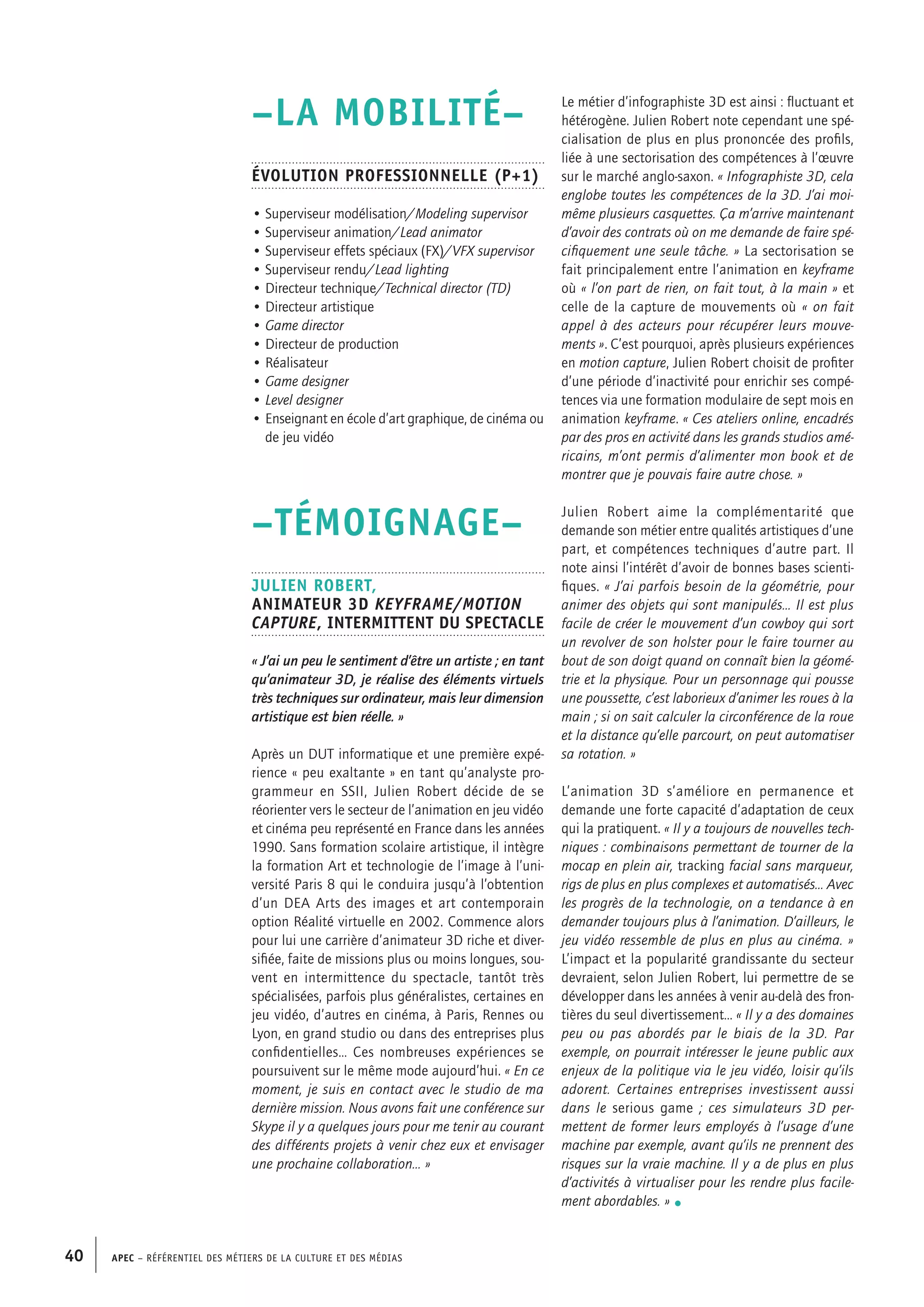 APEC – Référentiel des métiers de la culture et des médias40
Le métier d’infographiste 3D est ainsi : fluctuant et
hétérogène. Julien Robert note cependant une spé-
cialisation de plus en plus prononcée des profils,
liée à une sectorisation des compétences à l’œuvre
sur le marché anglo-saxon. « Infographiste 3D, cela
englobe toutes les compétences de la 3D. J’ai moi-
même plusieurs casquettes. Ça m’arrive maintenant
d’avoir des contrats où on me demande de faire spé-
cifiquement une seule tâche. » La sectorisation se
fait principalement entre l’animation en keyframe
où « l’on part de rien, on fait tout, à la main » et
celle de la capture de mouvements où « on fait
appel à des acteurs pour récupérer leurs mouve-
ments ». C’est pourquoi, après plusieurs expériences
en motion capture, Julien Robert choisit de profiter
d’une période d’inactivité pour enrichir ses compé-
tences via une formation modulaire de sept mois en
animation keyframe. « Ces ateliers online, encadrés
par des pros en activité dans les grands studios amé-
ricains, m’ont permis d’alimenter mon book et de
montrer que je pouvais faire autre chose. »
Julien Robert aime la complémentarité que
demande son métier entre qualités artistiques d’une
part, et compétences techniques d’autre part. Il
note ainsi l’intérêt d’avoir de bonnes bases scienti-
fiques. « J’ai parfois besoin de la géométrie, pour
animer des objets qui sont manipulés… Il est plus
facile de créer le mouvement d’un cowboy qui sort
un revolver de son holster pour le faire tourner au
bout de son doigt quand on connaît bien la géomé-
trie et la physique. Pour un personnage qui pousse
une poussette, c’est laborieux d’animer les roues à la
main ; si on sait calculer la circonférence de la roue
et la distance qu’elle parcourt, on peut automatiser
sa rotation. »
L’animation 3D s’améliore en permanence et
demande une forte capacité d’adaptation de ceux
qui la pratiquent. « Il y a toujours de nouvelles tech-
niques : combinaisons permettant de tourner de la
mocap en plein air, tracking facial sans marqueur,
rigs de plus en plus complexes et automatisés… Avec
les progrès de la technologie, on a tendance à en
demander toujours plus à l’animation. D’ailleurs, le
jeu vidéo ressemble de plus en plus au cinéma. »
L’impact et la popularité grandissante du secteur
devraient, selon Julien Robert, lui permettre de se
développer dans les années à venir au-delà des fron-
tières du seul divertissement… « Il y a des domaines
peu ou pas abordés par le biais de la 3D. Par
exemple, on pourrait intéresser le jeune public aux
enjeux de la politique via le jeu vidéo, loisir qu’ils
adorent. Certaines entreprises investissent aussi
dans le serious game ; ces simulateurs 3D per-
mettent de former leurs employés à l’usage d’une
machine par exemple, avant qu’ils ne prennent des
risques sur la vraie machine. Il y a de plus en plus
d’activités à virtualiser pour les rendre plus facile-
ment abordables. » •
–LA MOBILITÉ–
Évolution professionnelle (P+1)
• Superviseur modélisation/Modeling supervisor
• Superviseur animation/Lead animator
• Superviseur effets spéciaux (FX)/VFX supervisor
• Superviseur rendu/Lead lighting
• Directeur technique/Technical director (TD)
• Directeur artistique
• Game director
• Directeur de production
• Réalisateur
• Game designer
• Level designer
• Enseignant en école d’art graphique, de cinéma ou
de jeu vidéo
–TÉMOIGNAGE–
Julien ROBERT,
Animateur 3D Keyframe/Motion
capture, intermittent du spectacle
« J’ai un peu le sentiment d’être un artiste ; en tant
qu’animateur 3D, je réalise des éléments virtuels
très techniques sur ordinateur, mais leur dimension
artistique est bien réelle. »
Après un DUT informatique et une première expé-
rience « peu exaltante » en tant qu’analyste pro-
grammeur en SSII, Julien Robert décide de se
réorienter vers le secteur de l’animation en jeu vidéo
et cinéma peu représenté en France dans les années
1990. Sans formation scolaire artistique, il intègre
la formation Art et technologie de l’image à l’uni-
versité Paris 8 qui le conduira jusqu’à l’obtention
d’un DEA Arts des images et art contemporain
option Réalité virtuelle en 2002. Commence alors
pour lui une carrière d’animateur 3D riche et diver-
sifiée, faite de missions plus ou moins longues, sou-
vent en intermittence du spectacle, tantôt très
spécialisées, parfois plus généralistes, certaines en
jeu vidéo, d’autres en cinéma, à Paris, Rennes ou
Lyon, en grand studio ou dans des entreprises plus
confidentielles… Ces nombreuses expériences se
poursuivent sur le même mode aujourd’hui. « En ce
moment, je suis en contact avec le studio de ma
dernière mission. Nous avons fait une conférence sur
Skype il y a quelques jours pour me tenir au courant
des différents projets à venir chez eux et envisager
une prochaine collaboration… »
 