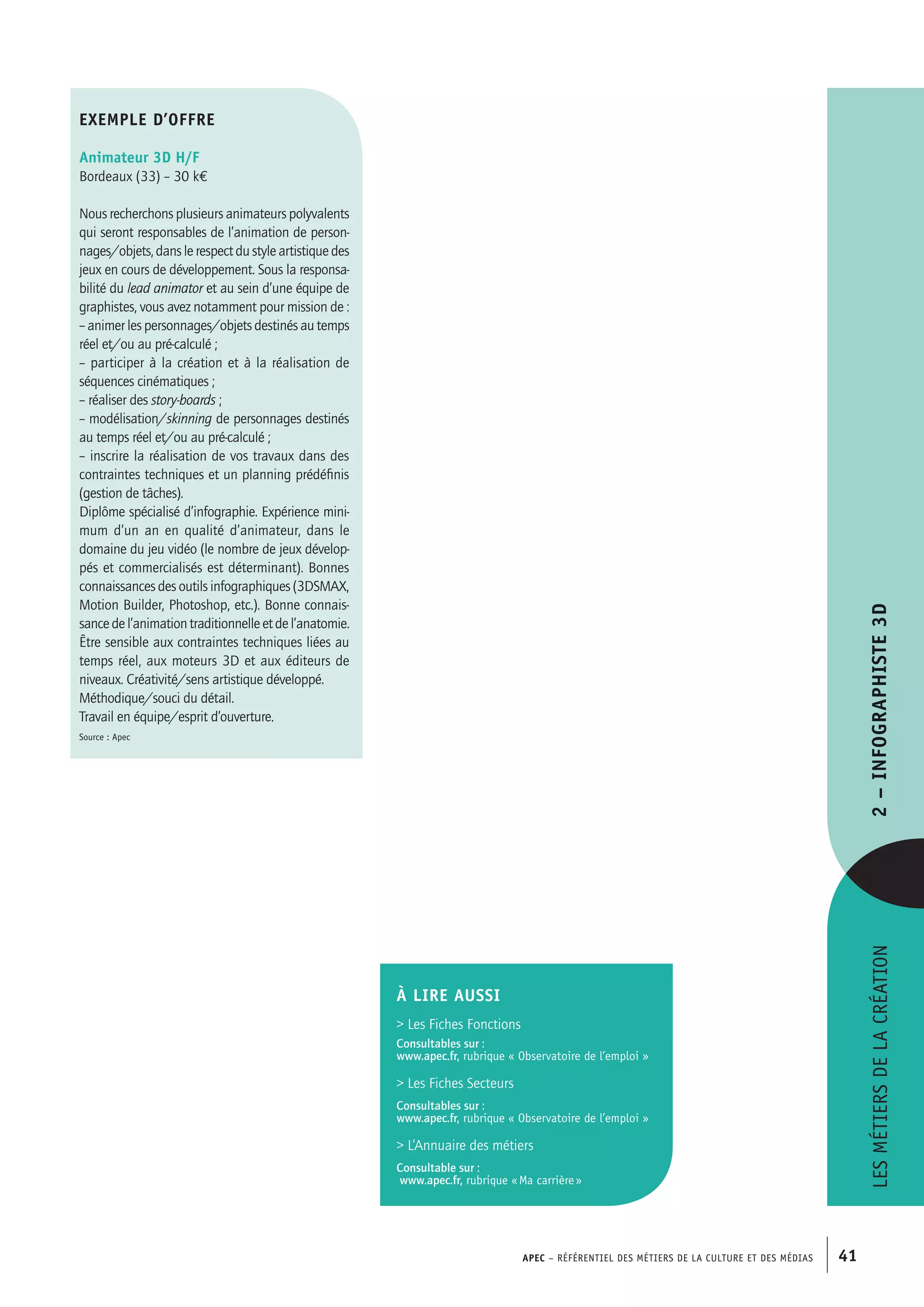 APEC – Référentiel des métiers de la culture et des médias 41
Lesmétiersdelacréation2–Infographiste3D
exemple d’offre
Animateur 3D H/F
Bordeaux (33) – 30 k€
Nous recherchons plusieurs animateurs polyvalents
qui seront responsables de l’animation de person-
nages/objets, dans le respect du style artistique des
jeux en cours de développement. Sous la responsa-
bilité du lead animator et au sein d’une équipe de
graphistes, vous avez notamment pour mission de :
– animer les personnages/objets destinés au temps
réel et/ou au pré-calculé ;
– participer à la création et à la réalisation de
séquences cinématiques ;
– réaliser des story-boards ;
– modélisation/skinning de personnages destinés
au temps réel et/ou au pré-calculé ;
– inscrire la réalisation de vos travaux dans des
contraintes techniques et un planning prédéfinis
(gestion de tâches).
Diplôme spécialisé d’infographie. Expérience mini-
mum d’un an en qualité d’animateur, dans le
domaine du jeu vidéo (le nombre de jeux dévelop-
pés et commercialisés est déterminant). Bonnes
connaissances des outils infographiques (3DSMAX,
Motion Builder, Photoshop, etc.). Bonne connais-
sancedel’animationtraditionnelleetdel’anatomie.
Être sensible aux contraintes techniques liées au
temps réel, aux moteurs 3D et aux éditeurs de
niveaux. Créativité/sens artistique développé.
Méthodique/souci du détail.
Travail en équipe/esprit d’ouverture.
Source : Apec
À LIRE aussi
 Les Fiches Fonctions
Consultables sur :
www.apec.fr, rubrique « Observatoire de l’emploi »
 Les Fiches Secteurs
Consultables sur :
www.apec.fr, rubrique « Observatoire de l’emploi »
 L’Annuaire des métiers
Consultable sur :
www.apec.fr, rubrique « Ma carrière »
 