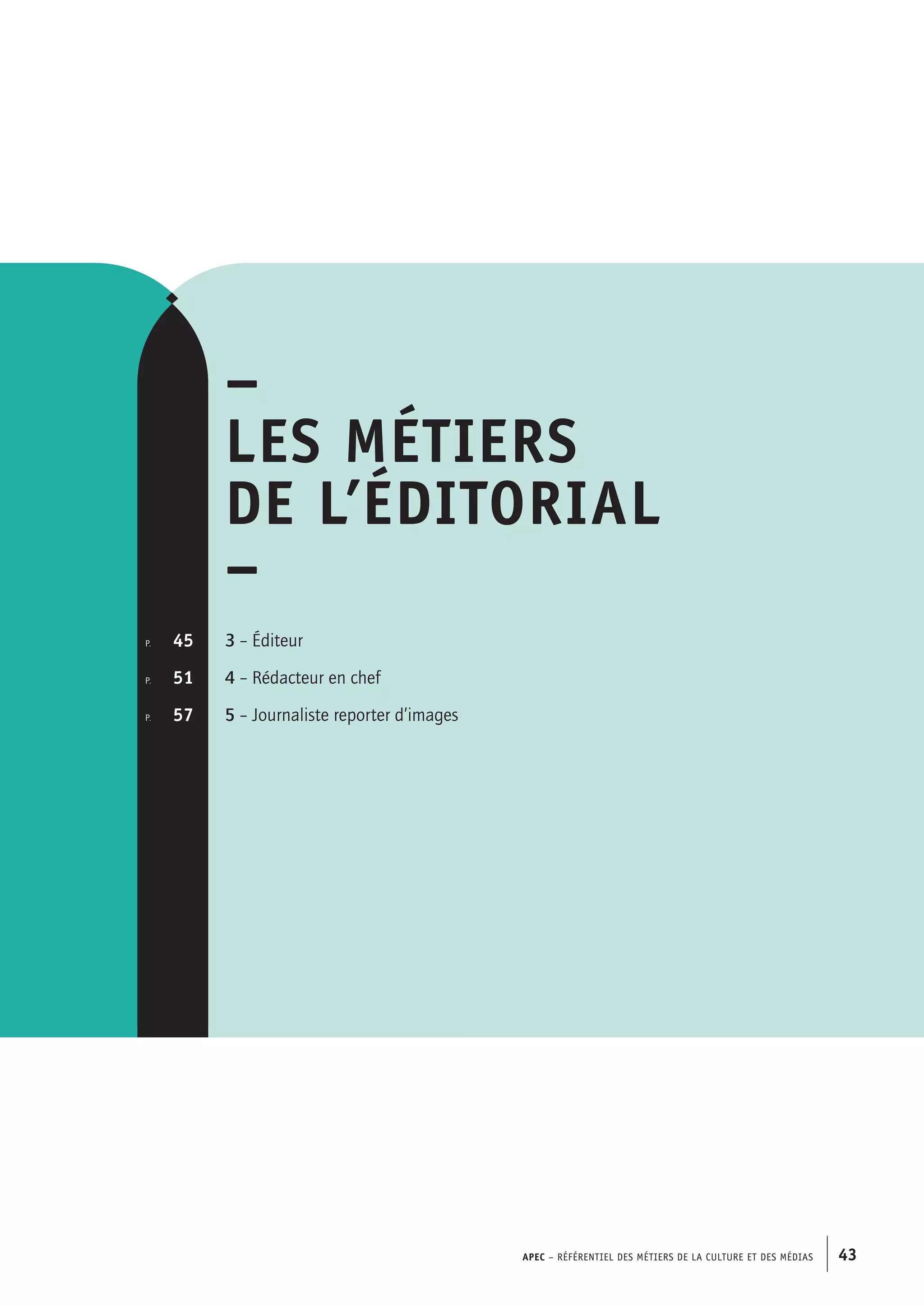 APEC – Référentiel des métiers de la culture et des médias 43
–
Les métiers
de l’éditorial
–
3 – Éditeur
4 – Rédacteur en chef
5 – Journaliste reporter d’images
p.  	 45
p. 	 51
p.	 57
 