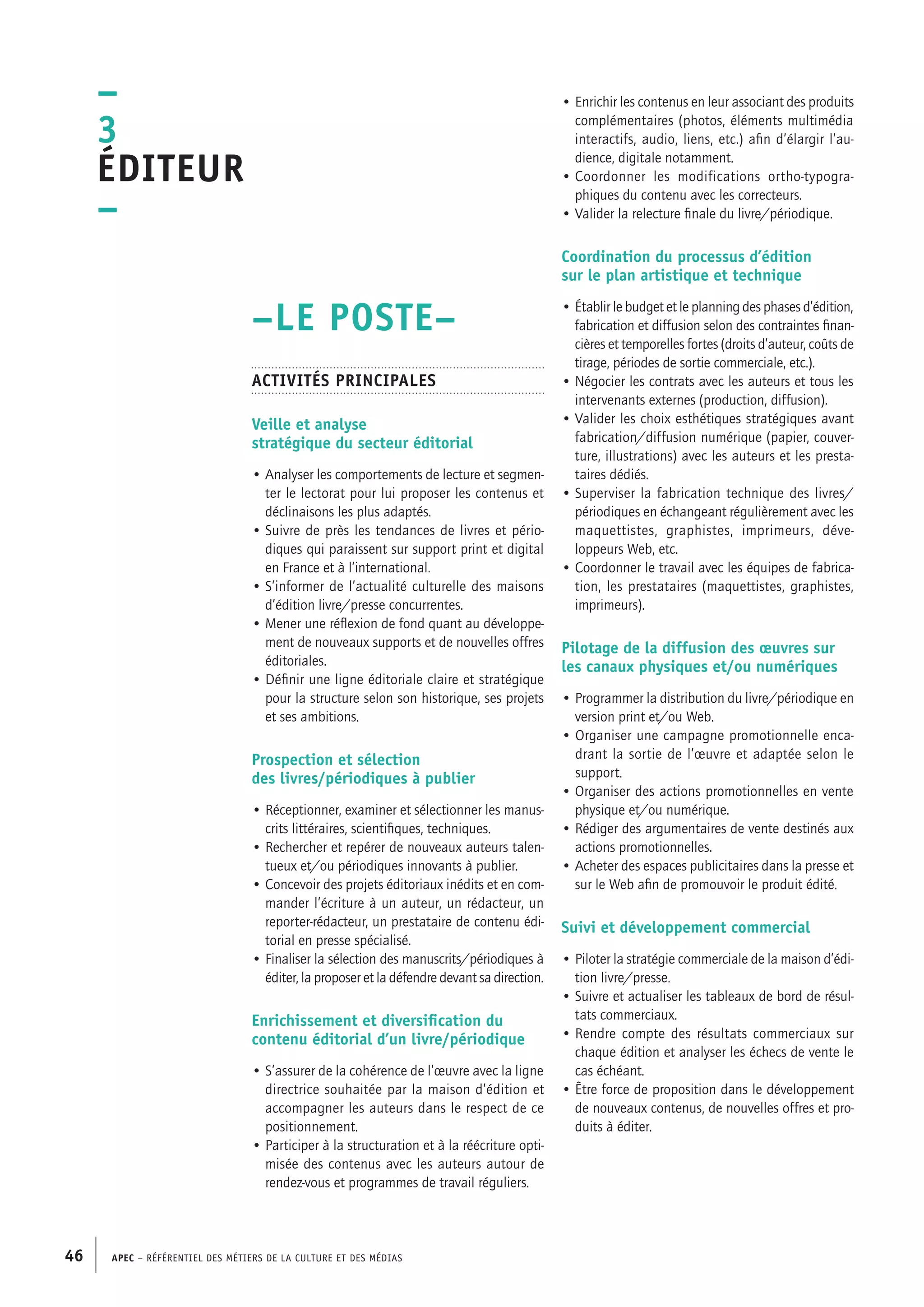 APEC – Référentiel des métiers de la culture et des médias46
• Enrichir les contenus en leur associant des produits
complémentaires (photos, éléments multimédia
interactifs, audio, liens, etc.) afin d’élargir l’au-
dience, digitale notamment.
• Coordonner les modifications ortho-typogra-
phiques du contenu avec les correcteurs.
• Valider la relecture finale du livre/périodique.
Coordination du processus d’édition
sur le plan artistique et technique
• Établir le budget et le planning des phases d’édition,
fabrication et diffusion selon des contraintes finan-
cières et temporelles fortes (droits d’auteur, coûts de
tirage, périodes de sortie commerciale, etc.).
• Négocier les contrats avec les auteurs et tous les
intervenants externes (production, diffusion).
• Valider les choix esthétiques stratégiques avant
fabrication/diffusion numérique (papier, couver-
ture, illustrations) avec les auteurs et les presta-
taires dédiés.
• Superviser la fabrication technique des livres/
périodiques en échangeant régulièrement avec les
maquettistes, graphistes, imprimeurs, déve-
loppeurs Web, etc.
• Coordonner le travail avec les équipes de fabrica-
tion, les prestataires (maquettistes, graphistes,
imprimeurs).
Pilotage de la diffusion des œuvres sur
les canaux physiques et/ou numériques
• Programmer la distribution du livre/périodique en
version print et/ou Web.
• Organiser une campagne promotionnelle enca-
drant la sortie de l’œuvre et adaptée selon le
support.
• Organiser des actions promotionnelles en vente
physique et/ou numérique.
• Rédiger des argumentaires de vente destinés aux
actions promotionnelles.
• Acheter des espaces publicitaires dans la presse et
sur le Web afin de promouvoir le produit édité.
Suivi et développement commercial
• Piloter la stratégie commerciale de la maison d’édi-
tion livre/presse.
• Suivre et actualiser les tableaux de bord de résul-
tats commerciaux.
• Rendre compte des résultats commerciaux sur
chaque édition et analyser les échecs de vente le
cas échéant.
• Être force de proposition dans le développement
de nouveaux contenus, de nouvelles offres et pro-
duits à éditer.
–LE POSTE–
Activités principales
Veille et analyse
stratégique du secteur éditorial
• Analyser les comportements de lecture et segmen-
ter le lectorat pour lui proposer les contenus et
déclinaisons les plus adaptés.
• Suivre de près les tendances de livres et pério-
diques qui paraissent sur support print et digital
en France et à l’international.
• S’informer de l’actualité culturelle des maisons
d’édition livre/presse concurrentes.
• Mener une réflexion de fond quant au développe-
ment de nouveaux supports et de nouvelles offres
éditoriales.
• Définir une ligne éditoriale claire et stratégique
pour la structure selon son historique, ses projets
et ses ambitions.
Prospection et sélection
des livres/périodiques à publier
• Réceptionner, examiner et sélectionner les manus-
crits littéraires, scientifiques, techniques.
• Rechercher et repérer de nouveaux auteurs talen-
tueux et/ou périodiques innovants à publier.
• Concevoir des projets éditoriaux inédits et en com-
mander l’écriture à un auteur, un rédacteur, un
reporter-rédacteur, un prestataire de contenu édi-
torial en presse spécialisé.
• Finaliser la sélection des manuscrits/périodiques à
éditer, la proposer et la défendre devant sa direction.
Enrichissement et diversification du
contenu éditorial d’un livre/périodique
• S’assurer de la cohérence de l’œuvre avec la ligne
directrice souhaitée par la maison d’édition et
accompagner les auteurs dans le respect de ce
positionnement.
• Participer à la structuration et à la réécriture opti-
misée des contenus avec les auteurs autour de
rendez-vous et programmes de travail réguliers.
–
3
Éditeur
–
 