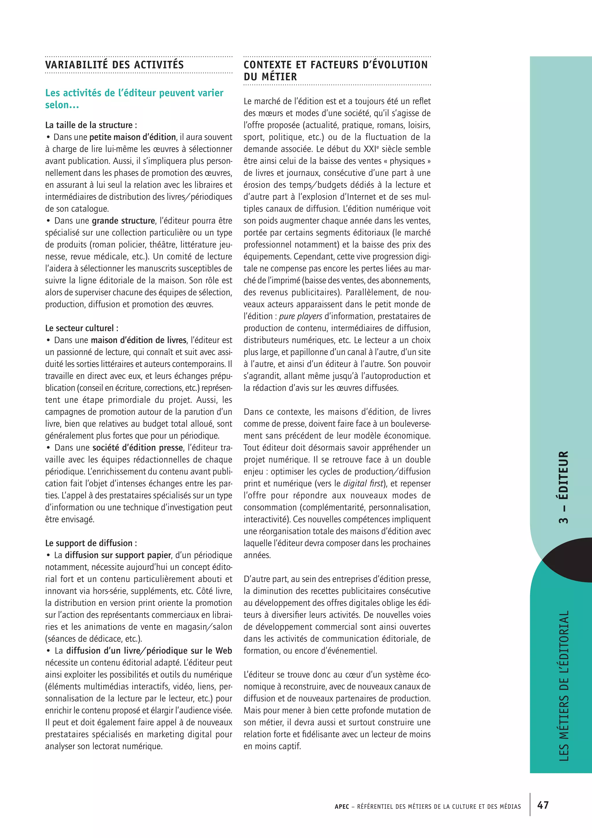 APEC – Référentiel des métiers de la culture et des médias 47
Contexte et facteurs d’évolution
du métier
Le marché de l’édition est et a toujours été un reflet
des mœurs et modes d’une société, qu’il s’agisse de
l’offre proposée (actualité, pratique, romans, loisirs,
sport, politique, etc.) ou de la fluctuation de la
demande associée. Le début du XXIe
siècle semble
être ainsi celui de la baisse des ventes « physiques »
de livres et journaux, consécutive d’une part à une
érosion des temps/budgets dédiés à la lecture et
d’autre part à l’explosion d’Internet et de ses mul-
tiples canaux de diffusion. L’édition numérique voit
son poids augmenter chaque année dans les ventes,
portée par certains segments éditoriaux (le marché
professionnel notamment) et la baisse des prix des
équipements. Cependant, cette vive progression digi-
tale ne compense pas encore les pertes liées au mar-
ché de l’imprimé (baisse des ventes, des abonnements,
des revenus publicitaires). Parallèlement, de nou-
veaux acteurs apparaissent dans le petit monde de
l’édition : pure players d’information, prestataires de
production de contenu, intermédiaires de diffusion,
distributeurs numériques, etc. Le lecteur a un choix
plus large, et papillonne d’un canal à l’autre, d’un site
à l’autre, et ainsi d’un éditeur à l’autre. Son pouvoir
s’agrandit, allant même jusqu’à l’autoproduction et
la rédaction d’avis sur les œuvres diffusées.
Dans ce contexte, les maisons d’édition, de livres
comme de presse, doivent faire face à un bouleverse-
ment sans précédent de leur modèle économique.
Tout éditeur doit désormais savoir appréhender un
projet numérique. Il se retrouve face à un double
enjeu : optimiser les cycles de production/diffusion
print et numérique (vers le digital first), et repenser
l’offre pour répondre aux nouveaux modes de
consommation (complémentarité, personnalisation,
interactivité). Ces nouvelles compétences impliquent
une réorganisation totale des maisons d’édition avec
laquelle l’éditeur devra composer dans les prochaines
années.
D’autre part, au sein des entreprises d’édition presse,
la diminution des recettes publicitaires consécutive
au développement des offres digitales oblige les édi-
teurs à diversifier leurs activités. De nouvelles voies
de développement commercial sont ainsi ouvertes
dans les activités de communication éditoriale, de
formation, ou encore d’événementiel.
L’éditeur se trouve donc au cœur d’un système éco-
nomique à reconstruire, avec de nouveaux canaux de
diffusion et de nouveaux partenaires de production.
Mais pour mener à bien cette profonde mutation de
son métier, il devra aussi et surtout construire une
relation forte et fidélisante avec un lecteur de moins
en moins captif.
Variabilité des activités
Les activités de l’éditeur peuvent varier
selon…
La taille de la structure :
• Dans une petite maison d’édition, il aura souvent
à charge de lire lui-même les œuvres à sélectionner
avant publication. Aussi, il s’impliquera plus person-
nellement dans les phases de promotion des œuvres,
en assurant à lui seul la relation avec les libraires et
intermédiaires de distribution des livres/périodiques
de son catalogue.
• Dans une grande structure, l’éditeur pourra être
spécialisé sur une collection particulière ou un type
de produits (roman policier, théâtre, littérature jeu-
nesse, revue médicale, etc.). Un comité de lecture
l’aidera à sélectionner les manuscrits susceptibles de
suivre la ligne éditoriale de la maison. Son rôle est
alors de superviser chacune des équipes de sélection,
production, diffusion et promotion des œuvres.
Le secteur culturel :
• Dans une maison d’édition de livres, l’éditeur est
un passionné de lecture, qui connaît et suit avec assi-
duité les sorties littéraires et auteurs contemporains. Il
travaille en direct avec eux, et leurs échanges prépu-
blication (conseil en écriture, corrections, etc.) représen-
tent une étape primordiale du projet. Aussi, les
campagnes de promotion autour de la parution d’un
livre, bien que relatives au budget total alloué, sont
généralement plus fortes que pour un périodique.
• Dans une société d’édition presse, l’éditeur tra-
vaille avec les équipes rédactionnelles de chaque
périodique. L’enrichissement du contenu avant publi-
cation fait l’objet d’intenses échanges entre les par-
ties. L’appel à des prestataires spécialisés sur un type
d’information ou une technique d’investigation peut
être envisagé.
Le support de diffusion :
• La diffusion sur support papier, d’un périodique
notamment, nécessite aujourd’hui un concept édito-
rial fort et un contenu particulièrement abouti et
innovant via hors-série, suppléments, etc. Côté livre,
la distribution en version print oriente la promotion
sur l’action des représentants commerciaux en librai-
ries et les animations de vente en magasin/salon
(séances de dédicace, etc.).
• La diffusion d’un livre/périodique sur le Web
nécessite un contenu éditorial adapté. L’éditeur peut
ainsi exploiter les possibilités et outils du numérique
(éléments multimédias interactifs, vidéo, liens, per-
sonnalisation de la lecture par le lecteur, etc.) pour
enrichir le contenu proposé et élargir l’audience visée.
Il peut et doit également faire appel à de nouveaux
prestataires spécialisés en marketing digital pour
analyser son lectorat numérique.
Lesmétiersdel’éditorial3–Éditeur
 