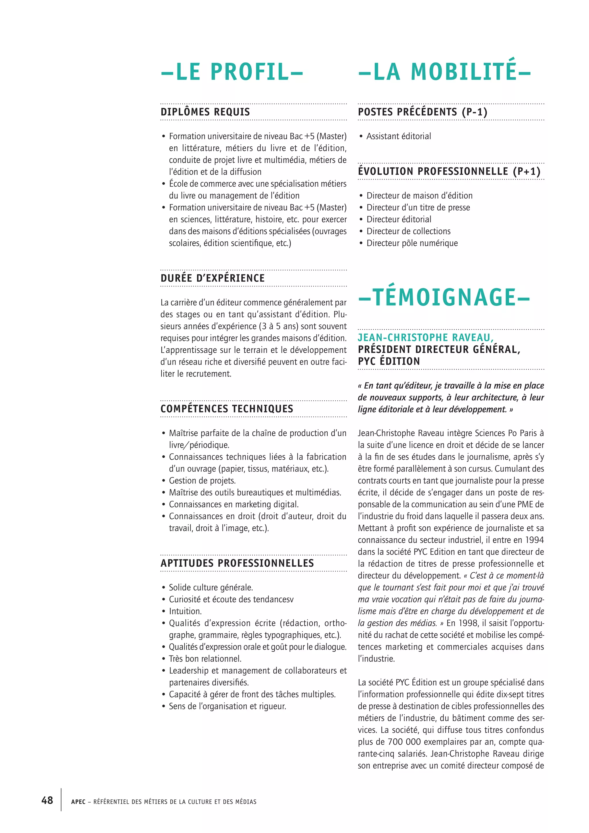 APEC – Référentiel des métiers de la culture et des médias48
–LA MOBILITÉ–
Postes précédents (P-1)
• Assistant éditorial
Évolution professionnelle (P+1)
• Directeur de maison d’édition
• Directeur d’un titre de presse
• Directeur éditorial
• Directeur de collections
• Directeur pôle numérique
–TÉMOIGNAGE–
Jean-Christophe RAVEAU,
Président directeur général,
PYC Édition
« En tant qu’éditeur, je travaille à la mise en place
de nouveaux supports, à leur architecture, à leur
ligne éditoriale et à leur développement. »
Jean-Christophe Raveau intègre Sciences Po Paris à
la suite d’une licence en droit et décide de se lancer
à la fin de ses études dans le journalisme, après s’y
être formé parallèlement à son cursus. Cumulant des
contrats courts en tant que journaliste pour la presse
écrite, il décide de s’engager dans un poste de res-
ponsable de la communication au sein d’une PME de
l’industrie du froid dans laquelle il passera deux ans.
Mettant à profit son expérience de journaliste et sa
connaissance du secteur industriel, il entre en 1994
dans la société PYC Edition en tant que directeur de
la rédaction de titres de presse professionnelle et
directeur du développement. « C’est à ce moment-là
que le tournant s’est fait pour moi et que j’ai trouvé
ma vraie vocation qui n’était pas de faire du journa-
lisme mais d’être en charge du développement et de
la gestion des médias. » En 1998, il saisit l’opportu-
nité du rachat de cette société et mobilise les compé-
tences marketing et commerciales acquises dans
l’industrie.
La société PYC Édition est un groupe spécialisé dans
l’information professionnelle qui édite dix-sept titres
de presse à destination de cibles professionnelles des
métiers de l’industrie, du bâtiment comme des ser-
vices. La société, qui diffuse tous titres confondus
plus de 700 000 exemplaires par an, compte qua-
rante-cinq salariés. Jean-Christophe Raveau dirige
son entreprise avec un comité directeur composé de
–LE PROFIL–
Diplômes requis
• Formation universitaire de niveau Bac +5 (Master)
en littérature, métiers du livre et de l’édition,
conduite de projet livre et multimédia, métiers de
l’édition et de la diffusion
• École de commerce avec une spécialisation métiers
du livre ou management de l’édition
• Formation universitaire de niveau Bac +5 (Master)
en sciences, littérature, histoire, etc. pour exercer
dans des maisons d’éditions spécialisées (ouvrages
scolaires, édition scientifique, etc.)
Durée d’expérience
La carrière d’un éditeur commence généralement par
des stages ou en tant qu’assistant d’édition. Plu-
sieurs années d’expérience (3 à 5 ans) sont souvent
requises pour intégrer les grandes maisons d’édition.
L’apprentissage sur le terrain et le développement
d’un réseau riche et diversifié peuvent en outre faci-
liter le recrutement.
Compétences techniques
• Maîtrise parfaite de la chaîne de production d’un
livre/périodique.
• Connaissances techniques liées à la fabrication
d’un ouvrage (papier, tissus, matériaux, etc.).
• Gestion de projets.
• Maîtrise des outils bureautiques et multimédias.
• Connaissances en marketing digital.
• Connaissances en droit (droit d’auteur, droit du
travail, droit à l’image, etc.).
Aptitudes professionnelles
• Solide culture générale.
• Curiosité et écoute des tendancesv
• Intuition.
• Qualités d’expression écrite (rédaction, ortho-
graphe, grammaire, règles typographiques, etc.).
• Qualités d’expression orale et goût pour le dialogue.
• Très bon relationnel.
• Leadership et management de collaborateurs et
partenaires diversifiés.
• Capacité à gérer de front des tâches multiples.
• Sens de l’organisation et rigueur.
 