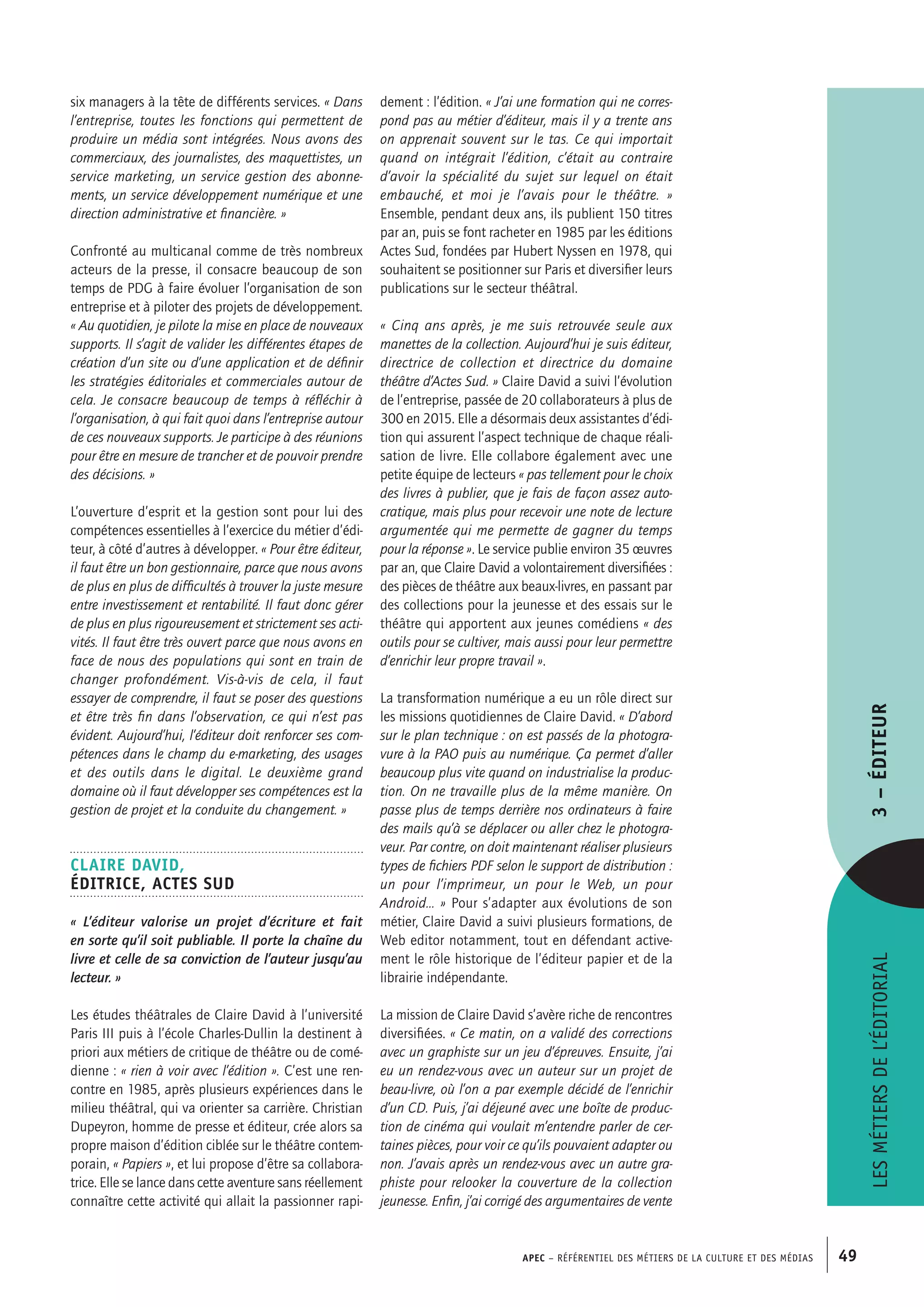 APEC – Référentiel des métiers de la culture et des médias 49
dement : l’édition. « J’ai une formation qui ne corres-
pond pas au métier d’éditeur, mais il y a trente ans
on apprenait souvent sur le tas. Ce qui importait
quand on intégrait l’édition, c’était au contraire
d’avoir la spécialité du sujet sur lequel on était
embauché, et moi je l’avais pour le théâtre. »
Ensemble, pendant deux ans, ils publient 150 titres
par an, puis se font racheter en 1985 par les éditions
Actes Sud, fondées par Hubert Nyssen en 1978, qui
souhaitent se positionner sur Paris et diversifier leurs
publications sur le secteur théâtral.
« Cinq ans après, je me suis retrouvée seule aux
manettes de la collection. Aujourd’hui je suis éditeur,
directrice de collection et directrice du domaine
théâtre d’Actes Sud. » Claire David a suivi l’évolution
de l’entreprise, passée de 20 collaborateurs à plus de
300 en 2015. Elle a désormais deux assistantes d’édi-
tion qui assurent l’aspect technique de chaque réali-
sation de livre. Elle collabore également avec une
petite équipe de lecteurs « pas tellement pour le choix
des livres à publier, que je fais de façon assez auto-
cratique, mais plus pour recevoir une note de lecture
argumentée qui me permette de gagner du temps
pour la réponse ». Le service publie environ 35 œuvres
par an, que Claire David a volontairement diversifiées :
des pièces de théâtre aux beaux-livres, en passant par
des collections pour la jeunesse et des essais sur le
théâtre qui apportent aux jeunes comédiens « des
outils pour se cultiver, mais aussi pour leur permettre
d’enrichir leur propre travail ».
La transformation numérique a eu un rôle direct sur
les missions quotidiennes de Claire David. « D’abord
sur le plan technique : on est passés de la photogra-
vure à la PAO puis au numérique. Ça permet d’aller
beaucoup plus vite quand on industrialise la produc-
tion. On ne travaille plus de la même manière. On
passe plus de temps derrière nos ordinateurs à faire
des mails qu’à se déplacer ou aller chez le photogra-
veur. Par contre, on doit maintenant réaliser plusieurs
types de fichiers PDF selon le support de distribution :
un pour l’imprimeur, un pour le Web, un pour
Android… » Pour s’adapter aux évolutions de son
métier, Claire David a suivi plusieurs formations, de
Web editor notamment, tout en défendant active-
ment le rôle historique de l’éditeur papier et de la
librairie indépendante.
La mission de Claire David s’avère riche de rencontres
diversifiées. « Ce matin, on a validé des corrections
avec un graphiste sur un jeu d’épreuves. Ensuite, j’ai
eu un rendez-vous avec un auteur sur un projet de
beau-livre, où l’on a par exemple décidé de l’enrichir
d’un CD. Puis, j’ai déjeuné avec une boîte de produc-
tion de cinéma qui voulait m’entendre parler de cer-
taines pièces, pour voir ce qu’ils pouvaient adapter ou
non. J’avais après un rendez-vous avec un autre gra-
phiste pour relooker la couverture de la collection
jeunesse. Enfin, j’ai corrigé des argumentaires de vente
six managers à la tête de différents services. « Dans
l’entreprise, toutes les fonctions qui permettent de
produire un média sont intégrées. Nous avons des
commerciaux, des journalistes, des maquettistes, un
service marketing, un service gestion des abonne-
ments, un service développement numérique et une
direction administrative et financière. »
Confronté au multicanal comme de très nombreux
acteurs de la presse, il consacre beaucoup de son
temps de PDG à faire évoluer l’organisation de son
entreprise et à piloter des projets de développement.
« Au quotidien, je pilote la mise en place de nouveaux
supports. Il s’agit de valider les différentes étapes de
création d’un site ou d’une application et de définir
les stratégies éditoriales et commerciales autour de
cela. Je consacre beaucoup de temps à réfléchir à
l’organisation, à qui fait quoi dans l’entreprise autour
de ces nouveaux supports. Je participe à des réunions
pour être en mesure de trancher et de pouvoir prendre
des décisions. »
L’ouverture d’esprit et la gestion sont pour lui des
compétences essentielles à l’exercice du métier d’édi-
teur, à côté d’autres à développer. « Pour être éditeur,
il faut être un bon gestionnaire, parce que nous avons
de plus en plus de difficultés à trouver la juste mesure
entre investissement et rentabilité. Il faut donc gérer
de plus en plus rigoureusement et strictement ses acti-
vités. Il faut être très ouvert parce que nous avons en
face de nous des populations qui sont en train de
changer profondément. Vis-à-vis de cela, il faut
essayer de comprendre, il faut se poser des questions
et être très fin dans l’observation, ce qui n’est pas
évident. Aujourd’hui, l’éditeur doit renforcer ses com-
pétences dans le champ du e-marketing, des usages
et des outils dans le digital. Le deuxième grand
domaine où il faut développer ses compétences est la
gestion de projet et la conduite du changement. »
Claire DAVID,
Éditrice, Actes Sud
« L’éditeur valorise un projet d’écriture et fait
en sorte qu’il soit publiable. Il porte la chaîne du
livre et celle de sa conviction de l’auteur jusqu’au
lecteur. »
Les études théâtrales de Claire David à l’université
Paris III puis à l’école Charles-Dullin la destinent à
priori aux métiers de critique de théâtre ou de comé-
dienne : « rien à voir avec l’édition ». C’est une ren-
contre en 1985, après plusieurs expériences dans le
milieu théâtral, qui va orienter sa carrière. Christian
Dupeyron, homme de presse et éditeur, crée alors sa
propre maison d’édition ciblée sur le théâtre contem-
porain, « Papiers », et lui propose d’être sa collabora-
trice. Elle se lance dans cette aventure sans réellement
connaître cette activité qui allait la passionner rapi-
Lesmétiersdel’éditorial3–Éditeur
 