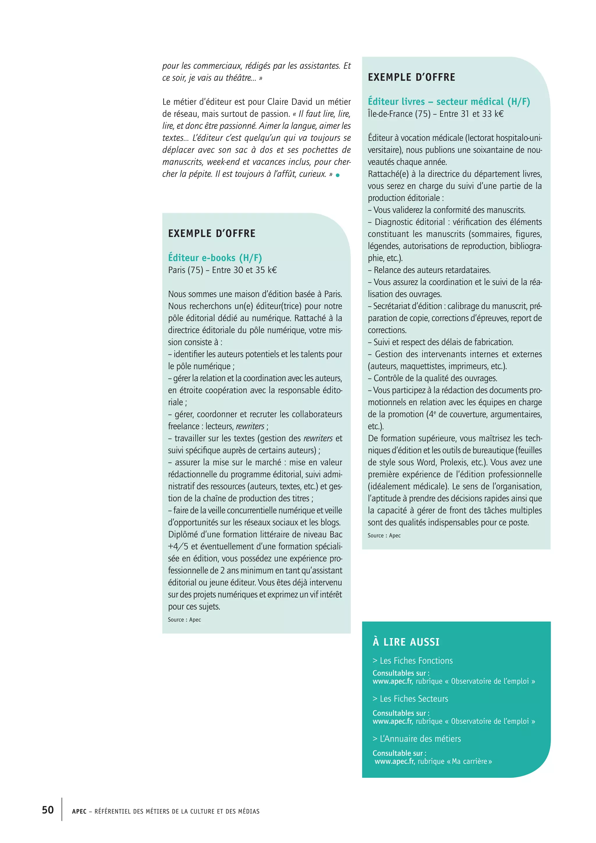 APEC – Référentiel des métiers de la culture et des médias50
pour les commerciaux, rédigés par les assistantes. Et
ce soir, je vais au théâtre… »
Le métier d’éditeur est pour Claire David un métier
de réseau, mais surtout de passion. « Il faut lire, lire,
lire, et donc être passionné. Aimer la langue, aimer les
textes… L’éditeur c’est quelqu’un qui va toujours se
déplacer avec son sac à dos et ses pochettes de
manuscrits, week-end et vacances inclus, pour cher-
cher la pépite. Il est toujours à l’affût, curieux. » •
exemple d’offre
Éditeur livres – secteur médical (H/F)
Île-de-France (75) – Entre 31 et 33 k€
Éditeur à vocation médicale (lectorat hospitalo-uni-
versitaire), nous publions une soixantaine de nou-
veautés chaque année.
Rattaché(e) à la directrice du département livres,
vous serez en charge du suivi d’une partie de la
production éditoriale :
– Vous validerez la conformité des manuscrits.
– Diagnostic éditorial : vérification des éléments
constituant les manuscrits (sommaires, figures,
légendes, autorisations de reproduction, bibliogra-
phie, etc.).
– Relance des auteurs retardataires.
– Vous assurez la coordination et le suivi de la réa-
lisation des ouvrages.
– Secrétariat d’édition : calibrage du manuscrit, pré-
paration de copie, corrections d’épreuves, report de
corrections.
– Suivi et respect des délais de fabrication.
– Gestion des intervenants internes et externes
(auteurs, maquettistes, imprimeurs, etc.).
– Contrôle de la qualité des ouvrages.
– Vous participez à la rédaction des documents pro-
motionnels en relation avec les équipes en charge
de la promotion (4e
de couverture, argumentaires,
etc.).
De formation supérieure, vous maîtrisez les tech-
niquesd’éditionetlesoutilsdebureautique(feuilles
de style sous Word, Prolexis, etc.). Vous avez une
première expérience de l’édition professionnelle
(idéalement médicale). Le sens de l’organisation,
l’aptitude à prendre des décisions rapides ainsi que
la capacité à gérer de front des tâches multiples
sont des qualités indispensables pour ce poste.
Source : Apec
exemple d’offre
Éditeur e-books (H/F)
Paris (75) – Entre 30 et 35 k€
Nous sommes une maison d’édition basée à Paris.
Nous recherchons un(e) éditeur(trice) pour notre
pôle éditorial dédié au numérique. Rattaché à la
directrice éditoriale du pôle numérique, votre mis-
sion consiste à :
– identifier les auteurs potentiels et les talents pour
le pôle numérique ;
–gérerlarelationetlacoordinationaveclesauteurs,
en étroite coopération avec la responsable édito-
riale ;
– gérer, coordonner et recruter les collaborateurs
freelance : lecteurs, rewriters ;
– travailler sur les textes (gestion des rewriters et
suivi spécifique auprès de certains auteurs) ;
– assurer la mise sur le marché : mise en valeur
rédactionnelle du programme éditorial, suivi admi-
nistratif des ressources (auteurs, textes, etc.) et ges-
tion de la chaîne de production des titres ;
–fairedelaveilleconcurrentiellenumériqueetveille
d’opportunités sur les réseaux sociaux et les blogs.
Diplômé d’une formation littéraire de niveau Bac
+4/5 et éventuellement d’une formation spéciali-
sée en édition, vous possédez une expérience pro-
fessionnelle de 2 ans minimum en tant qu’assistant
éditorial ou jeune éditeur. Vous êtes déjà intervenu
sur des projets numériques et exprimez un vif intérêt
pour ces sujets.
Source : Apec
À LIRE aussi
 Les Fiches Fonctions
Consultables sur :
www.apec.fr, rubrique « Observatoire de l’emploi »
 Les Fiches Secteurs
Consultables sur :
www.apec.fr, rubrique « Observatoire de l’emploi »
 L’Annuaire des métiers
Consultable sur :
www.apec.fr, rubrique « Ma carrière »
 