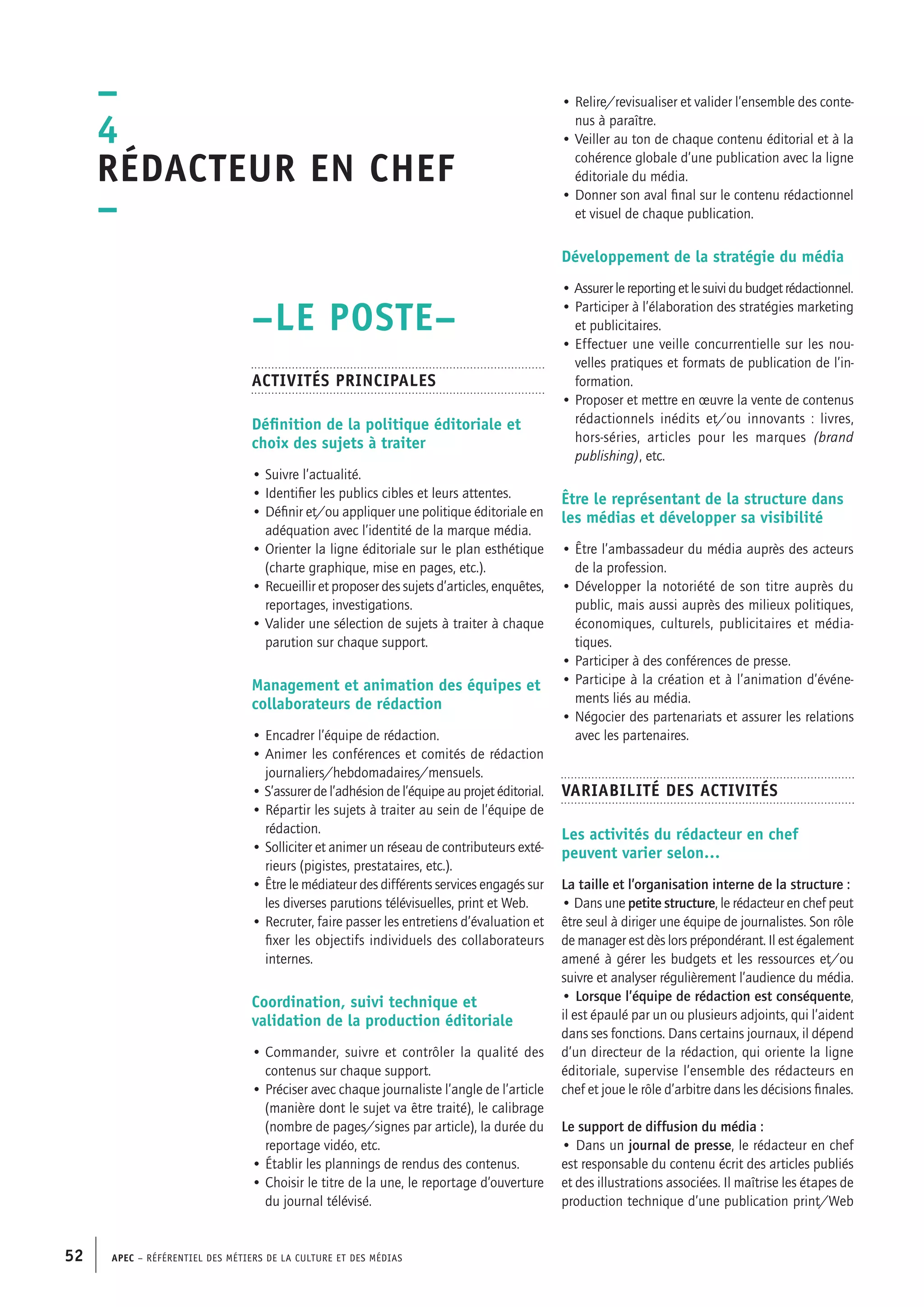 APEC – Référentiel des métiers de la culture et des médias52
• Relire/revisualiser et valider l’ensemble des conte-
nus à paraître.
• Veiller au ton de chaque contenu éditorial et à la
cohérence globale d’une publication avec la ligne
éditoriale du média.
• Donner son aval final sur le contenu rédactionnel
et visuel de chaque publication.
Développement de la stratégie du média
• Assurerlereportingetlesuividubudgetrédactionnel.
• Participer à l’élaboration des stratégies marketing
et publicitaires.
• Effectuer une veille concurrentielle sur les nou-
velles pratiques et formats de publication de l’in-
formation.
• Proposer et mettre en œuvre la vente de contenus
rédactionnels inédits et/ou innovants : livres,
hors-séries, articles pour les marques (brand
publishing), etc.
Être le représentant de la structure dans
les médias et développer sa visibilité
• Être l’ambassadeur du média auprès des acteurs
de la profession.
• Développer la notoriété de son titre auprès du
public, mais aussi auprès des milieux politiques,
économiques, culturels, publicitaires et média-
tiques.
• Participer à des conférences de presse.
• Participe à la création et à l’animation d’événe-
ments liés au média.
• Négocier des partenariats et assurer les relations
avec les partenaires.
Variabilité des activités
Les activités du rédacteur en chef
peuvent varier selon…
La taille et l’organisation interne de la structure :
• Dans une petite structure, le rédacteur en chef peut
être seul à diriger une équipe de journalistes. Son rôle
de manager est dès lors prépondérant. Il est également
amené à gérer les budgets et les ressources et/ou
suivre et analyser régulièrement l’audience du média.
• Lorsque l’équipe de rédaction est conséquente,
il est épaulé par un ou plusieurs adjoints, qui l’aident
dans ses fonctions. Dans certains journaux, il dépend
d’un directeur de la rédaction, qui oriente la ligne
éditoriale, supervise l’ensemble des rédacteurs en
chef et joue le rôle d’arbitre dans les décisions finales.
Le support de diffusion du média :
• Dans un journal de presse, le rédacteur en chef
est responsable du contenu écrit des articles publiés
et des illustrations associées. Il maîtrise les étapes de
production technique d’une publication print/Web
–LE POSTE–
Activités principales
Définition de la politique éditoriale et
choix des sujets à traiter
• Suivre l’actualité.
• Identifier les publics cibles et leurs attentes.
• Définir et/ou appliquer une politique éditoriale en
adéquation avec l’identité de la marque média.
• Orienter la ligne éditoriale sur le plan esthétique
(charte graphique, mise en pages, etc.).
• Recueillir et proposer des sujets d’articles, enquêtes,
reportages, investigations.
• Valider une sélection de sujets à traiter à chaque
parution sur chaque support.
Management et animation des équipes et
collaborateurs de rédaction
• Encadrer l’équipe de rédaction.
• Animer les conférences et comités de rédaction
journaliers/hebdomadaires/mensuels.
• S’assurer de l’adhésion de l’équipe au projet éditorial.
• Répartir les sujets à traiter au sein de l’équipe de
rédaction.
• Solliciter et animer un réseau de contributeurs exté-
rieurs (pigistes, prestataires, etc.).
• Être le médiateur des différents services engagés sur
les diverses parutions télévisuelles, print et Web.
• Recruter, faire passer les entretiens d’évaluation et
fixer les objectifs individuels des collaborateurs
internes.
Coordination, suivi technique et
validation de la production éditoriale
• Commander, suivre et contrôler la qualité des
contenus sur chaque support.
• Préciser avec chaque journaliste l’angle de l’article
(manière dont le sujet va être traité), le calibrage
(nombre de pages/signes par article), la durée du
reportage vidéo, etc.
• Établir les plannings de rendus des contenus.
• Choisir le titre de la une, le reportage d’ouverture
du journal télévisé.
–
4
Rédacteur en chef
–
 